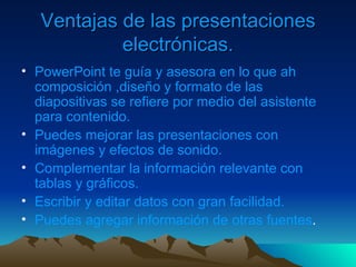 Ventajas de las presentaciones electrónicas. PowerPoint te guía y asesora en lo que ah composición ,diseño y formato de las diapositivas se refiere por medio del asistente para contenido. Puedes mejorar las presentaciones con imágenes y efectos de sonido. Complementar la información relevante con tablas y gráficos. Escribir y editar datos con gran facilidad. Puedes agregar información de otras fuentes . 
