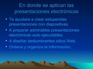 En donde se aplican las presentaciones electrónicas Te ayudara a crear estupendas presentaciones con diapositivas. A preparar admirables presentaciones electrónicas auto ejecutables. A diseñar deslumbrantes sitios Web. Ordena y organiza la información . 