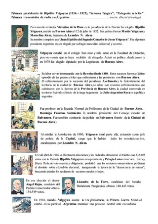 Primera presidencia de Hipólito Yrigoyen (1916 – 1922), “Semana Tràgica”, “Patagonia rebelde”
Primera transmisión de radio en Argentina...............................................…martin alberto belaustegui
Para suceder al doctor Victorino de la Plaza en la presidencia de la Nación fue elegido Hipólito
Yrigoyen,nacido en Buenos Aires el 12 de julio de 1852. Sus padres fueron Martín Yrigoyen y
Marcelina Alem, hermana de Leandro N. Alem.
Su nombre completo era “Juan Hipólito delSagrado Corazón de JesusYrigoyen”. Fue elprimer
presidente argentino en ser elegido por sufragio masculino universal y secreto.
Yrigoyen estudió en el colegio San José y más tarde en la Facultad de Derecho,
pero no consta que se haya recibido de abogado. Actuó en política desde joven y
en 1878 fue elegido diputado por la Legislatura de Buenos Aires.
Su labor se vio interrumpida por la Revolución de 1880. Estos sucesos fueron el último
episodio de las guerras civiles que enfrentaron a las provincias con Buenos Aires.
El enfrentamiento por la sucesión del presidente Avellaneda y la federalización del
territorio de la ciudad de Buenos Aires,se saldó con cruentos enfrentamientos que
culminaron con la derrota de la Provincia de Buenos Aires, la ciudad convertida en
territorio federaly el inicio de la larga hegemonía de Julio Argentino Rocaenla política
argentina.
Fue profesor en la Escuela Normal de Profesores de la Ciudad de Buenos Aires.
Domingo Faustino Sarmiento lo nombró presidente del Consejo escolar de
Balvanera. Fue también comisario de policia en Balvanera (barrio de la Ciudad de
Buenos Aires).
Al estallar la Revolución de 1880, Yrigoyen tomó parte ella, actuando como jefe
de policía de la Capital, cargo que le habían dado los revolucionarios,
encabezados por Leandro N. Alem.
El 2 de abril de 1916 se efectuaron elecciones y los radicales obtuvieron el triunfo con 372.810
votos con la fórmula Hipólito Yrigoyen como presidente y Pelagio Luna como vice. La Ley
Sáenz Peña de voto secreto y obligatorio, posibilitó que los sectores conservadores perdieran
el dominio sobre el padrón electoral, inaugurando la época de la “democracia de masas”,
buscando atender los reclamos de sectores medios y bajos.
En esa elección el doctor
Angel Rojas, candidato del
Partido Conservador obtuvo
154.549 votos.
Lisandro de la Torre, candidato del Partido
Demócrata Progresista obtuvo 140.443 votos.
En 1916, cuando Yrigoyen asume la 1ra presidencia, la Primera Guerra Mundial
estaba en su plenitud. Argentina mantuvo una posición neutral ante el conflicto
 