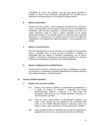 Contabilizar las ventas, otros ingresos, costo de venta, ggaassttooss,, ggaannaanncciiaass yy 
ppéérrddiiddaass,, eenn ffoorrmmaa ttaall qquuee rreepprreesseenntteenn rraazzoonnaabblleemmeennttee llooss rreessuullttaaddooss ddee llaass 
ooppeerraacciioonneess eeffeeccttuuaaddaass dduurraannttee eell oo llooss ppeerrííooddooss ddee ttiieemmppoo ccuubbiieerrttooss.. 
BB RReellaattiivvoo aall ppaattrriimmoonniioo 
PPrreesseennttaarr eenn ffoorrmmaa sseenncciillllaa yy ccllaarraa eell ppaattrriimmoonniioo iinnvveerrttiiddoo ppoorr llooss aacccciioonniissttaass,, 
ssoocciiooss uu oottrrooss aappoorrttaanntteess,, yyaa sseeaa aa ttrraavvééss ddeell aappoorrttee ddee aaccttiivvooss oo ddee uuttiilliiddaaddeess nnoo 
ddiissttrriibbuuiiddaass,, ssoobbrree uunnaa bbaassee aaccuummuullaaddaa,, ee iinnddiiccaannddoo mmeeddiiaannttee uunnaa nnoottaa aa llooss 
eessttaaddooss ffiinnaanncciieerrooss,, ttooddooss llooss ccaarrggooss yy aabboonnooss rreeggiissttrraaddooss eenn llaass ccuueennttaass 
ppaattrriimmoonniiaalleess dduurraannttee eell oo llooss ppeerrííooddooss ccuubbiieerrttooss.. LLaa eessttrruuccttuurraa ddee llaass ccuueennttaass ddee 
ppaattrriimmoonniioo yy ssuu pprreesseennttaacciióónn eenn llooss eessttaaddooss ffiinnaanncciieerrooss ttiieenneenn ppoorr oobbjjeettoo ddaarr 
ccuummpplliimmiieennttoo aa llaass ddiissppoossiicciioonneess lleeggaalleess ppeerrttiinneenntteess yy aa llaass nneecceessiiddaaddeess ddee llaa 
eennttiiddaadd.. 
CC RReellaattiivvoo aa ccuueennttaass ddee aaccttiivvoo 
PPrreesseennttaarr aaddeeccuuaaddaammeennttee llooss aaccttiivvooss iinnvveerrttiiddooss eenn llaa eennttiiddaadd ppoorr llooss aacccciioonniissttaass,, 
ssoocciiooss oo aappoorrttaanntteess ((sseeaann aa ttrraavvééss ddee aaccttiivvooss aappoorrttaaddooss oo uuttiilliiddaaddeess nnoo 
ddiissttrriibbuuiiddaass)) ppaarraa qquuee ccuuaannddoo ssee ccoonnssiiddeerreenn ccoonnjjuunnttaammeennttee ccoonn llooss ppaassiivvooss 
eexxiiggiibblleess yy ttrraannssiittoorriioo ssee oobbtteennggaa uunnaa pprreesseennttaacciióónn rraazzoonnaabbllee ddee llaa ssiittuuaacciióónn 
ffiinnaanncciieerraa ddee llaa eennttiiddaadd ttaannttoo aall pprriinncciippiioo ccoommoo aall ffiinnaall ddeell ppeerrííooddoo.. 
DD RReellaattiivvoo aa oobblliiggaacciioonneess ddee llaa eennttiiddaadd ((PPaassiivvoo)) 
PPrreesseennttaarr ttooddooss llooss ppaassiivvooss ccoonnoocciiddooss ppaarraa qquuee ééssttooss,, ccoonnssiiddeerraaddooss eenn ccoonnjjuunnttoo 
ccoonn llooss aaccttiivvooss yy eell ppaattrriimmoonniioo,, pprreesseenntteenn rraazzoonnaabblleemmeennttee llaa ssiittuuaacciióónn ffiinnaanncciieerraa 
ddee llaa eennttiiddaadd aall pprriinncciippiioo yy aall ffiinnaall ddeell ppeerrííooddoo.. 
33..22 NNoorrmmaass CCoonnttaabblleess EEssppeeccííffiiccaass 
AA RReellaattiivvoo aa llaass ccuueennttaass ddee rreessuullttaaddoo 
AA..11 VVeennttaass yy oottrrooss iinnggrreessooss nnoo ddeebbeenn sseerr ccoonnttaabbiilliizzaaddooss aannttiicciippaaddaammeennttee eenn 
eell eessttaaddoo ddee ccuueennttaass ddee rreessuullttaaddoo oo rreeggiissttrraaddooss ppoorr mmoonnttooss 
ssiiggnniiffiiccaattiivvaammeennttee iinnffeerriioorreess oo ssuuppeerriioorreess aa llaass cciiffrraass rreeaalleess.. PPoorr 
ccoonnssiigguuiieennttee,, ddeebbee eexxiissttiirr uunn ccoorrttee ccoonnttaabbllee aaddeeccuuaaddoo aall pprriinncciippiioo yy aall 
cciieerrrree ddeell ppeerrííooddoo oo ppeerrííooddooss.. 
AA..22 CCoossttooss ddee vveennttaa yy ggaassttooss ddeebbeenn sseerr aaddeeccuuaaddaammeennttee iimmppuuttaaddooss aa llaass 
vveennttaass yy oottrrooss iinnggrreessooss qquuee ééssttooss pprroodduuzzccaann.. PPoorr ccoonnssiigguuiieennttee ddeebbee 
eexxiissttiirr uunn ccoorrttee ccoonnttaabbllee aaddeeccuuaaddoo rreessppeeccttoo aa eexxiisstteenncciiaass yy ppaassiivvooss eenn 
ccuuaannttooss aa ccoossttooss yy ggaassttooss aall pprriinncciippiioo yy aall cciieerrrree ddeell ppeerrííooddoo oo ppeerrííooddooss.. 
AA..33 CCaarrggooss aapprrooppiiaaddooss ddeebbeenn sseerr eeffeeccttuuaaddooss ppoorr ccoonncceeppttoo ddee ddeepprreecciiaacciióónn yy 
aaggoottaammiieennttoo ddee aaccttiivvooss ffiijjooss yy ppoorr llaa aammoorrttiizzaacciióónn ddee ccoossttooss ddiiffeerriiddooss.. 
1100 
 