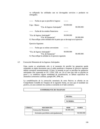 va reflejando las utilidades aun no devengadas sseerrvviicciiooss oo pprroodduuccttoo nnoo 
eennttrreeggaaddooss.. 
------------ FFeecchhaa eenn qquuee ssee ppeerrcciibbiióó eell iinnggrreessoo -------------- 
CCaajjaa –– BBaannccoo 9999..999999..999999 
““CCttaa.. ddee IInnggrreessoo AAnnttiicciippaaddoo”” 9999..999999..999999 
------------ FFeecchhaa ddee llooss eessttaaddooss ffiinnaanncciieerrooss -------------- 
““CCttaa.. ddee IInnggrreessoo AAnnttiicciippaaddoo”” 9999..999999..999999 
““CCttaa.. ddee GGaannaanncciiaass”” 9999..999999..999999 
GG:: PPaarraa rreefflleejjaarr ccoommoo uuttiilliiddaadd ssóólloo llaa ppaarrttee qquuee ssee ddeevveennggóó eenn eell eejjeerrcciicciioo.. 
EEjjeerrcciicciioo SSiigguuiieennttee:: 
------------ FFeecchhaa qquuee ssee eessttiimmee ccoonnvveenniieennttee -------------- 
““CCttaa.. ddee IInnggrreessoo AAnnttiicciippaaddoo”” 9999..999999..999999 
““CCttaa.. ddee GGaannaanncciiaass”” 9999..999999..999999 
GG:: PPaarraa rreefflleejjaarr llaa uuttiilliiddaadd eenn eell eejjeerrcciicciioo ssiigguuiieennttee 
44..33 CCoorrrreecccciióónn MMoonneettaarriiaa ddee llooss IInnggrreessooss AAnnttiicciippaaddooss 
EEssttaass ccuueennttaa ssee aaccttuuaalliizzaarráánn ssóólloo ssii aall mmoommeennttoo ddee ppeerrcciibbiirr llaass ggaannaanncciiaass qquueeddaa 
eessttiippuullaaddoo eenn aallggúúnn ddooccuummeennttoo qquuee eell ssaallddoo ppeennddiieennttee aa ttrraassppaassaarr aall eejjeerrcciicciioo ssiigguuiieennttee 
ddeebbeerráá ccoorrrreeggiirrssee mmoonneettaarriiaammeennttee.. OO bbiieenn,, llaa mmoonneeddaa eenn qquuee ssee ppeerrcciibbaann llaass ggaannaanncciiaass 
aannttiicciippaaddaass eessttee eexxpprreessaaddaa eenn UUFF,, UUTTMM,, UUSS$$,, eettcc.. EEnn eell ccaassoo qquuee ssóólloo ssee ppeerrcciibbaa eenn 
ppeessooss yy ssee eessttaabblleezzccaa aallgguunnaa mmooddaalliiddaadd ddee aaccttuuaalliizzaacciióónn,, ssee ddeebbeerráá eessppeecciiffiiccaarr llooss 
eelleemmeennttooss ccoorrrreeccttoorreess aa uuttiilliizzaarr,, eejjeemmpplloo IIPPCC,, IIPPMM,, eettcc.. 
LLaa ccoonnttaabbiilliizzaacciióónn ddee llaa ccoorrrreecccciióónn mmoonneettaarriiaa ddee eessttooss PPaassiivvooss ssee eeffeeccttúúaa eenn uunn 
CCoommpprroobbaannttee CCoonnttaabbllee ddee TTrraassppaassoo ddee llaa ssiigguuiieennttee ffoorrmmaa,, eenn ccaassoo qquuee eell rreessuullttaaddoo sseeaa 
ppoossiittiivvoo,, eenn ccaassoo ccoonnttrraarriioo llaass ccuueennttaass ssee aannoottaarráánn eenn eell llaaddoo ccoonnttrraarriioo:: 
CCÓÓDDIIGGOO DDEESSCCRRIIPPCCIIÓÓNN DDEEBBEE HHAABBEERR 
CCoorrrreecccciióónn MMoonneettaarriiaa 9999..999999..999999 
AArrrriieennddooss ppeerrcciibbiiddooss aannttiicciippaaddaammeennttee 9999..999999..999999 
110000 
CCOOMMPPRROOBBAANNTTEE DDEE TTRRAASSPPAASSOO 
FFEECCHHAA:: 
NNUUMMEERROO:: 
 