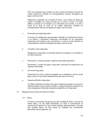 SVS, con vencimiento que exceden a un año a contar de la ffeecchhaa ddee cciieerrrree ddee llooss 
eessttaaddooss ffiinnaanncciieerrooss,, iinncclluuiiddooss llooss ccoorrrreessppoonnddiieenntteess iinntteerreesseess ddeevveennggaaddooss ppoorr 
ppaaggaarr aa mmááss ddee uunn aaññoo.. 
OObblliiggaacciioonneess oorriiggiinnaaddaass eenn llaa eemmiissiióónn ddee bboonnooss yy oottrrooss ttííttuullooss ddee ddeeuuddaa qquuee 
rreeaalliiccee llaa ssoocciieeddaadd,, ccoonn ccaarráácctteerr pprriivvaaddoo qquuee ssee rreeaalliiccee eenn CChhiillee oo eenn ffoorrmmaa 
ppúúbblliiccaa oo pprriivvaaddaa eenn eell eexxttrraannjjeerroo,, ccoonn vveenncciimmiieennttoo qquuee eexxcceeddeenn aa uunn aaññoo aa 
ccoonnttaarr ddee llaa ffeecchhaa ddee cciieerrrree ddee llooss eessttaaddooss ffiinnaanncciieerrooss,, iinncclluuiiddooss llooss 
ccoorrrreessppoonnddiieenntteess iinntteerreesseess ddeevveennggaaddooss ppoorr ppaaggaarr aa mmááss ddee uunn aaññoo.. 
cc.. DDooccuummeennttooss ppoorr ppaaggaarr llaarrggoo ppllaazzoo 
SSee iinncclluuyyeenn llaass oobblliiggaacciioonneess ddooccuummeennttaaddaass ccoonnttrraaííddaass ccoonn iinnssttiittuucciioonneess ddiissttiinnttaass 
aa llooss bbaannccooss ee iinnssttiittuucciioonneess ffiinnaanncciieerraass,, pprroovveenniieenntteess ddee llaass ooppeerraacciioonneess 
ccoommeerrcciiaalleess ddee llaa eemmpprreessaa,, ccuuyyoo vveenncciimmiieennttoo eess aa mmááss ddee uunn aaññoo iinncclluuiiddooss llooss 
ccoorrrreessppoonnddiieenntteess iinntteerreesseess ddeevveennggaaddooss ppoorr ppaaggaarr aa mmááss ddee uunn aaññoo.. 
dd.. AAccrreeeeddoorreess vvaarriiooss llaarrggoo ppllaazzoo 
OObblliiggaacciioonneess aa llaarrggoo ppllaazzoo nnoo ddeerriivvaaddaass ddeell ggiirroo ddee llaa eemmpprreessaa yy nnoo iinncclluuiiddaass eenn 
llooss rruubbrrooss aanntteerriioorreess.. 
ee.. DDooccuummeennttooss yy ccuueennttaass ppoorr ppaaggaarr aa eemmpprreessaass rreellaacciioonnaaddaass llaarrggoo ppllaazzoo 
DDooccuummeennttooss yy ccuueennttaass ppoorr ppaaggaarr aa llaarrggoo ppllaazzoo,, ddeerriivvaaddooss ddee ttrraannssaacccciioonneess ccoonn 
eemmpprreessaass rreellaacciioonnaaddaass.. 
ff.. PPrroovviissiioonneess llaarrggoo ppllaazzoo 
EEssttiimmaacciioonneess ddee ccoossttooss oo ggaassttooss ddeevveennggaaddooss qquuee ssee lliiqquuiiddaarráánn aa mmááss ddee uunn aaññoo 
ppllaazzoo,, ccoommoo eess eell ccaassoo ddee llaass iinnddeemmnniizzaacciioonneess ppoorr aaññooss ddee sseerrvviicciiooss.. 
gg.. IImmppuueessttooss ddiiffeerriiddooss aa llaarrggoo ppllaazzoo 
SSee rreefflleejjaa llaa ddiiffeerreenncciiaa aaccrreeeeddoorraa nneettaa eennttrree eell iimmppuueessttoo ppoorr ppaaggaarr eenn uunn eejjeerrcciicciioo 
ttrriibbuuttaarriioo ddiissttiinnttoo aall ddee ssuu rreeggiissttrroo ccoonnttaabbllee yy eell ggaassttoo ttrriibbuuttaarriioo ppoorr iimmppuueessttoo aa llaa 
rreennttaa,, oorriiggiinnaaddaa ppoorr ddiiffeerreenncciiaass tteemmppoorraarriiaass iimmppoonniibblleess eenn eell llaarrggoo ppllaazzoo.. 
55..33 OObblliiggaacciioonneess ppoorr EEmmiissiióónn ddee TTííttuullooss ddee CCrrééddiittoo 
55..33..11 BBoonnooss 
UUnn bboonnoo eess uunnaa pprroommeessaa ddee ppaaggoo ddee uunnaa cciieerrttaa ccaannttiiddaadd ddee ddiinneerroo,, aa uunnaa ttaassaa ddee 
iinntteerrééss ddaaddaa yy eenn uunnaa ffeecchhaa ddeetteerrmmiinnaaddaa.. UUnn bboonnoo eess eesseenncciiaallmmeennttee uunn 
iinnssttrruummeennttoo ddee ddeeuuddaa ccoonn eell qquuee ccuueennttaann eennttiiddaaddeess gguubbeerrnnaammeennttaalleess yy pprriivvaaddaass 
ppaarraa rreeccaauuddaarr ddiinneerroo.. UUnn bboonnoo ppuueeddee sseerr ccoommpprraaddoo ppoorr iinnvveerrssiioonniissttaass 
ppaarrttiiccuullaarreess,, bbaannccooss ggoobbiieerrnnooss,, eettcc.. 
110022 
 
