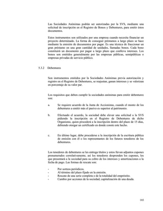 Las Sociedades Anónimas podrán ser autorizadas ppoorr llaa SSVVSS,, mmeeddiiaannttee uunnaa 
ssoolliicciittuudd ddee iinnssccrriippcciióónn eenn eell RReeggiissttrroo ddee BBoonnooss yy DDeebbeennttuurreess,, ppaarraa eemmiittiirr ééssttooss 
ddooccuummeennttooss.. 
EEssttooss iinnssttrruummeennttooss ssoonn uuttiilliizzaaddooss ppoorr uunnaa eemmpprreessaa ccuuaannddoo nneecceessiittaa ffiinnaanncciiaarr uunn 
pprrooyyeeccttoo ddeetteerrmmiinnaaddoo.. LLaa ffoorrmmaa ddee ccoonnsseegguuiirr pprrééssttaammooss aa llaarrggoo ppllaazzoo ssee hhaaccee 
mmeeddiiaannttee llaa eemmiissiióónn ddee ddooccuummeennttooss ppoorr ppaaggaarr.. EEss uunnaa ttééccnniiccaa ddee ffrraacccciioonnaarr uunn 
ggrraann pprrééssttaammoo eenn uunnaa ggrraann ccaannttiiddaadd ddee uunniiddaaddeess,, llllaammaaddaass bboonnooss.. CCaaddaa bboonnoo 
ccoonnssttiittuuiirráá uunn ddooccuummeennttoo ppoorr ppaaggaarr aa llaarrggoo ppllaazzoo qquuee ccoonnlllleevvaa iinntteerreesseess.. LLooss 
bboonnooss ssoonn eemmiittiiddooss ggeenneerraallmmeennttee ppoorr llaass eemmpprreessaass ppúúbblliiccaass,, sseemmiippúúbblliiccaass oo 
eemmpprreessaass pprriivvaaddaass ddee sseerrvviicciioo ppúúbblliiccoo.. 
55..33..22 DDeebbeennttuurreess 
SSoonn iinnssttrruummeennttooss eemmiittiiddooss ppoorr llaa SSoocciieeddaaddeess AAnnóónniimmaass pprreevviiaa aauuttoorriizzaacciióónn yy 
rreeggiissttrroo eenn eell RReeggiissttrroo ddee DDeebbeennttuurreess,, ssee rreeaajjuussttaann,, ggaannaann iinntteerreesseess yy ssee vvaalloorriizzaann 
eenn ppoorrcceennttaajjee ddee ssuu vvaalloorr ppaarr.. 
LLooss rreeqquuiissiittooss qquuee ddeebbeenn ccuummpplliirr llaa ssoocciieeddaaddeess aannóónniimmaass ppaarraa eemmiittiirr ddeebbeennttuurreess 
ssoonn:: 
aa.. SSee rreeqquuiieerree aaccuueerrddoo ddee llaa JJuunnttaa ddee AAcccciioonniissttaass,, ccuuaannddoo eell mmoonnttoo ddee llooss 
ddeebbeennttuurreess aa eemmiittiirr mmááss eell ppaassiivvoo eess ssuuppeerriioorr aall ppaattrriimmoonniioo.. 
bb.. EEffeeccttuuaaddoo eell aaccuueerrddoo,, llaa ssoocciieeddaadd ddeebbee eelleevvaarr uunnaa ssoolliicciittuudd aa llaa SSVVSS 
ppiiddiieennddoo llaa iinnssccrriippcciióónn eenn eell RReeggiissttrroo ddee DDeebbeennttuurreess ddee ddiicchhoo 
OOrrggaanniissmmoo,, qquuiieenn pprroocceeddeerráá aa llaa iinnssccrriippcciióónn ddeennttrroo ddeell ppllaazzoo ddee 1155 ddííaass,, 
ddeebbiieennddoo oottoorrggaarr uunn cceerrttiiffiiccaaddoo eenn ddoonnddee ccoonnssttee eessttee hheecchhoo.. 
cc.. EEnn úúllttiimmoo lluuggaarr,, ddeebbee pprroocceeddeerrssee aa llaa iinnssccrriippcciióónn ddee llaa eessccrriittuurraa ppúúbblliiccaa 
ddee eemmiissiióónn ccoonn ééll oo llooss rreepprreesseennttaanntteess ddee llooss ffuuttuurrooss tteenneeddoorreess ddee llooss 
ddeebbeennttuurreess.. 
LLooss tteenneeddoorreess ddee ddeebbeennttuurreess ssee lleess eennttrreeggaa ttííttuullooss yy eessttooss lllleevvaann aaddjjuunnttooss ccuuppoonneess 
pprreennuummeerraaddooss ccoorrrreellaattiivvaammeennttee,, aassíí llooss tteenneeddoorreess ddeesspprreennddeenn llooss ccuuppoonneess,, llooss 
qquuee pprreesseennttaarráá aa llaa ssoocciieeddaadd ppaarraa ssuu ccoobbrroo ddee llooss iinntteerreesseess yy aammoorrttiizzaacciioonneess aa llaa 
ffeecchhaa ddee ppaaggoo.. LLaass ffoorrmmaass ddee rreessccaattee ssoonn:: 
-- PPoorr ssoorrtteeooss ppeerriióóddiiccooss.. 
-- AAll ttéérrmmiinnoo ddeell ppllaazzoo ffiijjaaddoo eenn llaa eemmiissiióónn.. 
-- RReessccaattee ddee uunnaa sseerriiee ccoommpplleettaa oo ddee llaa ttoottaalliiddaadd ddeell eemmpprrééssttiittoo.. 
-- CCaammbbiioo ppoorr aacccciioonneess ddee llaa ssoocciieeddaadd,, ccaappiittaalliizzaacciióónn ddee uunnaa ddeeuuddaa.. 
110033 
 