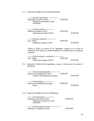 55..33..33 SSeeccuueenncciiaa CCoonnttaabbllee ddee llaa eemmiissiióónn ddee DDeebbeennttuurreess 
------------------FFeecchhaa ddee aauuttoorriizzaacciióónn ---------------------------------- 
DDeebbeennttuurreess ppoorr eemmiittiirr aall XXXX%% 9999..999999..999999 
DDeebbeennttuurreess aauuttoorriizzaaddooss aall XXXX%% 
9999..999999..999999 
------------------FFeecchhaa ddee eemmiissiióónn ---------------------------------- 
DDeebbeennttuurreess eemmiittiiddooss aall XXXX%% 9999..999999..999999 
DDeebbeennttuurreess ppoorr eemmiittiirr aall XXXX%% 9999..999999..999999 
------------------FFeecchhaa ddee ccoollooccaacciióónn ---------------------------------- 
CCaajjaa –– BBaannccoo 9999..999999..999999 
DDeebbeennttuurreess eemmiittiiddooss aall XXXX%% 9999..999999..999999 
CCuuaannddoo llaa ffeecchhaa ddee eemmiissiióónn ddee llooss ddeebbeennttuurreess ccooiinncciiddee ccoonn llaa ffeecchhaa ddee 
ccoollooccaacciióónn ddee llooss mmiissmmooss,, eess ppoossiibbllee ssiimmpplliiffiiccaarr llaa ccoonnttaabbiilliizzaacciióónn eenn llaa ssiigguuiieennttee 
sseeccuueenncciiaa:: 
------------------FFeecchhaa ddee eemmiissiióónn yy ccoollooccaacciióónn ---------------------------------- 
CCaajjaa –– BBaannccoo 9999..999999..999999 
DDeebbeennttuurreess ppoorr ppaaggaarr aall XXXX%% 9999..999999..999999 
55..33..33 SSeeccuueenncciiaa CCoonnttaabbllee ddeell ddeevveennggaammiieennttoo yy ppaaggoo ddee iinntteerreesseess ppoorr llaa eemmiissiióónn ddee 
DDeebbeennttuurreess 
------------------FFeecchhaa ddeell ddeevveennggaammiieennttoo ---------------------------------- 
IInntteerreesseess ssoobbrree ddeebbeennttuurreess aall XXXX%% 9999..999999..999999 
IInntteerreesseess ssoobbrree ddeebbeennttuurreess ppoorr ppaaggaarr 9999..999999..999999 
------------------FFeecchhaa ddeell ppaaggoo ---------------------------------- 
IInntteerreesseess ssoobbrree ddeebbeennttuurreess ppoorr ppaaggaarr 9999..999999..999999 
BBaannccoo 9999..999999..999999 
55..33..44 SSeeccuueenncciiaa CCoonnttaabbllee ddeell rreessccaattee ddee DDeebbeennttuurreess 
------------------FFeecchhaa ddeell rreessccaattee ---------------------------------- 
DDeebbeennttuurreess aauuttoorriizzaaddooss aall XXXX%% 9999..999999..999999 
DDeebbeennttuurreess vveenncciiddooss ppoorr rreessccaattee 
9999..999999..999999 
------------------FFeecchhaa ddee ppaaggoo ddeell rreessccaattee ---------------------------------- 
DDeebbeennttuurreess vveenncciiddooss ppoorr rreessccaattee 9999..999999..999999 
110044 
 