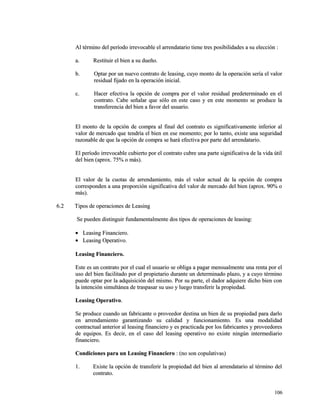Al término del período irrevocable el arrendatario tiene tres posibilidades aa ssuu eelleecccciióónn :: 
aa.. RReessttiittuuiirr eell bbiieenn aa ssuu dduueeññoo.. 
bb.. OOppttaarr ppoorr uunn nnuueevvoo ccoonnttrraattoo ddee lleeaassiinngg,, ccuuyyoo mmoonnttoo ddee llaa ooppeerraacciióónn sseerrííaa eell vvaalloorr 
rreessiidduuaall ffiijjaaddoo eenn llaa ooppeerraacciióónn iinniicciiaall.. 
cc.. HHaacceerr eeffeeccttiivvaa llaa ooppcciióónn ddee ccoommpprraa ppoorr eell vvaalloorr rreessiidduuaall pprreeddeetteerrmmiinnaaddoo eenn eell 
ccoonnttrraattoo.. CCaabbee sseeññaallaarr qquuee ssóólloo eenn eessttee ccaassoo yy eenn eessttee mmoommeennttoo ssee pprroodduuccee llaa 
ttrraannssffeerreenncciiaa ddeell bbiieenn aa ffaavvoorr ddeell uussuuaarriioo.. 
EEll mmoonnttoo ddee llaa ooppcciióónn ddee ccoommpprraa aall ffiinnaall ddeell ccoonnttrraattoo eess ssiiggnniiffiiccaattiivvaammeennttee iinnffeerriioorr aall 
vvaalloorr ddee mmeerrccaaddoo qquuee tteennddrrííaa eell bbiieenn eenn eessee mmoommeennttoo;; ppoorr lloo ttaannttoo,, eexxiissttee uunnaa sseegguurriiddaadd 
rraazzoonnaabbllee ddee qquuee llaa ooppcciióónn ddee ccoommpprraa ssee hhaarráá eeffeeccttiivvaa ppoorr ppaarrttee ddeell aarrrreennddaattaarriioo.. 
EEll ppeerrííooddoo iirrrreevvooccaabbllee ccuubbiieerrttoo ppoorr eell ccoonnttrraattoo ccuubbrree uunnaa ppaarrttee ssiiggnniiffiiccaattiivvaa ddee llaa vviiddaa úúttiill 
ddeell bbiieenn ((aapprrooxx.. 7755%% oo mmááss)).. 
EEll vvaalloorr ddee llaa ccuuoottaass ddee aarrrreennddaammiieennttoo,, mmááss eell vvaalloorr aaccttuuaall ddee llaa ooppcciióónn ddee ccoommpprraa 
ccoorrrreessppoonnddeenn aa uunnaa pprrooppoorrcciióónn ssiiggnniiffiiccaattiivvaa ddeell vvaalloorr ddee mmeerrccaaddoo ddeell bbiieenn ((aapprrooxx.. 9900%% oo 
mmááss)).. 
66..22 TTiippooss ddee ooppeerraacciioonneess ddee LLeeaassiinngg 
SSee ppuueeddeenn ddiissttiinngguuiirr ffuunnddaammeennttaallmmeennttee ddooss ttiippooss ddee ooppeerraacciioonneess ddee lleeaassiinngg:: 
· LLeeaassiinngg FFiinnaanncciieerroo.. 
· LLeeaassiinngg OOppeerraattiivvoo.. 
LLeeaassiinngg FFiinnaanncciieerroo.. 
EEssttee eess uunn ccoonnttrraattoo ppoorr eell ccuuaall eell uussuuaarriioo ssee oobblliiggaa aa ppaaggaarr mmeennssuuaallmmeennttee uunnaa rreennttaa ppoorr eell 
uussoo ddeell bbiieenn ffaacciilliittaaddoo ppoorr eell pprrooppiieettaarriioo dduurraannttee uunn ddeetteerrmmiinnaaddoo ppllaazzoo,, yy aa ccuuyyoo ttéérrmmiinnoo 
ppuueeddee ooppttaarr ppoorr llaa aaddqquuiissiicciióónn ddeell mmiissmmoo.. PPoorr ssuu ppaarrttee,, eell ddaaddoorr aaddqquuiieerree ddiicchhoo bbiieenn ccoonn 
llaa iinntteenncciióónn ssiimmuullttáánneeaa ddee ttrraassppaassaarr ssuu uussoo yy lluueeggoo ttrraannssffeerriirr llaa pprrooppiieeddaadd.. 
LLeeaassiinngg OOppeerraattiivvoo.. 
SSee pprroodduuccee ccuuaannddoo uunn ffaabbrriiccaannttee oo pprroovveeeeddoorr ddeessttiinnaa uunn bbiieenn ddee ssuu pprrooppiieeddaadd ppaarraa ddaarrlloo 
eenn aarrrreennddaammiieennttoo ggaarraannttiizzaannddoo ssuu ccaalliiddaadd yy ffuunncciioonnaammiieennttoo.. EEss uunnaa mmooddaalliiddaadd 
ccoonnttrraaccttuuaall aanntteerriioorr aall lleeaassiinngg ffiinnaanncciieerroo yy eess pprraaccttiiccaaddaa ppoorr llooss ffaabbrriiccaanntteess yy pprroovveeeeddoorreess 
ddee eeqquuiippooss.. EEss ddeecciirr,, eenn eell ccaassoo ddeell lleeaassiinngg ooppeerraattiivvoo nnoo eexxiissttee nniinnggúúnn iinntteerrmmeeddiiaarriioo 
ffiinnaanncciieerroo.. 
CCoonnddiicciioonneess ppaarraa uunn LLeeaassiinngg FFiinnaanncciieerroo :: ((nnoo ssoonn ccooppuullaattiivvaass)) 
11.. EExxiissttee llaa ooppcciióónn ddee ttrraannssffeerriirr llaa pprrooppiieeddaadd ddeell bbiieenn aall aarrrreennddaattaarriioo aall ttéérrmmiinnoo ddeell 
ccoonnttrraattoo.. 
110066 
 