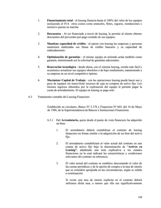11.. FFiinnaanncciiaammiieennttoo ttoottaall :: eell lleeaassiinngg ffiinnaanncciiaa hhaassttaa eell 110000%% ddeell vvaalloorr ddee llooss eeqquuiippooss 
iinncclluuyyeennddoo eell IIVVAA oottrrooss ccoossttooss ccoommoo aarraanncceelleess,, fflleetteess,, sseegguurrooss,, iinnssttaallaacciioonneess ee 
iinncclluussiivvee ppuueessttaa eenn mmaarrcchhaa.. 
22.. DDeessccuueennttooss :: AAll sseerr ffiinnaanncciiaaddoo aa ttrraavvééss ddee lleeaassiinngg,, llee ppeerrmmiittee aall cclliieennttee oobbtteenneerr 
ddeessccuueennttooss ddeell pprroovveeeeddoorr ppoorr ppaaggoo ccoonnttaaddoo ddee ssuuss eeqquuiippooss.. 
33.. MMaannttiieennee ccaappaacciiddaadd ddee ccrrééddiittoo :: aall ooppeerraarr ccoonn lleeaassiinngg llaass eemmpprreessaass yy ppeerrssoonnaass 
mmaannttiieenneenn iinnaalltteerraaddaass ssuuss llíínneeaass ddee ccrrééddiittoo bbaannccaarriioo yy ssuu ccaappaacciiddaadd ddee 
eennddeeuuddaammiieennttoo.. 
44.. OOppttiimmiizzaacciióónn ddee ggaarraannttííaass :: eell mmiissmmoo eeqquuiippoo eenn aarrrriieennddoo aaccttúúaa ttaammbbiiéénn ccoommoo 
ggaarraannttííaa,, mmiinniimmiizzaannddoo aassíí llaa ssoolliicciittuudd ddee ggaarraannttííaass aaddiicciioonnaalleess.. 
55.. RReennoovvaacciióónn tteeccnnoollóóggiiccaa :: ddeessddee aahhoorraa,, ccoonn eell ssiisstteemmaa lleeaassiinngg,, rreessuullttaa mmááss ffáácciill yy 
eeccoonnóómmiiccoo aaccttuuaalliizzaarr ssuuss eeqquuiippooss oobbssoolleettooss oo ddee bbaajjoo rreennddiimmiieennttoo,, mmaanntteenniieennddoo aa 
ssuu eemmpprreessaa eenn uunn nniivveell ccoommppeettiittiivvoo óóppttiimmoo.. 
66.. MMaaxxiimmiizzaarr CCaappiittaall ddee TTrraabbaajjoo :: ccoonn llaass ooppeerraacciioonneess lleeaassiinngg ppuueeddee hhaacceerr uussoo yy 
ggooccee ddee eeqquuiippooss ssiinn iinnmmoovviilliizzaarr rreeccuurrssooss ddee ccaajjaa eenn ccoommpprraass ddee aaccttiivvoo ffiijjoo.. LLooss 
mmiissmmooss iinnggrreessooss oobbtteenniiddooss ppoorr llaa eexxpplloottaacciióónn ddeell eeqquuiippoo llee ppeerrmmiittee ppaaggaarr llaa 
ccuuoottaa ddee aarrrreennddaammiieennttoo.. EEll eeqquuiippoo eenn lleeaassiinngg ssee ppaaggaa ssoolloo.. 
66..33 TTrraattaammiieennttoo ccoonnttaabbllee ddeell LLeeaassiinngg FFiinnaanncciieerroo 
EEssttaabblleecciiddoo eenn cciirrccuullaarreess,, BBaannccoo NNº 22..117788 yy FFiinnaanncciieerraa NNº 660033,, ddeell 1166 ddee MMaayyoo 
ddee 11998866,, ddee llaa SSuuppeerriinntteennddeenncciiaa ddee BBaannccooss ee IInnssttiittuucciioonneess FFiinnaanncciieerraass.. 
66..33..11 DDeell AArrrreennddaattaarriioo,, qquuiieenn ddeessddee eell ppuunnttoo ddee vviissttaa ffiinnaanncciieerroo hhaa aaddqquuiirriiddoo 
uunn bbiieenn:: 
11.. EEll aarrrreennddaattaarriioo ddeebbeerráá ccoonnttaabbiilliizzaarr eell ccoonnttrraattoo ddee lleeaassiinngg 
ffiinnaanncciieerroo eenn ffoorrmmaa ssiimmiillaarr aa llaa aaddqquuiissiicciióónn ddee uunn bbiieenn ddeell aaccttiivvoo 
ffiijjoo.. 
22.. EEll aarrrreennddaattaarriioo ccoonnttaabbiilliizzaarráá eell vvaalloorr aaccttuuaall ddeell ccoonnttrraattoo eenn uunnaa 
ccuuaannttaa ddee aaccttiivvoo ffiijjoo bbaajjoo llaa ddeennoommiinnaacciióónn ddee ““AAccttiivvooss eenn 
LLeeaassiinngg””,, aaññaaddiieennddoo uunnaa nnoottaa eexxpplliiccaattiivvaa aa llooss eessttaaddooss 
ffiinnaanncciieerrooss eenn llaa ccuuaall iinnddiiccaarráá llaass ccaarraacctteerrííssttiiccaass yy ccoonnddiicciioonneess 
rreelleevvaanntteess ddeell ccoonnttrraattoo eenn rreeffeerreenncciiaa.. 
33.. EEll vvaalloorr aaccttuuaall ddeell ccoonnttrraattoo ssee eessttaabblleeccee ddeessccoonnttaannddoo eell vvaalloorr ddee 
llaass ccuuoottaass ppeerriióóddiiccaass yy ddee llaa ooppcciióónn ddee ccoommpprraa aa llaa ttaassaa ddee iinntteerrééss 
qquuee ssee ccoonnssiiddeerree aapprrooppiiaaddaa eenn llaass cciirrccuunnssttaanncciiaass,, sseeggúúnn ssee sseeññaallaa 
aa ccoonnttiinnuuaacciióónn.. 
SSii eexxiissttee uunnaa ttaassaa ddee iinntteerrééss eexxppllíícciittaa eenn eell ccoonnttrraattoo ddeebbeerráá 
uuttiilliizzaarrssee ddiicchhaa ttaassaa,, aa mmeennooss qquuee eellllaa sseeaa ssiiggnniiffiiccaattiivvaammeennttee 
110088 
 