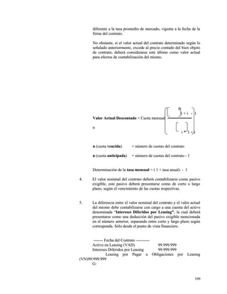 diferente a la tasa promedio de mercado, vigente aa llaa ffeecchhaa ddee llaa 
ffiirrmmaa ddeell ccoonnttrraattoo.. 
NNoo oobbssttaannttee,, ssii eell vvaalloorr aaccttuuaall ddeell ccoonnttrraattoo ddeetteerrmmiinnaaddoo sseeggúúnn lloo 
sseeññaallaaddoo aanntteerriioorrmmeennttee,, eexxcceeddee aall pprreecciioo ccoonnttaaddoo ddeell bbiieenn oobbjjeettoo 
ddee ccoonnttrraattoo,, ddeebbeerráá ccoonnssiiddeerraarrssee eessttee úúllttiimmoo ccoommoo vvaalloorr aaccttuuaall 
ppaarraa eeffeeccttooss ddee ccoonnttaabbiilliizzaacciióónn ddeell mmiissmmoo.. 
nn 
11 ++ ii -- 11 
VVaalloorr AAccttuuaall DDeessccoonnttaaddoo == CCuuoottaa mmeennssuuaall 
nn 
ii ** 11 ++ ii 
nn ((ccuuoottaa vveenncciiddaa)) == nnúúmmeerroo ddee ccuuoottaass ddeell ccoonnttrraattoo 
nn ((ccuuoottaa aannttiicciippaaddaa)) == nnúúmmeerroo ddee ccuuoottaass ddeell ccoonnttrraattoo -- 11 
DDeetteerrmmiinnaacciióónn ddee llaa ttaassaa mmeennssuuaall == (( 11 ++ ttaassaa aannuuaall)) -- 11 
44.. EEll vvaalloorr nnoommiinnaall ddeell ccoonnttrraattoo ddeebbeerráá ccoonnttaabbiilliizzaarrssee ccoommoo ppaassiivvoo 
eexxiiggiibbllee,, eessttee ppaassiivvoo ddeebbeerráá pprreesseennttaarrssee ccoommoo ddee ccoorrttoo oo llaarrggoo 
ppllaazzoo,, sseeggúúnn eell vveenncciimmiieennttoo ddee llaass ccuuoottaass rreessppeeccttiivvaass.. 
55.. LLaa ddiiffeerreenncciiaa eennttrree eell vvaalloorr nnoommiinnaall ddeell ccoonnttrraattoo yy eell vvaalloorr aaccttuuaall 
ddeell mmiissmmoo ddeebbee ccoonnttaabbiilliizzaarrssee ccoonn ccaarrggoo aa uunnaa ccuueennttaa ddeell aaccttiivvoo 
ddeennoommiinnaaddaa ““IInntteerreesseess DDiiffeerriiddooss ppoorr LLeeaassiinngg””,, llaa ccuuaall ddeebbeerráá 
pprreesseennttaarrssee ccoommoo uunnaa ddeedduucccciióónn ddeell ppaassiivvoo eexxiiggiibbllee mmeenncciioonnaaddaa 
eenn eell nnúúmmeerroo aanntteerriioorr,, sseeppaarraannddoo eennttrree ccoorrttoo yy llaarrggoo ppllaazzoo sseeggúúnn 
ccoorrrreessppoonnddaa.. SSóólloo ddeessddee eell ppuunnttoo ddee vviissttaa ffiinnaanncciieerroo.. 
-------------- FFeecchhaa ddeell CCoonnttrraattoo -------------------- 
AAccttiivvoo eenn LLeeaassiinngg ((VVAADD)) 9999..999999..999999 
IInntteerreesseess DDiiffeerriiddooss ppoorr LLeeaassiinngg 9999..999999..999999 
LLeeaassiinngg ppoorr PPaaggaarr uu OObblliiggaacciioonneess ppoorr LLeeaassiinngg 
((VVNN))9999..999999..999999 
GG:: 
110099 
 