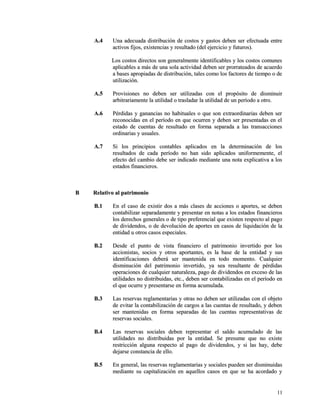 AA..44 UUnnaa aaddeeccuuaaddaa ddiissttrriibbuucciióónn ddee ccoossttooss yy ggaassttooss ddeebbeenn sseerr eeffeeccttuuaaddaa eennttrree 
aaccttiivvooss ffiijjooss,, eexxiisstteenncciiaass yy rreessuullttaaddoo ((ddeell eejjeerrcciicciioo yy ffuuttuurrooss)).. 
LLooss ccoossttooss ddiirreeccttooss ssoonn ggeenneerraallmmeennttee iiddeennttiiffiiccaabblleess yy llooss ccoossttooss ccoommuunneess 
aapplliiccaabblleess aa mmááss ddee uunnaa ssoollaa aaccttiivviiddaadd ddeebbeenn sseerr pprroorrrraatteeaaddooss ddee aaccuueerrddoo 
aa bbaasseess aapprrooppiiaaddaass ddee ddiissttrriibbuucciióónn,, ttaalleess ccoommoo llooss ffaaccttoorreess ddee ttiieemmppoo oo ddee 
uuttiilliizzaacciióónn.. 
AA..55 PPrroovviissiioonneess nnoo ddeebbeenn sseerr uuttiilliizzaaddaass ccoonn eell pprrooppóóssiittoo ddee ddiissmmiinnuuiirr 
aarrbbiittrraarriiaammeennttee llaa uuttiilliiddaadd oo ttrraassllaaddaarr llaa uuttiilliiddaadd ddee uunn ppeerrííooddoo aa oottrroo.. 
AA..66 PPéérrddiiddaass yy ggaannaanncciiaass nnoo hhaabbiittuuaalleess oo qquuee ssoonn eexxttrraaoorrddiinnaarriiaass ddeebbeenn sseerr 
rreeccoonnoocciiddaass eenn eell ppeerrííooddoo eenn qquuee ooccuurrrreenn yy ddeebbeenn sseerr pprreesseennttaaddaass eenn eell 
eessttaaddoo ddee ccuueennttaass ddee rreessuullttaaddoo eenn ffoorrmmaa sseeppaarraaddaa aa llaass ttrraannssaacccciioonneess 
oorrddiinnaarriiaass yy uussuuaalleess.. 
AA..77 SSii llooss pprriinncciippiiooss ccoonnttaabblleess aapplliiccaaddooss eenn llaa ddeetteerrmmiinnaacciióónn ddee llooss 
rreessuullttaaddooss ddee ccaaddaa ppeerrííooddoo nnoo hhaann ssiiddoo aapplliiccaaddooss uunniiffoorrmmeemmeennttee,, eell 
eeffeeccttoo ddeell ccaammbbiioo ddeebbee sseerr iinnddiiccaaddoo mmeeddiiaannttee uunnaa nnoottaa eexxpplliiccaattiivvaa aa llooss 
eessttaaddooss ffiinnaanncciieerrooss.. 
BB RReellaattiivvoo aall ppaattrriimmoonniioo 
BB..11 EEnn eell ccaassoo ddee eexxiissttiirr ddooss aa mmááss ccllaasseess ddee aacccciioonneess oo aappoorrtteess,, ssee ddeebbeenn 
ccoonnttaabbiilliizzaarr sseeppaarraaddaammeennttee yy pprreesseennttaarr eenn nnoottaass aa llooss eessttaaddooss ffiinnaanncciieerrooss 
llooss ddeerreecchhooss ggeenneerraalleess oo ddee ttiippoo pprreeffeerreenncciiaall qquuee eexxiisstteenn rreessppeeccttoo aall ppaaggoo 
ddee ddiivviiddeennddooss,, oo ddee ddeevvoolluucciióónn ddee aappoorrtteess eenn ccaassooss ddee lliiqquuiiddaacciióónn ddee llaa 
eennttiiddaadd uu oottrrooss ccaassooss eessppeecciiaalleess.. 
BB..22 DDeessddee eell ppuunnttoo ddee vviissttaa ffiinnaanncciieerroo eell ppaattrriimmoonniioo iinnvveerrttiiddoo ppoorr llooss 
aacccciioonniissttaass,, ssoocciiooss yy oottrrooss aappoorrttaanntteess,, eess llaa bbaassee ddee llaa eennttiiddaadd yy ssuuss 
iiddeennttiiffiiccaacciioonneess ddeebbeerráá sseerr mmaanntteenniiddaa eenn ttooddoo mmoommeennttoo.. CCuuaallqquuiieerr 
ddiissmmiinnuucciióónn ddeell ppaattrriimmoonniioo iinnvveerrttiiddoo,, yyaa sseeaa rreessuullttaannttee ddee ppéérrddiiddaass 
ooppeerraacciioonneess ddee ccuuaallqquuiieerr nnaattuurraalleezzaa,, ppaaggoo ddee ddiivviiddeennddooss eenn eexxcceessoo ddee llaass 
uuttiilliiddaaddeess nnoo ddiissttrriibbuuiiddaass,, eettcc..,, ddeebbeenn sseerr ccoonnttaabbiilliizzaaddaass eenn eell ppeerrííooddoo eenn 
eell qquuee ooccuurrrree yy pprreesseennttaarrssee eenn ffoorrmmaa aaccuummuullaaddaa.. 
BB..33 LLaass rreesseerrvvaass rreeggllaammeennttaarriiaass yy oottrraass nnoo ddeebbeenn sseerr uuttiilliizzaaddaass ccoonn eell oobbjjeettoo 
ddee eevviittaarr llaa ccoonnttaabbiilliizzaacciióónn ddee ccaarrggooss aa llaass ccuueennttaass ddee rreessuullttaaddoo,, yy ddeebbeenn 
sseerr mmaanntteenniiddaass eenn ffoorrmmaa sseeppaarraaddaass ddee llaass ccuueennttaass rreepprreesseennttaattiivvaass ddee 
rreesseerrvvaass ssoocciiaalleess.. 
BB..44 LLaass rreesseerrvvaass ssoocciiaalleess ddeebbeenn rreepprreesseennttaarr eell ssaallddoo aaccuummuullaaddoo ddee llaass 
uuttiilliiddaaddeess nnoo ddiissttrriibbuuiiddaass ppoorr llaa eennttiiddaadd.. SSee pprreessuummee qquuee nnoo eexxiissttee 
rreessttrriicccciióónn aallgguunnaa rreessppeeccttoo aall ppaaggoo ddee ddiivviiddeennddooss,, yy ssii llaass hhaayy,, ddeebbee 
ddeejjaarrssee ccoonnssttaanncciiaa ddee eelllloo.. 
BB..55 EEnn ggeenneerraall,, llaass rreesseerrvvaass rreeggllaammeennttaarriiaass yy ssoocciiaalleess ppuueeddeenn sseerr ddiissmmiinnuuiiddaass 
mmeeddiiaannttee ssuu ccaappiittaalliizzaacciióónn eenn aaqquueellllooss ccaassooss eenn qquuee ssee hhaa aaccoorrddaaddoo yy 
1111 
 