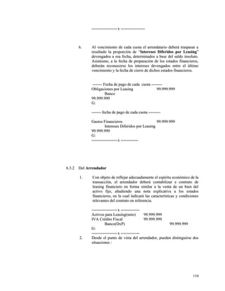 --------------------------------------xx ------------------------------------ 
66.. AAll vveenncciimmiieennttoo ddee ccaaddaa ccuuoottaa eell aarrrreennddaattaarriioo ddeebbeerráá ttrraassppaassaarr aa 
rreessuullttaaddoo llaa pprrooppoorrcciióónn ddee ““IInntteerreesseess DDiiffeerriiddooss ppoorr LLeeaassiinngg”” 
ddeevveennggaaddooss aa eessaa ffeecchhaa,, ddeetteerrmmiinnaaddooss aa bbaassee ddeell ssaallddoo iinnssoolluuttoo.. 
AAssiimmiissmmoo,, aa llaa ffeecchhaa ddee pprreeppaarraacciióónn ddee llooss eessttaaddooss ffiinnaanncciieerrooss,, 
ddeebbeerráánn rreeccoonnoocceerrssee llooss iinntteerreesseess ddeevveennggaaddooss eennttrree eell úúllttiimmoo 
vveenncciimmiieennttoo yy llaa ffeecchhaa ddee cciieerrrree ddee ddiicchhooss eessttaaddooss ffiinnaanncciieerrooss.. 
-------------- FFeecchhaa ddee ppaaggoo ddee ccaaddaa ccuuoottaa ---------------- 
OObblliiggaacciioonneess ppoorr LLeeaassiinngg 9999..999999..999999 
BBaannccoo 
9999..999999..999999 
GG:: 
-------------- ffeecchhaa ddee ppaaggoo ddee ccaaddaa ccuuoottaa ------------------ 
GGaassttooss FFiinnaanncciieerrooss 9999..999999..999999 
IInntteerreesseess DDiiffeerriiddooss ppoorr LLeeaassiinngg 
9999..999999..999999 
GG:: 
--------------------------------------xx -------------------------- 
66..33..22 DDeell AArrrreennddaaddoorr 
11.. CCoonn oobbjjeettoo ddee rreefflleejjaarr aaddeeccuuaaddaammeennttee eell eessppíírriittuu eeccoonnóómmiiccoo ddee llaa 
ttrraannssaacccciióónn,, eell aarrrreennddaaddoorr ddeebbeerráá ccoonnttaabbiilliizzaarr ee ccoonnttrraattoo ddee 
lleeaassiinngg ffiinnaanncciieerroo eenn ffoorrmmaa ssiimmiillaarr aa llaa vveennttaa ddee uunn bbiieenn ddeell 
aaccttiivvoo ffiijjoo,, aaññaaddiieennddoo uunnaa nnoottaa eexxpplliiccaattiivvaa aa llooss eessttaaddooss 
ffiinnaanncciieerrooss,, eenn llaa ccuuaall iinnddiiccaarráá llaass ccaarraacctteerrííssttiiccaass yy ccoonnddiicciioonneess 
rreelleevvaanntteess ddeell ccoonnttrraattoo eenn rreeffeerreenncciiaa.. 
--------------------------------------xx ---------------------------- 
AAccttiivvooss ppaarraa LLeeaassiinngg((nneettoo)) 9999..999999..999999 
IIVVAA CCrrééddiittoo FFiissccaall 9999..999999..999999 
BBaannccoo((DDxxPP)) 9999..999999..999999 
GG:: 
--------------------------------------xx ---------------------------- 
22.. DDeessddee eell ppuunnttoo ddee vviissttaa ddeell aarrrreennddaaddoorr,, ppuueeddeenn ddiissttiinngguuiirrssee ddooss 
ssiittuuaacciioonneess :: 
111100 
 