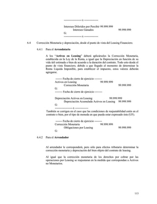 --------------------------------------xx ------------------------------ 
IInntteerreesseess DDiiffeerriiddooss ppoorr PPeerrcciibbiirr 9999..999999..999999 
IInntteerreesseess GGaannaaddooss 9999..999999..999999 
GG:: 
--------------------------------------xx ------------------------------ 
66..44 CCoorrrreecccciióónn MMoonneettaarriiaa yy ddeepprreecciiaacciióónn,, ddeessddee eell ppuunnttoo ddee vviissttaa ddeell LLeeaassiinngg FFiinnaanncciieerroo.. 
66..44..11 PPaarraa eell AArrrreennddaattaarriioo 
AA llooss ““AAccttiivvooss eenn LLeeaassiinngg”” ddeebbeerráá aapplliiccáárrsseelleess llaa CCoorrrreecccciióónn MMoonneettaarriiaa,, 
eessttaabblleecciiddaa eenn llaa LLeeyy ddee llaa RReennttaa,, aa iigguuaall qquuee llaa DDeepprreecciiaacciióónn eenn ffuunncciióónn ddee ssuu 
vviiddaa úúttiill eessttiimmaaddaa oo bbiieenn ddee aaccuueerrddoo aa llaa dduurraacciióónn ddeell ccoonnttrraattoo.. TTooddoo eessttoo ddeessddee eell 
ppuunnttoo ddee vviissttaa ffiinnaanncciieerroo,, ddeebbiiddoo aa qquuee lllleeggaaddoo eell mmoommeennttoo ddee ddeetteerrmmiinnaarr llaa 
RReennttaa LLiiqquuiiddaa IImmppoonniibbllee,, ppaarraa eessttaabblleecceerr eell iimmppuueessttoo,, eessttooss vvaalloorreess ddeebbeerráánn 
aaggrreeggaarrssee.. 
-------------- FFeecchhaa ddee cciieerrrree ddee eejjeerrcciicciioo ---------------- 
AAccttiivvooss eenn LLeeaassiinngg 9999..999999..999999 
CCoorrrreecccciióónn MMoonneettaarriiaa 9999..999999..999999 
GG:: 
---------------- FFeecchhaa ddee cciieerrrree ddee eejjeerrcciicciioo ---------------- 
DDeepprreecciiaacciióónn AAccttiivvooss eenn LLeeaassiinngg 9999..999999..999999 
DDeepprreecciiaacciióónn AAccuummuullaaddaa AAccttiivvooss eenn LLeeaassiinngg 9999..999999..999999 
GG:: 
--------------------------------------xx ---------------------------- 
TTaammbbiiéénn ssee ccoorrrriiggeenn eenn eell ccaassoo qquuee llaass ccoonnddiicciioonneess ddee rreeaajjuussttaabbiilliiddaadd eessttéénn eenn eell 
ccoonnttrraattoo oo bbiieenn,, ppoorr eell ttiippoo ddee mmoonneeddaa eenn qquuee ppuueeddaa eessttaarr eexxpprreessaaddoo ééssttee ((UUFF)).. 
-------------- FFeecchhaa ddee cciieerrrree ddee eejjeerrcciicciioo ---------------- 
CCoorrrreecccciióónn MMoonneettaarriiaa 9999..999999..999999 
OObblliiggaacciioonneess ppoorr LLeeaassiinngg 9999..999999..999999 
GG:: 
66..44..22 PPaarraa eell AArrrreennddaaddoorr 
AAll aarrrreennddaaddoorr llee ccoorrrreessppoonnddeerráá,, ppeerroo ssóólloo ppaarraa eeffeeccttooss ttrriibbuuttaarriioo ddeetteerrmmiinnaarr llaa 
ccoorrrreecccciióónn mmoonneettaarriiaa yy ddeepprreecciiaacciióónn ddeell bbiieenn oobbjjeettoo ddeell ccoonnttrraattoo ddee lleeaassiinngg.. 
AAll iigguuaall qquuee llaa ccoorrrreecccciióónn mmoonneettaarriiaa ddee llooss ddeerreecchhooss ppoorr ccoobbrraarr ppoorr llaass 
ooppeerraacciioonneess ppoorr LLeeaassiinngg ssee rreeaajjuussttaarraann eenn llaa mmeeddiiddaa qquuee ccoorrrreessppoonnddaann aa AAccttiivvooss 
nnoo MMoonneettaarriiooss.. 
111133 
 