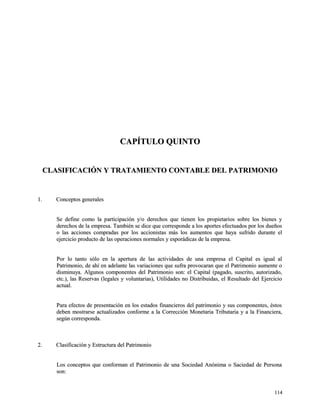 CCAAPPÍÍTTUULLOO QQUUIINNTTOO 
CCLLAASSIIFFIICCAACCIIÓÓNN YY TTRRAATTAAMMIIEENNTTOO CCOONNTTAABBLLEE DDEELL PPAATTRRIIMMOONNIIOO 
11.. CCoonncceeppttooss ggeenneerraalleess 
SSee ddeeffiinnee ccoommoo llaa ppaarrttiicciippaacciióónn yy//oo ddeerreecchhooss qquuee ttiieenneenn llooss pprrooppiieettaarriiooss ssoobbrree llooss bbiieenneess yy 
ddeerreecchhooss ddee llaa eemmpprreessaa.. TTaammbbiiéénn ssee ddiiccee qquuee ccoorrrreessppoonnddee aa llooss aappoorrtteess eeffeeccttuuaaddooss ppoorr llooss dduueeññooss 
oo llaass aacccciioonneess ccoommpprraaddaass ppoorr llooss aacccciioonniissttaass mmááss llooss aauummeennttooss qquuee hhaayyaa ssuuffrriiddoo dduurraannttee eell 
eejjeerrcciicciioo pprroodduuccttoo ddee llaass ooppeerraacciioonneess nnoorrmmaalleess yy eessppoorrááddiiccaass ddee llaa eemmpprreessaa.. 
PPoorr lloo ttaannttoo ssóólloo eenn llaa aappeerrttuurraa ddee llaass aaccttiivviiddaaddeess ddee uunnaa eemmpprreessaa eell CCaappiittaall eess iigguuaall aall 
PPaattrriimmoonniioo,, ddee aahhíí eenn aaddeellaannttee llaass vvaarriiaacciioonneess qquuee ssuuffrraa pprroovvooccaarraann qquuee eell PPaattrriimmoonniioo aauummeennttee oo 
ddiissmmiinnuuyyaa.. AAllgguunnooss ccoommppoonneenntteess ddeell PPaattrriimmoonniioo ssoonn:: eell CCaappiittaall ((ppaaggaaddoo,, ssuussccrriittoo,, aauuttoorriizzaaddoo,, 
eettcc..)),, llaass RReesseerrvvaass ((lleeggaalleess yy vvoolluunnttaarriiaass)),, UUttiilliiddaaddeess nnoo DDiissttrriibbuuiiddaass,, eell RReessuullttaaddoo ddeell EEjjeerrcciicciioo 
aaccttuuaall.. 
PPaarraa eeffeeccttooss ddee pprreesseennttaacciióónn eenn llooss eessttaaddooss ffiinnaanncciieerrooss ddeell ppaattrriimmoonniioo yy ssuuss ccoommppoonneenntteess,, ééssttooss 
ddeebbeenn mmoossttrraarrssee aaccttuuaalliizzaaddooss ccoonnffoorrmmee aa llaa CCoorrrreecccciióónn MMoonneettaarriiaa TTrriibbuuttaarriiaa yy aa llaa FFiinnaanncciieerraa,, 
sseeggúúnn ccoorrrreessppoonnddaa.. 
22.. CCllaassiiffiiccaacciióónn yy EEssttrruuccttuurraa ddeell PPaattrriimmoonniioo 
LLooss ccoonncceeppttooss qquuee ccoonnffoorrmmaann eell PPaattrriimmoonniioo ddee uunnaa SSoocciieeddaadd AAnnóónniimmaa oo SSaacciieeddaadd ddee PPeerrssoonnaa 
ssoonn:: 
111144 
 