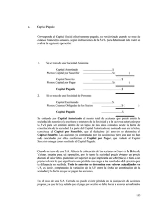 aa.. CCaappiittaall PPaaggaaddoo 
CCoorrrreessppoonnddee aall CCaappiittaall SSoocciiaall eeffeeccttiivvaammeennttee ppaaggaaddoo,, yyaa rreevvaalloorriizzaaddoo ccuuaannddoo ssee ttrraattee ddee 
eessttaaddooss ffiinnaanncciieerrooss aannuuaalleess,, sseeggúúnn iinnssttrruucccciioonneess ddee llaa SSVVSS,, ppaarraa ddeetteerrmmiinnaarr eessttee vvaalloorr ssee 
rreeaalliizzaa llaa ssiigguuiieennttee ooppeerraacciióónn:: 
11.. SSii ssee ttrraattaa ddee uunnaa SSoocciieeddaadd AAnnóónniimmaa 
CCaappiittaall AAuuttoorriizzaaddoo ..................................................................................$$ 
MMeennooss::CCaappiittaall ppoorr SSuussccrriibbiirr ..................................................................................$$ (( )) 
CCaappiittaall SSuussccrriittoo ..................................................................................$$ 
MMeennooss::CCaappiittaall ppoorr PPaaggaarr ..................................................................................$$ (( )) 
CCaappiittaall PPaaggaaddoo ............................................................................................................$$ 
22.. SSii ssee ttrraattaa ddee uunnaa SSoocciieeddaadd ddee PPeerrssoonnaass 
CCaappiittaall EEssccrriittuurraaddoo ........................................................$$ 
MMeennooss::CCuueennttaass OObblliiggaaddaass ddee llooss SSoocciiooss ........................................................$$ (( )) 
CCaappiittaall PPaaggaaddoo ..........................................................$$ 
SSee eennttiieennddee ppoorr CCaappiittaall AAuuttoorriizzaaddoo aall mmoonnttoo ttoottaall ddee aacccciioonneess qquuee ppuueeddee eemmiittiirr llaa 
ssoocciieeddaadd ddee aaccuueerrddoo aa llaa eessccrriittuurraa yy eessttaattuuttooss ddee llaa SSoocciieeddaadd yy aa llaa vveezz eessttaa aauuttoorriizzaaddoo ppoorr 
llaa SSVVSS ppaarraa sseerr eemmiittiiddoo ddeennttrroo ddee uunn llaappssoo ddee ddooss aaññooss ccoonnttaaddooss ddeessddee llaa ffeecchhaa ddee 
ccoonnssttiittuucciióónn ddee llaa ssoocciieeddaadd.. LLaa ppaarrttee ddeell CCaappiittaall AAuuttoorriizzaaddoo nnoo ccoollooccaaddoo aauunn eenn llaa bboollssaa,, 
ccoonnssttiittuuyyee eell CCaappiittaall ppoorr SSuussccrriibbiirr,, qquuee aall ddeedduucciirrssee ddeell aanntteerriioorr ssee ddeetteerrmmiinnaa eell 
CCaappiittaall SSuussccrriittoo.. LLaass aacccciioonneess yyaa ccoonnttrraattaaddaass ppoorr llooss aacccciioonniissttaass ppeerroo qquuee aauunn nnoo hhaann 
ssiiddoo ccaanncceellaaddaass ppoorr eellllooss ccoonnffoorrmmaann eell CCaappiittaall ppoorr PPaaggaarr,, qquuee rreessttaaddoo aall CCaappiittaall 
SSuussccrriittoo eennttrreeggaa ccoommoo rreessuullttaaddoo aall CCaappiittaall PPaaggaaddoo.. 
CCuuaannddoo ssee ttrraattee ddee uunnaa SS..AA.. AAbbiieerrttaa llaa ccoollooccaacciióónn ddee llaass aacccciioonneess ssee hhaaccee eenn llaa BBoollssaa ddee 
VVaalloorreess iinnssccrriittaa ppaarraa ttaall ooppeerraacciióónn,, ppoorr lloo ttaannttoo llaa ssoocciieeddaadd ppuueeddee oobbtteenneerr uunn pprreecciioo 
ddiissttiinnttoo aall vvaalloorr lliibbrroo,, ppuuddiieennddoo sseerr ssuuppeerriioorr lloo qquuee iimmpplliiccaarrííaa uunn ssoobbrreepprreecciioo oo bbiieenn,, aa uunn 
pprreecciioo iinnffeerriioorr lloo qquuee ssiiggnniiffiiccaarrííaa uunnaa ppéérrddiiddaa ccoonn ccaarrggoo aa llooss rreessuullttaaddooss ddeell eejjeerrcciicciioo ppoorr 
llaa ddiiffeerreenncciiaa nnoo rreecciibbiiddaa.. TTooddoo lloo aanntteerriioorr ssee ddeetteerrmmiinnaa ccoonn vvaalloorreess aaccttuuaalliizzaaddooss eenn 
UUFF,, eess ddeecciirr,, ccoommppaarraannddoo llaa vvaarriiaacciióónn ddee llaa UUFF eennttrree llaa ffeecchhaa ddee ccoonnssttiittuucciióónn ddee llaa 
ssoocciieeddaadd yy llaa ffeecchhaa eenn qquuee ssee ppaaggaann llaass aacccciioonneess.. 
EEnn eell ccaassoo ddee uunnaa SS..AA.. CCeerrrraaddaa nnoo ppuueeddee eexxiissttiirr ppéérrddiiddaa eenn llaa ccoollooccaacciióónn ddee aacccciioonneess 
pprrooppiiaass,, yyaa qquuee llaa LLeeyy sseeññaallaa qquuee eell ppaaggoo ppoorr aacccciióónn ssee ddeebbee hhaacceerr aa vvaalloorreess aaccttuuaalliizzaaddooss 
111155 
 