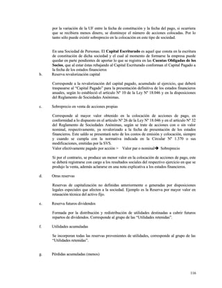 por la variación de la UF entre la fecha de constitución y la fecha ddeell ppaaggoo,, ssii ooccuurrrriieerraa 
qquuee ssee rreecciibbiieerraa mmeennooss ddiinneerroo,, ssee ddiissmmiinnuuyyee eell nnúúmmeerroo ddee aacccciioonneess ccoollooccaaddaass.. PPoorr lloo 
ttaannttoo ssóólloo ppuueeddee eexxiissttiirr ssoobbrreepprreecciioo eenn llaa ccoollooccaacciióónn eenn eessttee ttiippoo ddee ssoocciieeddaadd.. 
EEnn uunnaa SSoocciieeddaadd ddee PPeerrssoonnaass.. EEll CCaappiittaall EEssccrriittuurraaddoo eess aaqquueell qquuee ccoonnssttaa eenn llaa eessccrriittuurraa 
ddee ccoonnssttiittuucciióónn ddee ddiicchhaa ssoocciieeddaadd yy eell ccuuaall aall mmoommeennttoo ddee ffoorrmmaarrssee llaa eemmpprreessaa ppuueeddee 
qquueeddaarr eenn ppaarrttee ppeennddiieenntteess ddee aappoorrttaarr lloo qquuee ssee rreeggiissttrraa eenn llaass CCuueennttaass OObblliiggaaddaass ddee llooss 
SSoocciiooss,, qquuee aall eessttaarr ééssttaass rreebbaajjaannddoo aall CCaappiittaall EEssccrriittuurraaddoo ccoonnffoorrmmaann eell CCaappiittaall PPaaggaaddoo aa 
llaa ffeecchhaa ddee llooss eessttaaddooss ffiinnaanncciieerrooss 
bb.. RReesseerrvvaa rreevvaalloorriizzaacciióónn ccaappiittaall 
CCoorrrreessppoonnddee aa llaa rreevvaalloorriizzaacciióónn ddeell ccaappiittaall ppaaggaaddoo,, aaccuummuullaaddoo aall eejjeerrcciicciioo,, qquuee ddeebbeerráá 
ttrraassppaassaarrssee aall ““CCaappiittaall PPaaggaaddoo”” ppaarraa llaa pprreesseennttaacciióónn ddeeffiinniittiivvaa ddee llooss eessttaaddooss ffiinnaanncciieerrooss 
aannuuaalleess,, sseeggúúnn lloo eessttaabblleecciióó eell aarrttííccuulloo NNº 1100 ddee llaa LLeeyy NNº 1188..004466 yy eenn llaa ddiissppoossiicciioonneess 
ddeell RReeggllaammeennttoo ddee SSoocciieeddaaddeess AAnnóónniimmaass.. 
cc.. SSoobbrreepprreecciioo eenn vveennttaa ddee aacccciioonneess pprrooppiiaass 
CCoorrrreessppoonnddee aall mmaayyoorr vvaalloorr oobbtteenniiddoo eenn llaa ccoollooccaacciióónn ddee aacccciioonneess ddee ppaaggoo,, eenn 
ccoonnffoorrmmiiddaadd aa lloo ddiissppuueessttoo eenn eell aarrttííccuulloo NNº 2266 ddee llaa LLeeyy NNº 1188..004466 yy eenn eell aarrttííccuulloo NNº 3322 
ddeell RReeggllaammeennttoo ddee SSoocciieeddaaddeess AAnnóónniimmaass,, sseeggúúnn ssee ttrraattee ddee aacccciioonneess ccoonn oo ssiinn vvaalloorr 
nnoommiinnaall,, rreessppeeccttiivvaammeennttee,, yyaa rreevvaalloorriizzaaddoo aa llaa ffeecchhaa ddee pprreesseennttaacciióónn ddee llooss eessttaaddooss 
ffiinnaanncciieerrooss.. EEssttee ssaallddoo ssee pprreesseennttaarráá nneettoo ddee llooss ccoossttooss ddee eemmiissiióónn yy ccoollooccaacciióónn,, ssiieemmpprree 
yy ccuuaannddoo ssee ccuummppllaa ccoonn llaa nnoorrmmaattiivvaa iinnddiiccaaddaa eenn llaa CCiirrccuullaarr NNº 11..337700 oo ssuuss 
mmooddiiffiiccaacciioonneess,, eemmiittiiddaass ppoorr llaa SSVVSS.. 
VVaalloorr eeffeeccttiivvaammeennttee ppaaggaaddoo ppoorr aacccciióónn >> VVaalloorr ppaarr oo nnoommiinnaall SSoobbrreepprreecciioo 
SSii ppoorr eell ccoonnttrraarriioo,, ssee pprroodduuccee uunn mmeennoorr vvaalloorr eenn llaa ccoollooccaacciióónn ddee aacccciioonneess ddee ppaaggoo,, eessttee 
ssee ddeebbeerráá rreeggiissttrraarrssee ccoonn ccaarrggoo aa llooss rreessuullttaaddooss ssoocciiaalleess ddeell rreessppeeccttiivvoo eejjeerrcciicciioo eenn qquuee ssee 
pprroodduujjoo llaa vveennttaa,, aaddeemmááss aaccllaarraarrssee eenn uunnaa nnoottaa eexxpplliiccaattiivvaa aa llooss eessttaaddooss ffiinnaanncciieerrooss.. 
dd.. OOttrraass rreesseerrvvaass 
RReesseerrvvaass ddee ccaappiittaalliizzaacciióónn nnoo ddeeffiinniiddaass aanntteerriioorrmmeennttee oo ggeenneerraaddaass ppoorr ddiissppoossiicciioonneess 
lleeggaalleess eessppeecciiaalleess qquuee aaffeecctteenn aa llaa ssoocciieeddaadd.. EEjjeemmpplloo eess llaa RReesseerrvvaa ppoorr mmaayyoorr vvaalloorr eenn 
rreettaassaacciióónn ttééccnniiccaa ddeell aaccttiivvoo ffiijjoo.. 
ee.. RReesseerrvvaa ffuuttuurrooss ddiivviiddeennddooss 
FFoorrmmaaddaa ppoorr llaa ddiissttrriibbuucciióónn yy rreeddiissttrriibbuucciióónn ddee uuttiilliiddaaddeess ddeessttiinnaaddaass aa ccuubbrriirr ffuuttuurrooss 
rreeppaarrttooss ddee ddiivviiddeennddooss.. CCoorrrreessppoonnddee aall ggrruuppoo ddee llaass ““UUttiilliiddaaddeess rreetteenniiddaass””.. 
ff.. UUttiilliiddaaddeess aaccuummuullaaddaass 
SSee iinnccoorrppoorraann ttooddaass llaass rreesseerrvvaass pprroovveenniieenntteess ddee uuttiilliiddaaddeess,, ccoorrrreessppoonnddee aall ggrruuppoo ddee llaass 
““UUttiilliiddaaddeess rreetteenniiddaass””.. 
gg.. PPéérrddiiddaass aaccuummuullaaddaass ((mmeennooss)) 
111166 
 