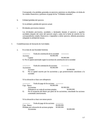 Corresponde a las pérdidas generadas en ejercicios anteriores no absorbidas aa llaa ffeecchhaa ddee 
llooss eessttaaddooss ffiinnaanncciieerrooss yy ppeerrtteenneeccee aall ggrruuppoo ddee llaass ““UUttiilliiddaaddeess rreetteenniiddaass””.. 
hh.. UUttiilliiddaadd ((ppéérrddiiddaa)) ddeell eejjeerrcciicciioo 
EEss llaa uuttiilliiddaadd oo ppéérrddiiddaa ddeell eejjeerrcciicciioo aaccttuuaall.. 
ii.. DDiivviiddeennddooss pprroovviissoorriiooss ((mmeennooss)) 
LLooss ddiivviiddeennddooss pprroovviissoorriiooss,, aaccoorrddaaddooss yy ddeeccllaarraaddooss dduurraannttee eell eejjeerrcciicciioo yy aaqquueellllooss 
aaccoorrddaaddooss ddeessppuuééss ddeell cciieerrrree ddeell eejjeerrcciicciioo aannuuaall yy aanntteess ddee llaa ffeecchhaa ddee eemmiissiióónn ddee llooss 
ccoorrrreessppoonnddiieenntteess eessttaaddooss ffiinnaanncciieerrooss ee iimmppuuttaabblleess aa ddiicchhoo eejjeerrcciicciioo,, ddeebbeerráánn pprreesseennttaarrssee 
rreebbaajjaannddoo llaa uuttiilliiddaadd ddeell mmiissmmoo.. 
33.. CCoonnttaabbiilliizzaacciioonneess ddee IInniicciiaacciióónn ddee AAccttiivviiddaaddeess 
aa.. SSii ssee ttrraattaa ddee uunnaa SSoocciieeddaadd AAnnóónniimmaa 
-------------------------- FFeecchhaa ddee ccoonnssttiittuucciióónn ddee llaa ssoocciieeddaadd -------------------------- 
AAcccciioonneess 9999..999999..999999 
CCaappiittaall 9999..999999..999999 
GG:: PPoorr eell ccaappiittaall aauuttoorriizzaaddoo sseeggúúnn llaa eessccrriittuurraa ddee ccoonnssttiittuucciióónn ddee llaa ssoocciieeddaadd.. 
-------------------------- FFeecchhaa ddee ccoonnttrraattaacciióónn ddee aacccciioonneess -------------------------- 
AAcccciioonniissttaass 9999..999999..999999 
AAcccciioonneess 9999..999999..999999 
GG:: PPoorr eell ccaappiittaall ssuussccrriittoo ppoorr llooss aacccciioonniissttaass yy qquuee ppoosstteerriioorrmmeennttee ccaanncceellaarraann aa llaa 
ssoocciieeddaadd.. 
SSii llaa ccoollooccaacciióónn ssee hhaaccee ccoonn ssoobbrreepprreecciioo:: 
-------------------------- FFeecchhaa ddee ppaaggoo ddee llaass aacccciioonneess -------------------------- 
CCaajjaa -- BBaannccoo 9999..999999..999999 
AAcccciioonniissttaass 9999..999999..999999 
SSoobbrreepprreecciioo eenn vveennttaa ddee aacccciioonneess pprrooppiiaass 9999..999999..999999 
GG:: PPoorr llaa rreecceeppcciióónn ddeell ddiinneerroo ppoorr ppaarrttee ddee llooss aacccciioonniissttaass,, ccaanncceellaannddoo llaass aacccciioonneess 
ccoonnttrraattaaddaass aanntteerriioorrmmeennttee.. 
SSii llaa ccoollooccaacciióónn ssee hhaaccee ccoonn mmeennoorr pprreecciioo:: 
-------------------------- FFeecchhaa ddee ppaaggoo ddee llaass aacccciioonneess -------------------------- 
CCaajjaa -- BBaannccoo 9999..999999..999999 
PPéérrddiiddaass ppoorr ccoollooccaacciióónn ddee aacccciioonneess pprrooppiiaass 9999..999999..999999 
AAcccciioonniissttaass 9999..999999..999999 
111177 
 