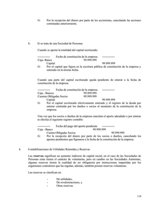 GG:: PPoorr llaa rreecceeppcciióónn ddeell ddiinneerroo ppoorr ppaarrttee ddee llooss aacccciioonniissttaass,, ccaanncceellaannddoo llaass aacccciioonneess 
ccoonnttrraattaaddaass aanntteerriioorrmmeennttee.. 
bb.. SSii ssee ttrraattaa ddee uunnaa SSoocciieeddaadd ddee PPeerrssoonnaass 
CCuuaannddoo ssee aappoorrttaa llaa ttoottaalliiddaadd ddeell ccaappiittaall eessccrriittuurraaddoo:: 
-------------------------- FFeecchhaa ddee ccoonnssttiittuucciióónn ddee llaa eemmpprreessaa -------------------------- 
CCaajjaa-- BBaannccoo 9999..999999..999999 
CCaappiittaall 9999..999999..999999 
GG:: PPoorr eell ccaappiittaall qquuee ffiigguurraa eenn llaa eessccrriittuurraa ppúúbblliiccaa ddee ccoonnssttiittuucciióónn ddee llaa eemmpprreessaa yy 
eenntteerraaddoo eenn llaa mmiissmmaa ffeecchhaa.. 
CCuuaannddoo uunnaa ppaarrttee ddeell ccaappiittaall eessccrriittuurraaddoo qquueeddaa ppeennddiieennttee ddee eenntteerraarr aa llaa ffeecchhaa ddee 
ccoonnssttiittuucciióónn ddee llaa eemmpprreessaa.. 
-------------------------- FFeecchhaa ddee ccoonnssttiittuucciióónn ddee llaa eemmpprreessaa -------------------------- 
CCaajjaa -- BBaannccooss 9999..999999..999999 
CCuueennttaass OObblliiggaaddaass SSoocciiooss 9999..999999..999999 
CCaappiittaall 9999..999999..999999 
GG:: PPoorr eell ccaappiittaall eessccrriittuurraaddoo eeffeeccttiivvaammeennttee eenntteerraaddoo yy eell rreeggiissttrroo ddee llaa ddeeuuddaa ppoorr 
eenntteerraarr ccoonnttrraaííddaa ppoorr llooss dduueeññooss oo ssoocciiooss aall mmoommeennttoo ddee llaa ccoonnssttiittuucciióónn ddee llaa 
eemmpprreessaa.. 
UUnnaa vveezz qquuee llooss ssoocciiooss oo dduueeññooss ddee llaa eemmpprreessaa ccaanncceellaann eell aappoorrttee aaddeeuuddaaddoo oo ppoorr eenntteerraarr 
ssee eeffeeccttúúaa eell ssiigguuiieennttee rreeggiissttrroo ccoonnttaabbllee:: 
-------------------------- FFeecchhaa ddeell ppaaggoo ddeell aappoorrttee ppeennddiieennttee -------------------------- 
CCaajjaa -- BBaannccoo 9999..999999..999999 
CCuueennttaa OObblliiggaaddaass SSoocciiooss 9999..999999..999999 
GG:: PPoorr llaa rreecceeppcciióónn ddeell ddiinneerroo ppoorr ppaarrttee ddee llooss ssoocciiooss oo dduueeññooss,, ccaanncceellaannddoo llooss 
aappoorrtteess ppeennddiieenntteess qquuee ffiigguurraarroonn aa llaa ffeecchhaa ddee llaa ccoonnssttiittuucciióónn ddee llaa eemmpprreessaa.. 
44.. CCoonnttaabbiilliizzaacciioonneess ddee UUttiilliiddaaddeess RReetteenniiddaass yy RReesseerrvvaass 
LLaass rreesseerrvvaass ssiiggnniiffiiccaann uunn aauummeennttoo iinnddiirreeccttoo ddee ccaappiittaall ssoocciiaall,, eenn eell ccaassoo ddee llaass SSoocciieeddaaddeess ddee 
PPeerrssoonnaass eessttaass ttiieenneenn eell ccaarráácctteerr ddee vvoolluunnttaarriiaass,, ppeerroo eenn ccaammbbiioo eenn llaass SSoocciieeddaaddeess AAnnóónniimmaass,, 
aallgguunnaass rreesseerrvvaass ttiieenneenn llaa ccuuaalliiddaadd ddee sseerr oobblliiggaattoorriiaa ppoorr iinnssttrruucccciioonneess iimmppaarrttiiddaass ppoorr llooss 
oorrggaanniissmmooss ccoonnttrraalloorreess qquuee llaass rreegguullaann,, aaddeemmááss,, ttaammbbiiéénn ppoosseeeenn rreesseerrvvaass vvoolluunnttaarriiaass.. 
LLaass rreesseerrvvaass ssee ccllaassiiffiiccaann eenn:: 
-- DDee uuttiilliiddaaddeess,, 
-- DDee rreevvaalloorriizzaacciioonneess,, yy 
-- OOttrraass rreesseerrvvaass.. 
111188 
 