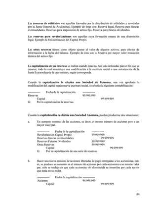 LLaass rreesseerrvvaass ddee uuttiilliiddaaddeess ssoonn aaqquueellllaass ffoorrmmaaddaass ppoorr llaa ddiissttrriibbuucciióónn ddee uuttiilliiddaaddeess yy aaccoorrddaaddaass 
ppoorr llaa JJuunnttaa GGeenneerraall ddee AAcccciioonniissttaass.. EEjjeemmpplloo ddee ééssttaass ssoonn:: RReesseerrvvaa lleeggaall,, RReesseerrvvaa ppaarraa ffuuttuurraass 
eevveennttuuaalliiddaaddeess,, RReesseerrvvaass ppaarraa aaddqquuiissiicciióónn ddee aaccttiivvoo ffiijjoo,, RReesseerrvvaa ppaarraa ffuuttuurrooss ddiivviiddeennddooss.. 
LLaass rreesseerrvvaass ppaarraa rreevvaalloorriizzaacciioonneess ssoonn aaqquueellllaass ccuuyyaa ffoorrmmaacciióónn eemmaannaa ddee uunnaa ddiissppoossiicciióónn 
lleeggaall.. EEjjeemmpplloo llaa RReevvaalloorriizzaacciióónn ddeell CCaappiittaall PPrrooppiioo.. 
LLaass oottrraass rreesseerrvvaass ttiieenneenn ccoommoo oobbjjeettoo aajjuussttaarr eell vvaalloorr ddee aallgguunnooss aaccttiivvooss,, ppaarraa eeffeeccttooss ddee 
iinnffoorrmmaacciióónn aa llaa ffeecchhaa ddeell bbaallaannccee.. EEjjeemmpplloo ddee ééssttaa ssoonn llaa RReesseerrvvaa ppoorr mmaayyoorr vvaalloorr rreettaassaacciióónn 
ttééccnniiccaa ddeell aaccttiivvoo ffiijjoo.. 
LLaa ccaappiittaalliizzaacciióónn ddee llaass rreesseerrvvaass ssee rreeaalliizzaa ccuuaannddoo ééssttaass nnoo hhaann ssiiddoo uuttiilliizzaaddaass ppaarraa eell ffiinn qquuee ssee 
ccrreeaarroonn,, ttooddoo lloo ccuuaall ccoonnssttiittuuyyee uunnaa mmooddiiffiiccaacciióónn aa llaa eessccrriittuurraa ssoocciiaall oo uunnaa aauuttoorriizzaacciióónn ddee llaa 
JJuunnttaa EExxttrraaoorrddiinnaarriiaa ddee AAcccciioonniissttaass,, sseeggúúnn ccoorrrreessppoonnddaa.. 
CCuuaannddoo llaa ccaappiittaalliizzaacciióónn llaa eeffeeccttúúaa uunnaa SSoocciieeddaadd ddee PPeerrssoonnaass,, uunnaa vveezz aapprroobbaaddaa llaa 
mmooddiiffiiccaacciióónn ddeell ccaappiittaall sseeggúúnn nnuueevvaa eessccrriittuurraa ssoocciiaall,, ssee eeffeeccttúúaa llaa ssiigguuiieennttee ccoonnttaabbiilliizzaacciióónn:: 
-------------------------- FFeecchhaa ddee llaa ccaappiittaalliizzaacciióónn -------------------------- 
RReesseerrvvaass 9999..999999..999999 
CCaappiittaall 9999..999999..999999 
GG:: PPoorr llaa ccaappiittaalliizzaacciióónn ddee rreesseerrvvaass.. 
CCuuaannddoo llaa ccaappiittaalliizzaacciióónn llaa eeffeeccttúúaa uunnaa SSoocciieeddaadd AAnnóónniimmaa,, ppuueeddeenn pprroodduucciirrssee ddooss ssiittuuaacciioonneess:: 
aa.. UUnn aauummeennttoo nnoommiinnaall ddee llaass aacccciioonneess,, eess ddeecciirr,, eell mmiissmmoo nnúúmmeerroo ddee aacccciioonneess ppeerroo aa uunn 
mmaayyoorr vvaalloorr ppaarr.. 
-------------------------- FFeecchhaa ddee llaa ccaappiittaalliizzaacciióónn -------------------------- 
RReevvaalloorriizzaacciióónn CCaappiittaall PPrrooppiioo 9999..999999..999999 
RReesseerrvvaass ffuuttuurraass eevveennttuuaalliiddaaddeess 9999..999999..999999 
RReesseerrvvaass FFuuttuurrooss DDiivviiddeennddooss 9999..999999..999999 
OOttrraass RReesseerrvvaass 9999..999999..999999 
CCaappiittaall 9999..999999..999999 
GG:: PPoorr llaa ccaappiittaalliizzaacciióónn ddee uunnaa sseerriiee ddee rreesseerrvvaass.. 
bb.. HHaacceerr uunnaa nnuueevvaa eemmiissiióónn ddee aacccciioonneess lliibbeerraaddaass ddee ppaaggoo eennttrreeggaaddaass aa llooss aacccciioonniissttaass,, eessttoo 
eess,, ssee pprroodduuccee uunn aauummeennttoo eenn eell nnúúmmeerroo ddee aacccciioonneess ppoorr ccaaddaa aacccciioonniissttaa aa uunn mmiissmmoo vvaalloorr 
ppaarr,, ssóólloo ssee ttrraadduujjoo eenn qquuee ccaaddaa aacccciioonniissttaa vviioo ddiissmmiinnuuiiddaa ssuu iinnvveerrssiióónn ppoorr ccaaddaa aacccciióónn 
qquuee tteennííaa eenn ssuu ppooddeerr.. 
-------------------------- FFeecchhaa ddee ccaappiittaalliizzaacciióónn -------------------------- 
AAcccciioonneess 9999..999999..999999 
CCaappiittaall 9999..999999..999999 
111199 
 