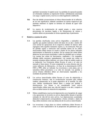 aprobado incrementar el capital social. Las ppéérrddiiddaass ddee ooppeerraacciióónn ppuueeddeenn 
sseerr eelliimmiinnaaddaass mmeeddiiaannttee ssuu iimmppuuttaacciióónn ffoorrmmaall yy ddeebbiiddaammeennttee aauuttoorriizzaaddaa 
ccoonn ccaarrggoo aa ccaappiittaall ssoocciiaall yy rreesseerrvvaass eenn oorrddeenn lleeggaallmmeennttee eessttaabblleecciiddoo.. 
BB..66 PPaarraa ddaarr ddeebbiiddoo rreeccoonnoocciimmiieennttoo aall eeffeeccttoo ddiissttrroocciioonnaaddoorr ddee llaa iinnffllaacciióónn,, 
ddee sseerr eessttee ssiiggnniiffiiccaattiivvoo,, ddeebbeerráánn ccoonnssiiddeerraarr llooss aajjuusstteess rreessppeeccttiivvooss qquuee 
ppeerrmmiittaann mmaanntteenneerr eell ccaappiittaall eenn ttéérrmmiinnooss ddee mmoonneeddaa ddee iigguuaall vvaalloorr 
aaddqquuiissiittiivvoo.. 
BB..77 LLaa rreesseerrvvaa ddee rreevvaalloorriizzaacciióónn ddee ccaappiittaall pprrooppiioo yy oottrraass rreesseerrvvaass 
pprroovveenniieenntteess ddee rreeaavvaalluuooss lleeggaalleess oo ddee fflluuccttuuaacciioonneess ddee vvaalloorreess yy 
ccaammbbiiooss ddeebbeenn sseerr pprreesseennttaaddaass eenn ffoorrmmaa sseeppaarraaddaa bbaajjoo eell ppaattrriimmoonniioo.. 
CC RReellaattiivvoo aa ccuueennttaass ddee aaccttiivvoo 
CC..11 LLaass ppaarrttiiddaass ccllaassiiffiiccaaddaass ccoommoo aaccttiivvooss ddiissppoonniibblleess yy rreeaalliizzaabblleess ssoonn 
aaqquueellllaass qquuee ppuueeddeenn rreeaalliizzaarrssee ddeennttrroo ddeell ppllaazzoo ddee uunn aaññoo oo ddeennttrroo ddeell 
cciicclloo nnoorrmmaall ddee ooppeerraacciioonneess ddee llaa rreessppeeccttiivvaa eennttiiddaadd.. EEll eeffeeccttiivvoo ddeebbee 
sseeggrreeggaarrssee eennttrree aaqquueellllooss mmoommeennttooss ssuujjeettooss aa yy ssiinn rreessttrriicccciióónn.. PPaarraa qquuee 
llaass ppaarrttiiddaass ssuujjeettaass aa rreessttrriicccciióónn sseeaann iinncclluuiiddaass ddeennttrroo ddee llooss rruubbrrooss 
mmeenncciioonnaaddooss ddeebbeenn tteenneerrssee eenn ccuueennttaa ssii ddeennttrroo ddee llooss ppllaazzooss iinnddiiccaaddooss 
aanntteerriioorrmmeennttee ssuu lliibbeerraacciióónn ssee pprroodduuccee.. DDee llaass ccuueennttaass ppoorr ccoobbrraarr ddeebbeenn 
ddeedduucciirrssee llaass pprroovviissiioonneess ddeessttiinnaaddaass aa ccuubbrriirr llaass ppéérrddiiddaass qquuee ssee eessttiimmaann.. 
LLaass ccuueennttaass ppoorr ccoobbrraarr ddee ffuunncciioonnaarriiooss,, eemmpplleeaaddooss yy ddee ccoommppaaññííaass 
aaffiilliiaaddaass ddeebbeenn mmoossttrraarrssee sseeppaarraaddaammeennttee.. LLaass ccuueennttaass ppoorr ccoobbrraarr eenn 
mmoonneeddaa eexxttrraannjjeerraa ddeebbeenn iinnddiiccaarrssee,, aassíí ccoommoo eell ttiippoo ddee ccaammbbiioo uussaaddoo eenn 
ssuu ttrraadduucccciióónn.. LLaass EExxiisstteenncciiaass ddeebbeenn lllleevvaarrssee aall ccoossttoo oo aall vvaalloorr ddee 
mmeerrccaaddoo ssii ffuueerraa mmeennoorr.. EEll ccoossttoo ccoommpprreennddee llooss ccoossttooss ddiirreeccttooss mmááss llooss 
ccoossttooss iinnddiirreeccttooss ddee ffaabbrriiccaacciióónn,, yy llaa bbaassee ddee ssuu ddeetteerrmmiinnaacciióónn ((LLIIFFOO,, 
FFIIFFOO yy PPPPPP)),, ddeebbee sseerr iinnddiiccaaddaa.. LLaass iinnvveerrssiioonneess aa ccoorrttoo ppllaazzoo,, ppoorr ssuu 
nnaattuurraalleezzaa ddeebbeenn pprreesseennttaarrssee aa ssuu vvaalloorr ddee mmeerrccaaddoo.. LLaass ppaarrttiiddaass aa 
aaccttiivvaarr ((GGaassttooss ddiiffeerriiddooss)) ddeebbeenn sseerr eeffeeccttiivvaammeennttee iimmppuuttaabblleess aa llooss 
rreessuullttaaddooss ddee ppeerrííooddooss ffuuttuurrooss.. 
CC..22 LLooss aaccttiivvooss iinnmmoovviilliizzaaddooss ddeebbeenn lllleevvaarrssee aall ccoossttoo ddee aaddqquuiissiicciióónn oo 
ccoonnssttrruucccciióónn hhiissttóórriiccoo,, mmááss llaa rreevvaalloorriizzaacciióónn nneecceessaarriiaa ppaarraa rreefflleejjaarr 
ccaammbbiiooss ssuubbssttaanncciiaalleess eenn eell ppooddeerr aaddqquuiissiittiivvoo ddee llaa mmoonneeddaa.. EEnn ttooddoo 
ccaassoo,, ddeebbiiddaa ccoonnssiiddeerraacciióónn ddeebbeerráá ddaarrssee aa ccaassttiiggoo ppoorr ppéérrddiiddaa uu 
oobbssoolleesscceenncciiaa.. LLooss bbiieenneess aa sseerr ccoonnssiiddeerraaddooss ccoommoo aaccttiivvooss 
iinnmmoovviilliizzaaddooss,, ddeebbeenn tteenneerr uunnaa vviiddaa úúttiill ssuuppeerriioorr aa uunn aaññoo yy rreessppeeccttoo aa 
eellllooss nnoo ddeebbeenn tteenneerrssee llaa iinntteenncciióónn ddee eennaajjeennaarrllooss.. 
CC..33 DDeebbeenn ccoonnttaabbiilliizzaarrssee rreesseerrvvaass ddee ddeepprreecciiaacciióónn ccoonn eell pprrooppóóssiittoo ddee ccaarrggaarr 
aa llaass ooppeerraacciioonneess llaa iinnvveerrssiióónn eenn aaccttiivvooss ddeepprreecciiaabblleess dduurraannttee eell ppeerrííooddoo 
eessttiimmaaddoo ddee vviiddaa úúttiill ddee eessttooss aaccttiivvooss.. LLaass ddeepprreecciiaacciioonneess aaccuummuullaaddaass 
ddeedduucciiddaa llaa ddeepprreecciiaacciióónn ccoorrrreessppoonnddiieennttee aa bbiieenneess rreettiirraaddooss oo ddaaddooss ddee 
bbaajjaa,, ddeebbeenn mmoossttrraarrssee ccoommoo uunnaa ddeedduucccciióónn ddee llooss aaccttiivvooss iinnmmoovviilliizzaaddooss.. 
CC..44 LLaass iinnvveerrssiioonneess aa llaarrggoo ppllaazzoo eenn vvaalloorreess mmoobbiilliiaarriiooss ddeebbeenn lllleevvaarrssee aall 
ccoossttoo oo aall vvaalloorr rreepprreesseennttaattiivvoo ddee llaa pprrooppoorrcciióónn ddeell ppaattrriimmoonniioo qquuee ssee 
1122 
 