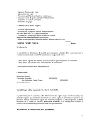 - Impuestos RReetteenniiddooss ppoorr ppaaggaarr 
-- IImmppoossiicciioonneess ppoorr ppaaggaarr 
-- PPrroovviissiioonneess ggrraattiiffiiccaacciioonneess lleeggaalleess oo ccoonnttrraaccttuuaalleess 
yy oottrraass pprroovviissiioonneess ddee ggaassttooss aacceeppttaaddooss ttrriibbuuttaarriiaammeennttee 
-- AAccrreeeeddoorreess eenn MMoonneeddaa EExxttrraannjjeerraa 
-- DDiivviiddeennddooss ppoorr ppaaggaarr 
SSee ddeebbee eexxcclluuiirr ddeell ppaassiivvoo eexxiiggiibbllee:: 
-- PPrroovviissiióónn IImmppuueessttoo RReennttaa 
-- PPrroovviissiióónn ppaarraa eell ppaaggoo ddeell rreeaajjuussttee,, iinntteerreesseess ppeennaalleess yy 
ssaanncciioonneess ppoorr llaa mmoorraa eenn eell ppaaggoo ddee iimmppuueessttooss.. 
-- PPrroovviissiióónn ppaarraa ggaassttooss qquuee llaa lleeyy nnoo aacceeppttaa ccoommoo ggaassttooss,, 
ttaalleess ccoommoo vvaaccaacciioonneess gglloobbaalleess vvoolluunnttaarriiaass,, eettcc.. 
-- SSaallddooss aaccrreeeeddoorreess ddee llaass CCuueennttaass PPaarrttiiccuullaarreess ddeell eemmpprreessaarriioo oo ssoocciiooss.. 
------------------ 
CCAAPPIITTAALL PPRROOPPIIOO IINNIICCIIAALL $$ xxxxxxxxxx 
============ 
RReevvaalloorriizzaacciióónn:: 
EEll CCaappiittaall PPrrooppiioo ddeetteerrmmiinnaaddoo ddee aaccuueerrddoo ccoonn eell eessqquueemmaa sseeññaallaaddoo,, ddeebbee rreevvaalloorriizzaarrssee eenn llaa 
vvaarriiaacciióónn eexxppeerriimmeennttaaddaa ppoorr eell II..PP..CC.. eenn eell ppeerrííooddoo ccoommpprreennddiiddoo eennttee :: 
-- UUllttiimmoo ddííaa ddeell sseegguunnddoo mmeess aanntteerriioorr aall ddee iinniicciiaacciióónn ddeell eejjeerrcciicciioo ((ppuunnttooss ddee nnoovviieemmbbrree)).. 
-- UUllttiimmoo ddííaa ddeell mmeess aanntteerriioorr aall ddeell bbaallaannccee ((ppuunnttooss ddee nnoovviieemmbbrree)).. 
TTaammbbiiéénn sseeññaallaaddaa ccoommoo ffaaccttoorr ddeell ccaappiittaall iinniicciiaall.. 
CCoonnttaabbiilliizzaacciióónn:: 
---------------------- xx -------------------- 
CCoorrrreecccciióónn MMoonneettaarriiaa 9999..999999..999999 
RReevvaalloorriizzaacciióónn CCaappiittaall PPrrooppiioo 9999..999999..999999 
---------------------- xx -------------------- 
CCaappiittaall PPrrooppiioo IInniicciiaall IInneexxiisstteennttee ((CCiirrccuullaarr NNº 2277,,0088//0033//7766)) 
SSii ppoorr llaa aapplliiccaacciióónn ddee llaass nnoorrmmaass ssoobbrree ddeetteerrmmiinnaacciióónn ddeell ccaappiittaall pprrooppiioo iinniicciiaall ssee eessttaabblleeccee uunn 
rreessuullttaaddoo nneeggaattiivvoo qquuee ddeennoottaa llaa iinneexxiisstteenncciiaa ddeell cciittaaddoo ccaappiittaall aall ccoommiieennzzoo ddeell eejjeerrcciicciioo,, nnoo 
pprroocceeddeerráá eeffeeccttuuaarr rreevvaalloorriizzaacciióónn aallgguunnaa ddeell cciittaaddoo ssaallddoo nneeggaattiivvoo yy,, ppoorr ccoonnssiigguuiieennttee,, nnoo hhaabbrráá 
iinncciiddeenncciiaa eenn llaa ccuueennttaa ddee rreessuullttaaddoo CCoorrrreecccciióónn MMoonneettaarriiaa.. SSiinn eemmbbaarrggoo ttooddoo aauummeennttoo oo 
ddiissmmiinnuucciióónn ddee ccaappiittaall ssee rreeaajjuussttaarráá ddee aaccuueerrddoo aa ssuu pprroocceeddiimmiieennttoo.. 
RReevvaalloorriizzaacciióónn ddee llaass vvaarriiaacciioonneess ddeell CCaappiittaall PPrrooppiioo.. 
112222 
 
