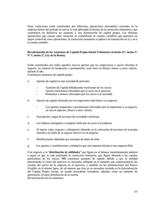 Estas variaciones están constituidas por diferentes operaciones mercantiles ooccuurrrriiddaass eenn llaa 
eemmpprreessaa ddeennttrroo ddeell ppeerrííooddoo aall ccuuaall ssee llee eessttáá aapplliiccaannddoo llaa ttééccnniiccaa ddee llaa ccoorrrreecccciióónn mmoonneettaarriiaa yy qquuee 
ccoonnssttiittuuyyeenn eenn ddeeffiinniittiivvaa uunn aauummeennttoo oo uunnaa ddiissmmiinnuucciióónn ddee ccaappiittaall pprrooppiioo.. LLaass ddiissttiinnttaass 
ooppeerraacciioonneess qquuee ccaauussaann eessttaass vvaarriiaacciióónn ssee ccoonnttaabbiilliizzaann eenn ccuueennttaass ccoonnttaabblleess qquuee ppeerrmmiitteenn uunn 
mmeejjoorr ccoonnttrrooll ddee eessttaass ooppeerraacciioonneess,, llaa ccoorrrreecccciióónn mmoonneettaarriiaa ssee aapplliiccaa aa llaa ttrraannssaacccciióónn eenn ssíí yy nnoo aa 
llaa ccuueennttaa ccoonnttaabbllee.. 
RReevvaalloorriizzaacciióónn ddee llooss AAuummeennttooss ddee CCaappiittaall PPrrooppiioo IInniicciiaall TTrriibbuuttaarriioo ((AArrttííccuulloo 4411º,, iinncciissoo 11º,, 
NNº 11,, iinncciissoo 22º,, LLeeyy ddee llaa RReennttaa)).. 
EEssttáánn ccoonnssttiittuuiiddooss ppoorr ttooddooss aaqquueellllooss nnuueevvooss aappoorrtteess qquuee llooss eemmpprreessaarriiooss oo ssoocciiooss eeffeeccttúúaann aall 
nneeggoocciioo,, eenn ccaarráácctteerr ddee tteemmppoorraalleess oo ppeerrmmaanneenntteess,, sseeaann ééssttooss eenn ddiinneerroo,, bbiieenneess uu oottrrooss vvaalloorreess,, 
dduurraannttee eell aaññoo.. 
CCoonnssttiittuuyyeenn aauummeennttooss ddee ccaappiittaall pprrooppiioo:: 
aa.. AAppoorrtteess ddee ccaappiittaall eenn uunnaa ssoocciieeddaadd ddee ppeerrssoonnaass:: 
-- AAuummeennttoo ddee CCaappiittaall ddeebbiiddaammeennttee eessccrriittuurraaddoo ddee llooss ssoocciiooss.. 
-- AAppoorrtteess ttrraannssiittoorriiooss eeffeeccttuuaaddooss ppoorr eell ssoocciioo eenn eell eejjeerrcciicciioo.. 
-- PPrrééssttaammooss oo mmuuttuuooss eeffeeccttuuaaddooss ppoorr llooss ssoocciiooss aa llaa ssoocciieeddaadd.. 
bb.. AAppoorrtteess ddee ccaappiittaall eeffeeccttuuaaddoo ppoorr uunn eemmpprreessaarriioo iinnddiivviidduuaall aa ssuu eemmpprreessaa:: 
-- LLooss aappoorrtteess tteemmppoorraalleess oo ppeerrmmaanneenntteess eeffeeccttuuaaddooss ppoorr eell eemmpprreessaarriioo aa ssuu nneeggoocciioo,, 
yyaa sseeaa eenn eessppeecciieess,, ddiinneerroo uu oottrrooss vvaalloorreess.. 
cc.. SSuussccrriippcciióónn yy ppaaggoo ddee aacccciioonneess ddee ssoocciieeddaaddeess aannóónniimmaass.. 
dd.. LLooss hhaabbeerreess eennttrreeggaaddooss aa ccuuaallqquuiieerr ttííttuulloo ppoorr uunn ssoocciioo aa llaa eemmpprreessaa.. 
ee.. EEll mmaayyoorr vvaalloorr,, rreeaajjuussttee yy ssoobbrreepprreecciioo oobbtteenniiddoo eenn llaa ccoollooccaacciióónn ddee aacccciioonneess ddee llaa pprrooppiiaa 
eemmiissiióónn aa llaa ffeecchhaa ddee ssuu iinnggrreessoo eeffeeccttiivvoo eenn llaa eemmpprreessaa.. 
ff.. BBoonniiffiiccaacciioonneess oobbtteenniiddaass ppoorr ccoonncceeppttoo ddee mmaannoo ddee oobbrraa.. 
gg.. LLooss aappoorrtteess oo ccoonnttrriibbuucciioonneess vvoolluunnttaarriiooss qquuee uunnaa eemmpprreessaa eeffeeccttúúaa aa uunnaa eemmpprreessaa ffiilliiaall.. 
CCoonn rreessppeeccttoo aa llaa ""ddiissttrriibbuucciióónn ddee uuttiilliiddaaddeess"" qquuee ffiigguurraa eenn eell bbaallaannccee iinnmmeeddiiaattaammeennttee aanntteerriioorr 
aa aaqquueell eenn qquuee ssee eessttáá rreeaalliizzaannddoo llaa ccoorrrreecccciióónn mmoonneettaarriiaa,, qquuee ffiigguurraa aabboonnaaddaa aa llaass ccuueennttaass 
ppaarrttiiccuullaarreess ddee llooss ssoocciiooss,, NNOO ccoonnssttiittuuyyee aauummeennttoo ddee ccaappiittaall,, ddeebbiiddoo aa qquuee llaa uuttiilliiddaadd 
ddeetteerrmmiinnaaddaa aall cciieerrrree ddeell eejjeerrcciicciioo ssee eennccuueennttrraa rreefflleejjaaddaa eenn eell aauummeennttoo qquuee eexxppeerriimmeennttaarroonn llaass 
ccuueennttaass ddeell aaccttiivvoo ddee llaa eemmpprreessaa eenn eell eejjeerrcciicciioo,, yy ttaammbbiiéénn eenn llaass ddiissmmiinnuucciioonneess ddeell PPaassiivvoo 
EExxiiggiibbllee eenn eell mmiissmmoo llaappssoo,, ddee ttaall mmaanneerraa qquuee ééssttaa yyaa ssee eennccuueennttrraa iinncclluuiiddaa eenn llaa ddeetteerrmmiinnaacciióónn 
ddeell CCaappiittaall PPrrooppiioo IInniicciiaall,, nnoo ssiieennddoo pprroocceeddeennttee ccoonnssiiddeerraarr,, aaddeemmááss,, ccoommoo uunn aauummeennttoo ddee 
ppaattrriimmoonniioo,, llaa mmeerraa ddiissttrriibbuucciióónn ddee llaa mmiissmmaa.. 
RReevvaalloorriizzaacciióónn ddee llooss aauummeennttooss:: 
112233 
 