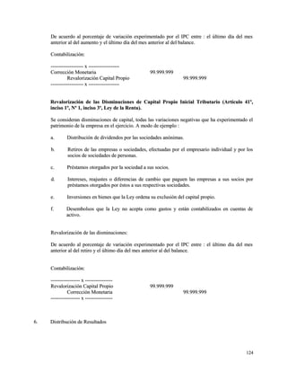 De acuerdo al porcentaje de variación experimentado por el IPC entre : eell úúllttiimmoo ddííaa ddeell mmeess 
aanntteerriioorr aall ddeell aauummeennttoo yy eell úúllttiimmoo ddííaa ddeell mmeess aanntteerriioorr aall ddeell bbaallaannccee.. 
CCoonnttaabbiilliizzaacciióónn:: 
-------------------------------------- xx ------------------------------------ 
CCoorrrreecccciióónn MMoonneettaarriiaa 9999..999999..999999 
RReevvaalloorriizzaacciióónn CCaappiittaall PPrrooppiioo 9999..999999..999999 
-------------------------------------- xx ------------------------------------ 
RReevvaalloorriizzaacciióónn ddee llaass DDiissmmiinnuucciioonneess ddee CCaappiittaall PPrrooppiioo IInniicciiaall TTrriibbuuttaarriioo ((AArrttííccuulloo 4411º,, 
iinncciissoo 11º,, NNº 11,, iinncciissoo 33º,, LLeeyy ddee llaa RReennttaa)).. 
SSee ccoonnssiiddeerraann ddiissmmiinnuucciioonneess ddee ccaappiittaall,, ttooddaass llaass vvaarriiaacciioonneess nneeggaattiivvaass qquuee hhaa eexxppeerriimmeennttaaddoo eell 
ppaattrriimmoonniioo ddee llaa eemmpprreessaa eenn eell eejjeerrcciicciioo.. AA mmooddoo ddee eejjeemmpplloo :: 
aa.. DDiissttrriibbuucciióónn ddee ddiivviiddeennddooss ppoorr llaass ssoocciieeddaaddeess aannóónniimmaass.. 
bb.. RReettiirrooss ddee llaass eemmpprreessaass oo ssoocciieeddaaddeess,, eeffeeccttuuaaddaass ppoorr eell eemmpprreessaarriioo iinnddiivviidduuaall yy ppoorr llooss 
ssoocciiooss ddee ssoocciieeddaaddeess ddee ppeerrssoonnaass.. 
cc.. PPrrééssttaammooss oottoorrggaaddooss ppoorr llaa ssoocciieeddaadd aa ssuuss ssoocciiooss.. 
dd.. IInntteerreesseess,, rreeaajjuusstteess oo ddiiffeerreenncciiaass ddee ccaammbbiioo qquuee ppaagguueenn llaass eemmpprreessaass aa ssuuss ssoocciiooss ppoorr 
pprrééssttaammooss oottoorrggaaddooss ppoorr ééssttooss aa ssuuss rreessppeeccttiivvaass ssoocciieeddaaddeess.. 
ee.. IInnvveerrssiioonneess eenn bbiieenneess qquuee llaa LLeeyy oorrddeennaa ssuu eexxcclluussiióónn ddeell ccaappiittaall pprrooppiioo.. 
ff.. DDeesseemmbboollssooss qquuee llaa LLeeyy nnoo aacceeppttaa ccoommoo ggaassttooss yy eessttáánn ccoonnttaabbiilliizzaaddooss eenn ccuueennttaass ddee 
aaccttiivvoo.. 
RReevvaalloorriizzaacciióónn ddee llaass ddiissmmiinnuucciioonneess:: 
DDee aaccuueerrddoo aall ppoorrcceennttaajjee ddee vvaarriiaacciióónn eexxppeerriimmeennttaaddoo ppoorr eell IIPPCC eennttrree :: eell úúllttiimmoo ddííaa ddeell mmeess 
aanntteerriioorr aall ddeell rreettiirroo yy eell úúllttiimmoo ddííaa ddeell mmeess aanntteerriioorr aall ddeell bbaallaannccee.. 
CCoonnttaabbiilliizzaacciióónn:: 
---------------------------------- xx -------------------------------- 
RReevvaalloorriizzaacciióónn CCaappiittaall PPrrooppiioo 9999..999999..999999 
CCoorrrreecccciióónn MMoonneettaarriiaa 9999..999999..999999 
---------------------------------- xx -------------------------------- 
66.. DDiissttrriibbuucciióónn ddee RReessuullttaaddooss 
112244 
 