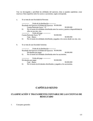 Una vez devengadas y percibida las utilidades del ejercicio, éstas se pueden ccaappiittaalliizzaarr,, ccrreeaarr 
rreesseerrvvaass oo bbiieenn rreeppaarrttiirrssee eennttrree llooss ssoocciiooss oo aacccciioonniissttaass,, sseeggúúnn ccoorrrreessppoonnddaa.. 
aa.. SSii ssee ttrraattaa ddee uunnaa SSoocciieeddaadd ddee PPeerrssoonnaass 
-------------------------- FFeecchhaa ddee llaa ddiissttrriibbuucciióónn-------------------------- 
RReessuullttaaddoo ddeell EEjjeerrcciicciioo ((UUttiilliiddaadd ddeell EEjjeerrcciicciioo 9999..999999..999999 
CCuueennttaa PPaarrttiiccuullaarr SSoocciioo ““ XX”” 9999..999999..999999 
GG:: PPoorr eell mmoonnttoo ddee uuttiilliiddaaddeess ddiissttrriibbuuiiddaa eennttrree llooss ssoocciiooss yy ppuueessttaa aa ddiissppoonniibbiilliiddaadd ddee 
eellllooss eenn ssuuss ccttaass.. cctteess.. 
-------------------------- FFeecchhaa ddeell ppaaggoo -------------------------- 
CCuueennttaa PPaarrttiiccuullaarr SSoocciioo ““XX”” 9999..999999..999999 
CCaajjaa –– BBaannccoo 9999..999999..999999 
GG:: PPoorr eell mmoonnttoo ddee uuttiilliiddaaddeess ddiissttrriibbuuiiddaa yy ppaaggaaddaass aa llooss ssoocciiooss ddeessddee ssuuss ccttaass.. cctteess.. 
bb.. SSii ssee ttrraattaa ddee uunnaa SSoocciieeddaadd AAnnóónniimmaa 
-------------------------- FFeecchhaa ddee llaa ddiissttrriibbuucciióónn-------------------------- 
RReessuullttaaddoo ddeell EEjjeerrcciicciioo ((UUttiilliiddaadd ddeell EEjjeerrcciicciioo 9999..999999..999999 
DDiivviiddeennddooss ppoorr ppaaggaarr 9999..999999..999999 
GG:: PPoorr eell mmoonnttoo ddee uuttiilliiddaaddeess ddiissttrriibbuuiiddaa eennttrree llooss aacccciioonniissttaass.. 
-------------------------- FFeecchhaa ddeell ppaaggoo -------------------------- 
DDiivviiddeennddooss ppoorr ppaaggaarr 9999..999999..999999 
CCaajjaa –– BBaannccoo 9999..999999..999999 
GG:: PPoorr eell mmoonnttoo ddee ddiivviiddeennddooss ddiissttrriibbuuiiddooss yy ppaaggaaddooss aa llooss aacccciioonniissttaass.. 
CCAAPPÍÍTTUULLOO SSEEXXTTOO 
CCLLAASSIIFFIICCAACCIIÓÓNN YY TTRRAATTAAMMIIEENNTTOO CCOONNTTAABBLLEE DDEE LLAASS CCUUEENNTTAASS DDEE 
RREESSUULLTTAADDOO 
11.. CCoonncceeppttooss ggeenneerraalleess 
112255 
 