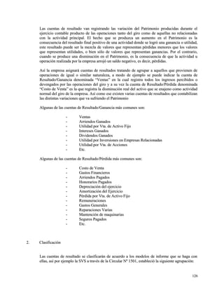 Las cuentas de resultado van registrando las variación del Patrimonio pprroodduucciiddaass dduurraannttee eell 
eejjeerrcciicciioo ccoonnttaabbllee pprroodduuccttoo ddee llaass ooppeerraacciioonneess ttaannttoo ddeell ggiirroo ccoommoo ddee aaqquueellllaass nnoo rreellaacciioonnaaddaass 
ccoonn llaa aaccttiivviiddaadd pprriinncciippaall.. EEll hheecchhoo qquuee ssee pprroodduuzzccaa uunn aauummeennttoo eenn eell PPaattrriimmoonniioo eess llaa 
ccoonnsseeccuueenncciiaa ddeell rreessuullttaaddoo ffiinnaall ppoossiittiivvoo ddee uunnaa aaccttiivviiddaadd ddoonnddee ssee llooggrróó uunnaa ggaannaanncciiaa oo uuttiilliiddaadd,, 
eessttee rreessuullttaaddoo ppuueeddee sseerr llaa mmeezzccllaa ddee vvaalloorreess qquuee rreepprreesseennttaann ppéérrddiiddaass mmeennoorreess qquuee llooss vvaalloorreess 
qquuee rreepprreesseennttaann uuttiilliiddaaddeess,, oo bbiieenn ssóólloo ddee vvaalloorreess qquuee rreepprreesseennttaann ggaannaanncciiaass.. PPoorr eell ccoonnttrraarriioo,, 
ccuuaannddoo ssee pprroodduuccee uunnaa ddiissmmiinnuucciióónn eenn eell PPaattrriimmoonniioo,, eess llaa ccoonnsseeccuueenncciiaa ddee qquuee llaa aaccttiivviiddaadd uu 
ooppeerraacciióónn rreeaalliizzaaddaa ppoorr llaa eemmpprreessaa aarrrroojjóó uunn ssaallddoo nneeggaattiivvoo,, eess ddeecciirr,, ppéérrddiiddaass.. 
AAssíí llaa eemmpprreessaa aassiiggnnaarráá ccuueennttaass ddee rreessuullttaaddooss ttrraattaannddoo ddee aaggrruuppaarr aa aaqquueellllooss qquuee pprroovviieenneenn ddee 
ooppeerraacciioonneess ddee iigguuaall oo ssiimmiillaarr nnaattuurraalleezzaa,, aa mmooddoo ddee eejjeemmpplloo ssee ppuueeddee iinnddiiccaarr llaa ccuueennttaa ddee 
RReessuullttaaddoo//GGaannaanncciiaa ddeennoommiinnaaddaa ““VVeennttaass”” eenn llaa ccuuaall rreeggiissttrraa ttooddooss llooss iinnggrreessooss ppeerrcciibbiiddooss oo 
ddeevveennggaaddooss ppoorr llaass ooppeerraacciioonneess ddeell ggiirroo yy aa ssuu vveezz llaa ccuueennttaa ddee RReessuullttaaddoo//PPéérrddiiddaa ddeennoommiinnaaddaa 
““CCoossttoo ddee VVeennttaa”” eess llaa qquuee rreeggiissttrraa llaa ddiissmmiinnuucciióónn rreeaall ddeell aaccttiivvoo qquuee ssee eennaajjeennoo ccoommoo aaccttiivviiddaadd 
nnoorrmmaall ddeell ggiirroo ddee llaa eemmpprreessaa.. AAssíí ccoommoo eessee eexxiisstteenn vvaarriiaass ccuueennttaass ddee rreessuullttaaddooss qquuee ccoonnttaabbiilliizzaann 
llaass ddiissttiinnttaass vvaarriiaacciioonneess qquuee vvaa ssuuffrriieennddoo eell PPaattrriimmoonniioo 
AAllgguunnaass ddee llaass ccuueennttaass ddee RReessuullttaaddoo//GGaannaanncciiaa mmááss ccoommuunneess ssoonn:: 
-- VVeennttaass 
-- AArrrriieennddooss GGaannaaddooss 
-- UUttiilliiddaadd ppoorr VVttaa.. ddee AAccttiivvoo FFiijjoo 
-- IInntteerreesseess GGaannaaddooss 
-- DDiivviiddeennddooss GGaannaaddooss 
-- UUttiilliiddaadd ppoorr IInnvveerrssiioonneess eenn EEmmpprreessaass RReellaacciioonnaaddaass 
-- UUttiilliiddaadd ppoorr VVttaa.. ddee AAcccciioonneess 
-- EEttcc.. 
AAllgguunnaass ddee llaass ccuueennttaass ddee RReessuullttaaddoo//PPéérrddiiddaa mmááss ccoommuunneess ssoonn:: 
-- CCoossttoo ddee VVeennttaa 
-- GGaassttooss FFiinnaanncciieerrooss 
-- AArrrriieennddooss PPaaggaaddooss 
-- HHoonnoorraarriiooss PPaaggaaddooss 
-- DDeepprreecciiaacciióónn ddeell eejjeerrcciicciioo 
-- AAmmoorrttiizzaacciióónn ddeell EEjjeerrcciicciioo 
-- PPéérrddiiddaa ppoorr VVttaa.. ddee AAccttiivvoo FFiijjoo 
-- RReemmuunneerraacciioonneess 
-- GGaassttooss GGeenneerraalleess 
-- RReeppaarraacciioonneess VVaarriiaass 
-- MMaanntteenncciióónn ddee mmaaqquuiinnaarriiaass 
-- SSeegguurrooss PPaaggaaddooss 
-- EEttcc.. 
22.. CCllaassiiffiiccaacciióónn 
LLaass ccuueennttaass ddee rreessuullttaaddoo ssee ccllaassiiffiiccaarráánn ddee aaccuueerrddoo aa llooss mmooddeellooss ddee iinnffoorrmmee qquuee ssee hhaaggaa ccoonn 
eellllaass,, aassíí ppoorr eejjeemmpplloo llaa SSVVSS aa ttrraavvééss ddee llaa CCiirrccuullaarr NNº 11550011,, eessttaabblleecciióó llaa ssiigguuiieennttee aaggrruuppaacciióónn:: 
112266 
 