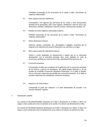 Utilidades reconocidas en las inversiones de la cuenta oo rruubbrroo ““IInnvveerrssiioonneess eenn 
eemmpprreessaass rreellaacciioonnaaddaass””.. 
bb..33 OOttrrooss iinnggrreessooss ffuueerraa ddee eexxpplloottaacciióónn 
CCoorrrreessppoonnddee aa llooss iinnggrreessooss qquuee pprroovviieenneenn ddee llaass vveennttaass uu oottrraass ttrraannssaacccciioonneess 
ddiissttiinnttaass ddee llaass pprriinncciippaalleess,, ttaalleess ccoommoo rreeggaallííaass,, uuttiilliiddaadd ppoorr vveennttaa ddee aaccttiivvoo ffiijjoo,, 
ddoonnaacciioonneess rreecciibbiiddaass,, uuttiilliiddaadd ppoorr vveennttaa ddee aacccciioonneess,, ssuubbvveenncciioonneess eessttaattaalleess,, eettcc.. 
bb..44 PPéérrddiiddaa iinnvveerrssiióónn eemmpprreessaass rreellaacciioonnaaddaass ((mmeennooss)) 
PPéérrddiiddaass rreeccoonnoocciiddaass eenn llaass iinnvveerrssiioonneess ddee llaa ccuueennttaa oo rruubbrroo ““IInnvveerrssiioonneess eenn 
eemmpprreessaass rreellaacciioonnaaddaass””.. 
bb..55 GGaassttooss ffiinnaanncciieerrooss ((mmeennooss)) 
IInntteerreesseess,, pprriimmaass,, ccoommiissiioonneess,, eettcc..,, ddeevveennggaaddooss oo ppaaggaaddooss,, iinnccuurrrriiddooss ppoorr llaa 
eemmpprreessaa eenn llaa oobbtteenncciióónn ddee rreeccuurrssooss ffiinnaanncciieerrooss sseeaa ccuuaall ffuueerree ssuu oorriiggeenn.. 
bb..66 OOttrrooss eeggrreessooss ffuueerraa ddee eexxpplloottaacciióónn ((mmeennooss)) 
GGaassttooss yy ccoossttooss oorriiggiinnaaddooss eenn ttrraannssaacccciioonneess oo aajjuusstteess qquuee nnoo ssee rreellaacciioonnaann 
ddiirreeccttaammeennttee ccoonn llaa aaccttiivviiddaadd pprriinncciippaall,, ttaalleess ccoommoo ppéérrddiiddaass eenn vveennttaa ddee 
iinnvveerrssiioonneess,, ppéérrddiiddaass eenn vveennttaa ddee aaccttiivvoo ffiijjoo,, aammoorrttiizzaacciióónn ddeell eejjeerrcciicciioo,, eettcc.. 
bb..77 CCoorrrreecccciióónn mmoonneettaarriiaa 
CCoorrrreessppoonnddee aall ssaallddoo nneettoo rreessuullttaannttee ddee llaa aapplliiccaacciióónn ddee llaa ccoorrrreecccciióónn mmoonneettaarriiaa 
ddee llooss aaccttiivvooss yy ppaassiivvooss nnoo mmoonneettaarriiooss,, ddeell ccaappiittaall pprrooppiioo ffiinnaanncciieerroo yy ddee llaass 
ccuueennttaass ddee rreessuullttaaddoo ((CCoorrrreecccciióónn MMoonneettaarriiaa FFiinnaanncciieerraa)).. SSii eell ssaallddoo eess ddeeuuddoorr,, 
ééssttee ssee rreessttaa ppuueess rreepprreesseennttaa uunnaa ppéérrddiiddaa ppoorr ccoorrrreecccciióónn mmoonneettaarriiaa.. SSii eell ssaallddoo eess 
aaccrreeeeddoorr rreepprreesseennttaa uunnaa uuttiilliiddaadd ppoorr ccoorrrreecccciióónn mmoonneettaarriiaa.. 
bb..88 IImmppuueessttoo aa llaa rreennttaa ((mmeennooss)) 
ccoorrrreessppoonnddee aall ggaassttoo ppoorr iimmppuueessttoo aa llaa rreennttaa ddeetteerrmmiinnaaddoo ddee aaccuueerrddoo aa llaass 
nnoorrmmaass ttrriibbuuttaarriiaass vviiggeenntteess.. 
33.. TTrraattaammiieennttoo ccoonnttaabbllee 
LLaass ccuueennttaass ddee RReessuullttaaddoo//PPéérrddiiddaass aauummeennttaann eenn eell ddeebbee yy ddiissmmiinnuuyyeenn eenn eell hhaabbeerr,, eess ddeecciirr,, llooss 
ccaarrggooss aa eessttaass ccuueennttaass pprroovvooccaann uunn aauummeennttoo eenn llaa ccuueennttaa yy llooss aabboonnooss uunnaa ddiissmmiinnuucciióónn eenn eellllaass.. 
LLaass ccuueennttaass ddee RReessuullttaaddoo//GGaannaanncciiaass ddiissmmiinnuuyyeenn eenn eell ddeebbee yy aauummeennttaann eenn eell hhaabbeerr,, eess ddeecciirr,, llooss 
ccaarrggooss aa eessttaass ccuueennttaass pprroovvooccaann uunn ddiissmmiinnuucciióónn eenn llaa ccuueennttaa yy llooss aabboonnooss uunn aauummeennttoo eenn eellllaass.. 
112288 
 