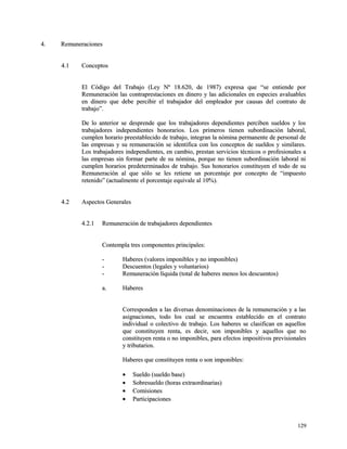 44.. RReemmuunneerraacciioonneess 
44..11 CCoonncceeppttooss 
EEll CCóóddiiggoo ddeell TTrraabbaajjoo ((LLeeyy NNº 1188..662200,, ddee 11998877)) eexxpprreessaa qquuee ““ssee eennttiieennddee ppoorr 
RReemmuunneerraacciióónn llaass ccoonnttrraapprreessttaacciioonneess eenn ddiinneerroo yy llaass aaddiicciioonnaalleess eenn eessppeecciieess aavvaalluuaabblleess 
eenn ddiinneerroo qquuee ddeebbee ppeerrcciibbiirr eell ttrraabbaajjaaddoorr ddeell eemmpplleeaaddoorr ppoorr ccaauussaass ddeell ccoonnttrraattoo ddee 
ttrraabbaajjoo””.. 
DDee lloo aanntteerriioorr ssee ddeesspprreennddee qquuee llooss ttrraabbaajjaaddoorreess ddeeppeennddiieenntteess ppeerrcciibbeenn ssuueellddooss yy llooss 
ttrraabbaajjaaddoorreess iinnddeeppeennddiieenntteess hhoonnoorraarriiooss.. LLooss pprriimmeerrooss ttiieenneenn ssuubboorrddiinnaacciióónn llaabboorraall,, 
ccuummpplleenn hhoorraarriioo pprreeeessttaabblleecciiddoo ddee ttrraabbaajjoo,, iinntteeggrraann llaa nnóómmiinnaa ppeerrmmaanneennttee ddee ppeerrssoonnaall ddee 
llaass eemmpprreessaass yy ssuu rreemmuunneerraacciióónn ssee iiddeennttiiffiiccaa ccoonn llooss ccoonncceeppttooss ddee ssuueellddooss yy ssiimmiillaarreess.. 
LLooss ttrraabbaajjaaddoorreess iinnddeeppeennddiieenntteess,, eenn ccaammbbiioo,, pprreessttaann sseerrvviicciiooss ttééccnniiccooss oo pprrooffeessiioonnaalleess aa 
llaass eemmpprreessaass ssiinn ffoorrmmaarr ppaarrttee ddee ssuu nnóómmiinnaa,, ppoorrqquuee nnoo ttiieenneenn ssuubboorrddiinnaacciióónn llaabboorraall nnii 
ccuummpplleenn hhoorraarriiooss pprreeddeetteerrmmiinnaaddooss ddee ttrraabbaajjoo.. SSuuss hhoonnoorraarriiooss ccoonnssttiittuuyyeenn eell ttooddoo ddee ssuu 
RReemmuunneerraacciióónn aall qquuee ssóólloo ssee lleess rreettiieennee uunn ppoorrcceennttaajjee ppoorr ccoonncceeppttoo ddee ““iimmppuueessttoo 
rreetteenniiddoo”” ((aaccttuuaallmmeennttee eell ppoorrcceennttaajjee eeqquuiivvaallee aall 1100%%)).. 
44..22 AAssppeeccttooss GGeenneerraalleess 
44..22..11 RReemmuunneerraacciióónn ddee ttrraabbaajjaaddoorreess ddeeppeennddiieenntteess 
CCoonntteemmppllaa ttrreess ccoommppoonneenntteess pprriinncciippaalleess:: 
-- HHaabbeerreess ((vvaalloorreess iimmppoonniibblleess yy nnoo iimmppoonniibblleess)) 
-- DDeessccuueennttooss ((lleeggaalleess yy vvoolluunnttaarriiooss)) 
-- RReemmuunneerraacciióónn llííqquuiiddaa ((ttoottaall ddee hhaabbeerreess mmeennooss llooss ddeessccuueennttooss)) 
aa.. HHaabbeerreess 
CCoorrrreessppoonnddeenn aa llaass ddiivveerrssaass ddeennoommiinnaacciioonneess ddee llaa rreemmuunneerraacciióónn yy aa llaass 
aassiiggnnaacciioonneess,, ttooddoo llooss ccuuaall ssee eennccuueennttrraa eessttaabblleecciiddoo eenn eell ccoonnttrraattoo 
iinnddiivviidduuaall oo ccoolleeccttiivvoo ddee ttrraabbaajjoo.. LLooss hhaabbeerreess ssee ccllaassiiffiiccaann eenn aaqquueellllooss 
qquuee ccoonnssttiittuuyyeenn rreennttaa,, eess ddeecciirr,, ssoonn iimmppoonniibblleess yy aaqquueellllooss qquuee nnoo 
ccoonnssttiittuuyyeenn rreennttaa oo nnoo iimmppoonniibblleess,, ppaarraa eeffeeccttooss iimmppoossiittiivvooss pprreevviissiioonnaalleess 
yy ttrriibbuuttaarriiooss.. 
HHaabbeerreess qquuee ccoonnssttiittuuyyeenn rreennttaa oo ssoonn iimmppoonniibblleess:: 
· SSuueellddoo ((ssuueellddoo bbaassee)) 
· SSoobbrreessuueellddoo ((hhoorraass eexxttrraaoorrddiinnaarriiaass)) 
· CCoommiissiioonneess 
· PPaarrttiicciippaacciioonneess 
112299 
 