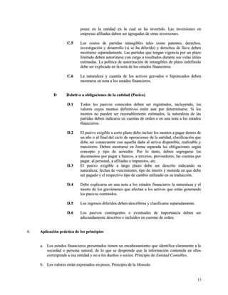 posee en la entidad en la cual se ha invertido. LLaass iinnvveerrssiioonneess eenn 
eemmpprreessaass aaffiilliiaaddaass ddeebbeenn sseerr aaggrreeggaaddaass ddee oottrraass iinnvveerrssiioonneess.. 
CC..55 LLooss ccoossttooss ddee ppaarrttiiddaass iinnttaannggiibblleess ttaalleess ccoommoo ppaatteenntteess,, ddeerreecchhooss,, 
iinnvveessttiiggaacciióónn yy ddeessaarrrroolllloo ((ssii ssee hhaa ddiiffeerriiddoo)) yy ddeerreecchhooss ddee llllaavvee ddeebbeenn 
mmoossttrraarrssee sseeppaarraaddaammeennttee.. LLaass ppaarrttiiddaass qquuee tteennggaann vviiggeenncciiaa ppoorr uunn ppllaazzoo 
lliimmiittaaddoo ddeebbeenn aauuttoorriizzaarrssee ccoonn ccaarrggoo aa rreessuullttaaddooss dduurraannttee ssuuss vviiddaass úúttiilleess 
eessttiimmaaddaass.. LLaa ppoollííttiiccaa ddee aauuttoorriizzaacciióónn ddee iinnttaannggiibblleess ddee ppllaazzoo iinnddeeffiinniiddoo 
ddeebbee sseerr eexxpplliiccaaddaa eenn llaa nnoottaa ddee llooss eessttaaddooss ffiinnaanncciieerrooss.. 
CC..66 LLaa nnaattuurraalleezzaa yy ccuuaannttííaa ddee llooss aaccttiivvooss ggrraavvaaddooss oo hhiippootteeccaaddooss ddeebbeenn 
mmoossttrraarrssee eenn nnoottaa aa llooss eessttaaddooss ffiinnaanncciieerrooss.. 
DD RReellaattiivvoo aa oobblliiggaacciioonneess ddee llaa eennttiiddaadd ((PPaassiivvoo)) 
DD..11 TTooddooss llooss ppaassiivvooss ccoonnoocciiddooss ddeebbeenn sseerr rreeggiissttrraaddooss,, iinncclluuyyeennddoo,, llooss 
vvaalloorreess ccuuyyooss mmoonnttooss ddeeffiinniittiivvooss eessttéénn aauunn ppoorr ddeetteerrmmiinnaarrssee.. SSii llooss 
mmoonnttooss nnoo ppuueeddeenn sseerr rraazzoonnaabblleemmeennttee eessttiimmaaddooss,, llaa nnaattuurraalleezzaa ddee llaass 
ppaarrttiiddaass ddeebbeenn iinnddiiccaarrssee eenn ccuueennttaass ddee oorrddeenn oo eenn uunnaa nnoottaa aa llooss eessttaaddooss 
ffiinnaanncciieerrooss.. 
DD..22 EEll ppaassiivvoo eexxiiggiibbllee aa ccoorrttoo ppllaazzoo ddeebbee iinncclluuiirr llooss mmoonnttooss aa ppaaggaarr ddeennttrroo ddee 
uunn aaññoo oo aall ffiinnaall ddeell cciicclloo ddee ooppeerraacciioonneess ddee llaa eennttiiddaadd,, ccllaassiiffiiccaacciióónn qquuee 
ddeebbee sseerr ccoonnsseeccuueennttee ccoonn aaqquueellllaa ddaaddaa aall aaccttiivvoo ddiissppoonniibbllee,, rreeaalliizzaabbllee yy 
ttrraannssiittoorriioo.. DDeebbeenn mmoossttrraarrssee eenn ffoorrmmaa sseeppaarraaddaa llaass oobblliiggaacciioonneess sseeggúúnn 
ccoonncceeppttoo yy ttiippoo ddee aaccrreeeeddoorr.. PPoorr lloo ttaannttoo,, ddeebbeenn sseeggrreeggaarrssee llooss 
ddooccuummeennttooss ppoorr ppaaggaarr aa bbaannccooss,, aa tteerrcceerrooss,, pprroovveeeeddoorreess,, llaass ccuueennttaass ppoorr 
ppaaggaarr,, aall ppeerrssoonnaall,, aa aaffiilliiaaddaass ee iimmppuueessttooss,, eettcc.. 
DD..33 EEll ppaassiivvoo eexxiiggiibbllee aa llaarrggoo ppllaazzoo ddeebbee sseerr ddeessccrriittoo iinnddiiccaannddoo ssuu 
nnaattuurraalleezzaa;; ffeecchhaass ddee vveenncciimmiieennttoo,, ttiippoo ddee iinntteerrééss yy mmoonneeddaa eenn qquuee ddeebbee 
sseerr ppaaggaaddoo yy eell rreessppeeccttiivvoo ttiippoo ddee ccaammbbiioo uuttiilliizzaaddoo eenn ssuu ttrraadduucccciióónn.. 
DD..44 DDeebbee eexxpplliiccaarrssee eenn uunnaa nnoottaa aa llooss eessttaaddooss ffiinnaanncciieerrooss llaa nnaattuurraalleezzaa yy eell 
mmoonnttoo ddee llooss ggrraavváámmeenneess qquuee aaffeeccttaann aa llooss aaccttiivvooss qquuee eessttáánn ggeenneerraannddoo 
llooss ppaassiivvooss ccoonnttrraaííddooss.. 
DD..55 LLooss iinnggrreessooss ddiiffeerriiddooss ddeebbeenn ddeessccrriibbiirrssee yy ccllaassiiffiiccaarrssee sseeppaarraaddaammeennttee.. 
DD..66 LLooss ppaassiivvooss ccoonnttiinnggeenntteess oo eevveennttuuaalleess ddee iimmppoorrttaanncciiaa ddeebbeenn sseerr 
aaddeeccuuaaddaammeennttee ddeessccrriittooss ee iinncclluuiiddooss eenn ccuueennttaass ddee oorrddeenn.. 
44.. AApplliiccaacciióónn pprrááccttiiccaa ddee llooss pprriinncciippiiooss 
aa.. LLooss eessttaaddooss ffiinnaanncciieerrooss pprreesseennttaaddooss ttiieenneenn uunn eennccaabbeezzaammiieennttoo qquuee iiddeennttiiffiiccaa ccllaarraammeennttee aa llaa 
ssoocciieeddaadd oo ppeerrssoonnaa nnaattuurraall,, ddee lloo qquuee ssee ddeesspprreennddee qquuee llaa iinnffoorrmmaacciióónn ccoonntteenniiddaa eenn eellllooss 
ccoorrrreessppoonnddee aa eessaa eennttiiddaadd yy nnoo aa llooss dduueeññooss oo ssoocciiooss.. PPrriinncciippiioo ddee EEnnttiiddaadd CCoonnttaabblleess.. 
bb.. LLooss vvaalloorreess eessttáánn eexxpprreessaaddooss eenn ppeessooss.. PPrriinncciippiioo ddee llaa MMoonneeddaa.. 
1133 
 