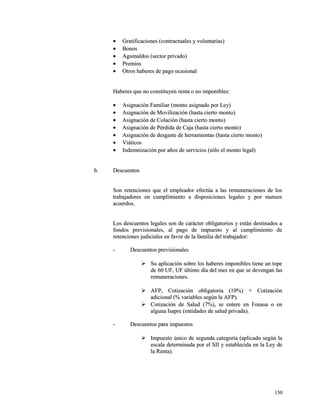· Gratificaciones (contractuales yy vvoolluunnttaarriiaass)) 
· BBoonnooss 
· AAgguuiinnaallddooss ((sseeccttoorr pprriivvaaddoo)) 
· PPrreemmiiooss 
· OOttrrooss hhaabbeerreess ddee ppaaggoo ooccaassiioonnaall 
HHaabbeerreess qquuee nnoo ccoonnssttiittuuyyeenn rreennttaa oo nnoo iimmppoonniibblleess:: 
· AAssiiggnnaacciióónn FFaammiilliiaarr ((mmoonnttoo aassiiggnnaaddoo ppoorr LLeeyy)) 
· AAssiiggnnaacciióónn ddee MMoovviilliizzaacciióónn ((hhaassttaa cciieerrttoo mmoonnttoo)) 
· AAssiiggnnaacciióónn ddee CCoollaacciióónn ((hhaassttaa cciieerrttoo mmoonnttoo)) 
· AAssiiggnnaacciióónn ddee PPéérrddiiddaa ddee CCaajjaa ((hhaassttaa cciieerrttoo mmoonnttoo)) 
· AAssiiggnnaacciióónn ddee ddeessggaassttee ddee hheerrrraammiieennttaass ((hhaassttaa cciieerrttoo mmoonnttoo)) 
· VViiááttiiccooss 
· IInnddeemmnniizzaacciióónn ppoorr aaññooss ddee sseerrvviicciiooss ((ssóólloo eell mmoonnttoo lleeggaall)) 
bb.. DDeessccuueennttooss 
SSoonn rreetteenncciioonneess qquuee eell eemmpplleeaaddoorr eeffeeccttúúaa aa llaass rreemmuunneerraacciioonneess ddee llooss 
ttrraabbaajjaaddoorreess eenn ccuummpplliimmiieennttoo aa ddiissppoossiicciioonneess lleeggaalleess yy ppoorr mmuuttuuooss 
aaccuueerrddooss.. 
LLooss ddeessccuueennttooss lleeggaalleess ssoonn ddee ccaarráácctteerr oobblliiggaattoorriiooss yy eessttáánn ddeessttiinnaaddooss aa 
ffoonnddooss pprreevviissiioonnaalleess,, aall ppaaggoo ddee iimmppuueessttoo yy aall ccuummpplliimmiieennttoo ddee 
rreetteenncciioonneess jjuuddiicciiaalleess eenn ffaavvoorr ddee llaa ffaammiilliiaa ddeell ttrraabbaajjaaddoorr:: 
-- DDeessccuueennttooss pprreevviissiioonnaalleess 
 SSuu aapplliiccaacciióónn ssoobbrree llooss hhaabbeerreess iimmppoonniibblleess ttiieennee uunn ttooppee 
ddee 6600 UUFF,, UUFF úúllttiimmoo ddííaa ddeell mmeess eenn qquuee ssee ddeevveennggaann llaass 
rreemmuunneerraacciioonneess.. 
 AAFFPP,, CCoottiizzaacciióónn oobblliiggaattoorriiaa ((1100%%)) ++ CCoottiizzaacciióónn 
aaddiicciioonnaall ((%% vvaarriiaabblleess sseeggúúnn llaa AAFFPP)).. 
 CCoottiizzaacciióónn ddee SSaalluudd ((77%%)),, ssee eenntteerree eenn FFoonnaassaa oo eenn 
aallgguunnaa IIssaapprree ((eennttiiddaaddeess ddee ssaalluudd pprriivvaaddaa)).. 
-- DDeessccuueennttooss ppaarraa iimmppuueessttooss 
 IImmppuueessttoo úúnniiccoo ddee sseegguunnddaa ccaatteeggoorrííaa ((aapplliiccaaddoo sseeggúúnn llaa 
eessccaallaa ddeetteerrmmiinnaaddaa ppoorr eell SSIIII yy eessttaabblleecciiddaa eenn llaa LLeeyy ddee 
llaa RReennttaa)).. 
113300 
 