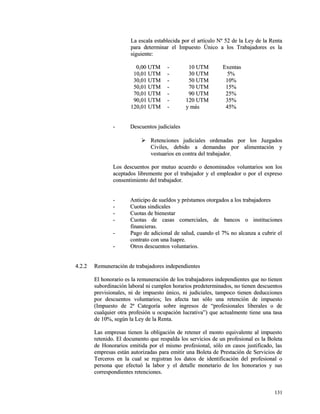 La escala establecida por el artículo Nº 52 ddee llaa LLeeyy ddee llaa RReennttaa 
ppaarraa ddeetteerrmmiinnaarr eell IImmppuueessttoo ÚÚnniiccoo aa llooss TTrraabbaajjaaddoorreess eess llaa 
ssiigguuiieennttee:: 
00,,0000 UUTTMM -- 1100 UUTTMM EExxeennttaass 
1100,,0011 UUTTMM -- 3300 UUTTMM 55%% 
3300,,0011 UUTTMM -- 5500 UUTTMM 1100%% 
5500,,0011 UUTTMM -- 7700 UUTTMM 1155%% 
7700,,0011 UUTTMM -- 9900 UUTTMM 2255%% 
9900,,0011 UUTTMM -- 112200 UUTTMM 3355%% 
112200,,0011 UUTTMM -- yy mmááss 4455%% 
-- DDeessccuueennttooss jjuuddiicciiaalleess 
 RReetteenncciioonneess jjuuddiicciiaalleess oorrddeennaaddaass ppoorr llooss JJuuzzggaaddooss 
CCiivviilleess,, ddeebbiiddoo aa ddeemmaannddaass ppoorr aalliimmeennttaacciióónn yy 
vveessttuuaarriiooss eenn ccoonnttrraa ddeell ttrraabbaajjaaddoorr.. 
LLooss ddeessccuueennttooss ppoorr mmuuttuuoo aaccuueerrddoo oo ddeennoommiinnaaddooss vvoolluunnttaarriiooss ssoonn llooss 
aacceeppttaaddooss lliibbrreemmeennttee ppoorr eell ttrraabbaajjaaddoorr yy eell eemmpplleeaaddoorr oo ppoorr eell eexxpprreessoo 
ccoonnsseennttiimmiieennttoo ddeell ttrraabbaajjaaddoorr.. 
-- AAnnttiicciippoo ddee ssuueellddooss yy pprrééssttaammooss oottoorrggaaddooss aa llooss ttrraabbaajjaaddoorreess 
-- CCuuoottaass ssiinnddiiccaalleess 
-- CCuuoottaass ddee bbiieenneessttaarr 
-- CCuuoottaass ddee ccaassaass ccoommeerrcciiaalleess,, ddee bbaannccooss oo iinnssttiittuucciioonneess 
ffiinnaanncciieerraass.. 
-- PPaaggoo ddee aaddiicciioonnaall ddee ssaalluudd,, ccuuaannddoo eell 77%% nnoo aallccaannzzaa aa ccuubbrriirr eell 
ccoonnttrraattoo ccoonn uunnaa IIssaapprree.. 
-- OOttrrooss ddeessccuueennttooss vvoolluunnttaarriiooss.. 
44..22..22 RReemmuunneerraacciióónn ddee ttrraabbaajjaaddoorreess iinnddeeppeennddiieenntteess 
EEll hhoonnoorraarriioo eess llaa rreemmuunneerraacciióónn ddee llooss ttrraabbaajjaaddoorreess iinnddeeppeennddiieenntteess qquuee nnoo ttiieenneenn 
ssuubboorrddiinnaacciióónn llaabboorraall nnii ccuummpplleenn hhoorraarriiooss pprreeddeetteerrmmiinnaaddooss,, nnoo ttiieenneenn ddeessccuueennttooss 
pprreevviissiioonnaalleess,, nnii ddee iimmppuueessttoo úúnniiccoo,, nnii jjuuddiicciiaalleess,, ttaammppooccoo ttiieenneenn ddeedduucccciioonneess 
ppoorr ddeessccuueennttooss vvoolluunnttaarriiooss;; lleess aaffeeccttaa ttaann ssóólloo uunnaa rreetteenncciióónn ddee iimmppuueessttoo 
((IImmppuueessttoo ddee 22ª CCaatteeggoorrííaa ssoobbrree iinnggrreessooss ddee ““pprrooffeessiioonnaalleess lliibbeerraalleess oo ddee 
ccuuaallqquuiieerr oottrraa pprrooffeessiióónn uu ooccuuppaacciióónn lluuccrraattiivvaa””)) qquuee aaccttuuaallmmeennttee ttiieennee uunnaa ttaassaa 
ddee 1100%%,, sseeggúúnn llaa LLeeyy ddee llaa RReennttaa.. 
LLaass eemmpprreessaass ttiieenneenn llaa oobblliiggaacciióónn ddee rreetteenneerr eell mmoonnttoo eeqquuiivvaalleennttee aall iimmppuueessttoo 
rreetteenniiddoo.. EEll ddooccuummeennttoo qquuee rreessppaallddaa llooss sseerrvviicciiooss ddee uunn pprrooffeessiioonnaall eess llaa BBoolleettaa 
ddee HHoonnoorraarriiooss eemmiittiiddaa ppoorr eell mmiissmmoo pprrooffeessiioonnaall,, ssóólloo eenn ccaassooss jjuussttiiffiiccaaddoo,, llaass 
eemmpprreessaass eessttáánn aauuttoorriizzaaddaass ppaarraa eemmiittiirr uunnaa BBoolleettaa ddee PPrreessttaacciióónn ddee SSeerrvviicciiooss ddee 
TTeerrcceerrooss eenn llaa ccuuaall ssee rreeggiissttrraann llooss ddaattooss ddee iiddeennttiiffiiccaacciióónn ddeell pprrooffeessiioonnaall oo 
ppeerrssoonnaa qquuee eeffeeccttuuóó llaa llaabboorr yy eell ddeettaallllee mmoonneettaarriioo ddee llooss hhoonnoorraarriiooss yy ssuuss 
ccoorrrreessppoonnddiieenntteess rreetteenncciioonneess.. 
113311 
 