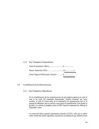 44..33..22 PPaarraa TTrraabbaajjaaddoorreess IInnddeeppeennddiieenntteess 
TToottaall ddee hhoonnoorraarriiooss ((110000%%))................................................................$$ .......................................... 
MMeennooss:: RReetteenncciióónn ((1100%%))..........................................................................$$ ((......................................)) 
TToottaall aa PPaaggaarr aall PPrrooffeessiioonnaall oo TTééccnniiccoo..............................$$ .......................................... 
44..44 CCoonnttaabbiilliizzaacciióónn ddee llaass RReemmuunneerraacciioonneess 
44..44..11 PPaarraa TTrraabbaajjaaddoorreess DDeeppeennddiieenntteess 
EEnn llaa ccoonnttaabbiilliizzaacciióónn ddee llaass rreemmuunneerraacciioonneess ddee uunnaa eemmpprreessaa aappaarreeccee uunn ccoossttoo eell 
ccuuaall eess ddee ccaarrggoo ddeell eemmpplleeaaddoorr ddeennoommiinnaaddoo ““AAppoorrtteess PPaattrroonnaall”” ppoorr lleeyyeess 
ssoocciiaalleess,, eell ccuuaall nnoo ffoorrmmaa ppaarrttee ddee llaa lliiqquuiiddaacciióónn ddee rreemmuunneerraacciióónn qquuee ssee llee 
eennttrreeggaa aall ttrraabbaajjaaddoorr,, ppeerroo ssee iinncclluuyyee ccoommoo ggaassttoo aall ccoonnttaabbiilliizzaarrllaass.. EEssttee aappoorrttee ssee 
ddeeccllaarraa yy ssee ccaanncceellaa aa eennttiiddaaddeess ccoommoo eell IINNPP,, CCaajjaa ddee CCoommppeennssaacciióónn,, MMuuttuuaall ddee 
SSeegguurriiddaadd uu oottrraass.. 
LLaa ccoottiizzaacciióónn bbáássiiccaa ggeenneerraall aaccttuuaallmmeennttee aasscciieennddee aall 00,,9955%%,, cciiffrraa qquuee ssee aapplliiccaa 
ssoobbrree eell ttoottaall ddeell mmoonnttoo iimmppoonniibbllee,, tteenniieennddoo eenn ccoonnssiiddeerraacciióónn qquuee ttaammbbiiéénn eexxiissttee 
113344 
 