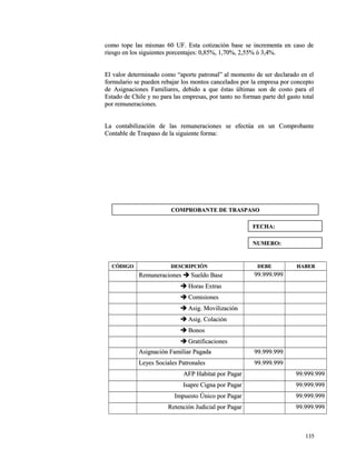 como tope las mismas 60 UF. Esta cotización base se iinnccrreemmeennttaa eenn ccaassoo ddee 
rriieessggoo eenn llooss ssiigguuiieenntteess ppoorrcceennttaajjeess:: 00,,8855%%,, 11,,7700%%,, 22,,5555%% óó 33,,44%%.. 
EEll vvaalloorr ddeetteerrmmiinnaaddoo ccoommoo ““aappoorrttee ppaattrroonnaall”” aall mmoommeennttoo ddee sseerr ddeeccllaarraaddoo eenn eell 
ffoorrmmuullaarriioo ssee ppuueeddeenn rreebbaajjaarr llooss mmoonnttooss ccaanncceellaaddooss ppoorr llaa eemmpprreessaa ppoorr ccoonncceeppttoo 
ddee AAssiiggnnaacciioonneess FFaammiilliiaarreess,, ddeebbiiddoo aa qquuee ééssttaass úúllttiimmaass ssoonn ddee ccoossttoo ppaarraa eell 
EEssttaaddoo ddee CChhiillee yy nnoo ppaarraa llaass eemmpprreessaass,, ppoorr ttaannttoo nnoo ffoorrmmaann ppaarrttee ddeell ggaassttoo ttoottaall 
ppoorr rreemmuunneerraacciioonneess.. 
LLaa ccoonnttaabbiilliizzaacciióónn ddee llaass rreemmuunneerraacciioonneess ssee eeffeeccttúúaa eenn uunn CCoommpprroobbaannttee 
CCoonnttaabbllee ddee TTrraassppaassoo ddee llaa ssiigguuiieennttee ffoorrmmaa:: 
CCÓÓDDIIGGOO DDEESSCCRRIIPPCCIIÓÓNN DDEEBBEE HHAABBEERR 
RReemmuunneerraacciioonneess  SSuueellddoo BBaassee 9999..999999..999999 
 HHoorraass EExxttrraass 
 CCoommiissiioonneess 
 AAssiigg.. MMoovviilliizzaacciióónn 
 AAssiigg.. CCoollaacciióónn 
 BBoonnooss 
 GGrraattiiffiiccaacciioonneess 
AAssiiggnnaacciióónn FFaammiilliiaarr PPaaggaaddaa 9999..999999..999999 
LLeeyyeess SSoocciiaalleess PPaattrroonnaalleess 9999..999999..999999 
AAFFPP HHaabbiittaatt ppoorr PPaaggaarr 9999..999999..999999 
IIssaapprree CCiiggnnaa ppoorr PPaaggaarr 9999..999999..999999 
IImmppuueessttoo ÚÚnniiccoo ppoorr PPaaggaarr 9999..999999..999999 
RReetteenncciióónn JJuuddiicciiaall ppoorr PPaaggaarr 9999..999999..999999 
113355 
CCOOMMPPRROOBBAANNTTEE DDEE TTRRAASSPPAASSOO 
FFEECCHHAA:: 
NNUUMMEERROO:: 
 