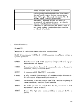 que más se ajusta la realidad ddee llaa eemmpprreessaa.. 
CCoonnttaabbiilliizzaacciióónn ddee llooss ggaassttooss mmeennoorreess eenn llaa ccuueennttaa ““GGaassttooss 
GGeenneerraalleess”” ddeebbiiddoo aa lloo ppooccoo ssiiggnniiffiiccaattiivvoo ddee ssuuss vvaalloorreess.. 
EEll aaññoo 11999999 ssee aapplliiccóó eell SSiisstteemmaa ddee VVaalloorriizzaacciióónn PPPPPP yy eell 
aaññoo 22000000,, ttaammbbiiéénn ssee aapplliiccóó eell mmiissmmoo ssiisstteemmaa.. 
LLooss IInnffoorrmmeess CCoonnttaabblleess ssee pprreesseennttaann ddee aaccuueerrddoo aa llaass 
nneecceessiiddaaddeess ddee iinnffoorrmmaacciióónn ddee llaa eemmpprreessaa yy llaass eexxiiggeenncciiaass 
iimmppuueessttaass ppoorr llooss OOrrggaanniissmmooss CCoonnttrraalloorreess.. 
EEll RReessuullttaaddoo ddeell eejjeerrcciicciioo iinnddiiccaaddoo eenn eell BBaallaannccee GGeenneerraall eess 
ddee $$ 550000..000000,, vvaalloorr qquuee eess eexxaaccttaammeennttee iigguuaall aall eennttrreeggaaddoo 
ppoorr eell EEssttaaddoo ddee RReessuullttaaddooss.. 
22.. SSiisstteemmaa CCeennttrraalliizzaaddooss 
EEjjeerrcciicciioo NNº 11 
DDeessaarrrroollllee eenn uunn LLiibbrroo AAuuxxiilliiaarr ddee CCaajjaa AAmmeerriiccaannoo eell ssiigguuiieennttee eejjeerrcciicciioo :: 
EEll ssaallddoo ddee llaa ccuueennttaa ccaajjaa aall 0011..0055..9955 eess ddee $$ 112200..000000..--,, dduurraannttee eell mmeess ddee MMaayyoo ssee pprroodduucceenn llaass 
ssiigguuiieenntteess ooppeerraacciioonneess:: 
0033..0055..9955 SSee rreecciibbee llaa ssuummaa ddee $$ 6600..000000..-- eenn cchheeqquuee,, ccoorrrreessppoonnddiieennddoo aa uunn ppaaggoo qquuee 
rreeaalliizzaa uunn cclliieennttee ddee llaa eemmpprreessaa.. 
0044..0055..9955 SSee ccaanncceellaa eenn eeffeeccttiivvoo eell aarrrriieennddoo ddee bbooddeeggaass eenn llaass ccuuaalleess ssee aallmmaacceennaann llaass 
mmeerrccaaddeerrííaass,, vvaalloorr qquuee aasscciieennddee aa $$ 5555..000000..-- 
0055..0055..9955 EEll ddooccuummeennttoo rreecciibbiiddoo eell ddííaa 0033..0055..9955 eess ddeeppoossiittaaddoo.. 
0077..0055..9955 EEll ssoocciioo ""DDoonn PPeeppee"" ttiieennee uunn ssaallddoo eenn ssuu CCuueennttaa OObblliiggaaddaa ppoorr llaa ccaannttiiddaadd ddee $$ 
112200..000000..--,, ccoonn eessttaa ffeecchhaa eennttrreeggaa $$ 6600..000000..-- eenn eeffeeccttiivvoo.. 
1100..0055..9955 AAll vveenncciimmiieennttoo ddee uunnaa LLeettrraa ppoorr PPaaggaarr ppoorr $$ 7700..000000..-- ssee ssoolliicciittaa uunnaa pprróórrrrooggaa ddee 
3300 ddííaass,, eennttrreeggaannddoo eenn eessttee aaccttoo $$ 3300..000000--.. eenn eeffeeccttiivvoo.. 
1155..0055..9955 UUnn ddeeuuddoorr qquuee hhaabbííaa ssiiddoo ccaassttiiggaaddoo hhaaccee ddooss aaññooss,, nnooss ccaanncceellaa ssuu ddeeuuddaa 
aasscceennddiieennttee aa $$ 1155..000000..-- eenn eeffeeccttiivvoo.. 
1188..0055..9955 EEll ssoocciioo ""DDoonn PPeeppee"" rreettiirraa aa ccuueennttaa ddee uuttiilliiddaaddeess llaa ssuummaa ddee $$ 2200..000000..--,, eenn 
eeffeeccttiivvoo.. 
113388 
 
