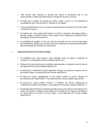 cc.. TTooddoo iinnffoorrmmee hhaaccee rreeffeerreenncciiaa aall ppeerrííooddoo qquuee aabbaarrccaa llaa iinnffoorrmmaacciióónn qquuee ssee eessttáá 
pprrooppoorrcciioonnaannddoo oo ccuubbiieerrttoo ppoorr ddiicchhoo iinnffoorrmmee.. PPrriinncciippiioo ddee PPeerrííooddoo ddee TTiieemmppoo.. 
dd.. EEll hheecchhoo qquuee ssee rreefflleejjeenn llaass ccuueennttaass ppoorr ccoobbrraarr oo ppaaggaarr yy qquuee nnoo ssee eessttee aapplliiccaannddoo llaa 
ccoonnttaabbiilliiddaadd ddee ccaajjaa oo bbaassee ddee eeffeeccttiivvoo.. PPrriinncciippiioo ddee DDeevveennggaaddoo.. 
ee.. AAll eexxiissttiirr iigguuaallddaadd eennttrree eell aaccttiivvoo yy eell ppaassiivvoo mmááss eell ppaattrriimmoonniioo.. PPrriinncciippiioo ddee llaa PPaarrttiiddaa ddoobbllee 
oo DDuuaalliiddaadd EEccoonnóómmiiccaa.. 
ff.. EEll rreeggiissttrraarr uunnaa vveennttaa ccuuaannddoo eeffeeccttiivvaammeennttee ssee eemmiittiióó eell rreessppeeccttiivvoo ddooccuummeennttoo ((bboolleettaa oo 
ffaaccttuurraa)),, ccuuaannddoo ssee rreecciibbiióó eell ddiinneerroo oo bbiieenn ccuuaannddoo ssee hhiizzoo eennttrreeggaa rreeaall oo ssiimmbbóólliiccaa ddee llaass 
mmeerrccaaddeerrííaass.. PPrriinncciippiioo ddee RReeaalliizzaacciióónn.. 
gg.. LLaa ppoossiibbiilliiddaadd ddee ccoommppaarraarr eell ccoossttoo ddee vveennttaa ddee uunn ppeerrííooddoo ccoonn oottrroo ssiinn qquuee eexxiissttaa nniinnggúúnn 
ttiippoo ddee ddiissttoorrssiióónn,, ddeebbiiddoo aa qquuee eenn aammbbooss eejjeerrcciicciiooss ssee aapplliiccaarroonn llooss mmiissmmooss pprroocceeddiimmiieennttooss 
ppaarraa ssuu ddeetteerrmmiinnaacciióónn.. PPrriinncciippiioo ddee UUnniiffoorrmmiiddaadd.. 
55.. AApplliiccaacciióónn pprrááccttiiccaa ddee llaass nnoorrmmaass ccoonnttaabblleess 
aa.. EEll ccoonnttaabbiilliizzaarr uunnaa vveennttaa ccuuaannddoo ssee hhaayyaa rreeaalliizzaaddoo,, jjuunnttoo ccoonn aapplliiccaarr eell pprriinncciippiioo ddee 
rreeaalliizzaacciióónn ssee eessttáá aapplliiccaannddoo llaa nnoorrmmaa ccoonnttaabbllee eessppeeccííffiiccaa AA..11.. 
bb.. PPrroodduuccttoo ddee llaa vveennttaa,, ddeetteerrmmiinnaarr yy ccoonnttaabbiilliizzaarr ooppoorrttuunnaammeennttee ssuu rreessppeeccttiivvoo ccoossttoo ddee vveennttaa eess 
uunnaa aapplliiccaacciióónn ddee llaa nnoorrmmaa ccoonnttaabbllee eessppeeccííffiiccaa AA..22.. 
cc.. EEll ddeetteerrmmiinnaarr yy ccoonnttaabbiilliizzaarr llooss ggaassttooss ppeennddiieenntteess ddee ppaaggoo eenn eell eejjeerrcciicciioo rreessppeeccttiivvoo eessttoo eess 
pprroovviissiioonnaarr eell ggaassttoo,, eess uunnaa aapplliiccaacciióónn ddee llaa nnoorrmmaa eessppeeccííffiiccaa AA..55.. 
dd.. EEll hheecchhoo ddee mmoossttrraarr sseeppaarraaddaammeennttee eenn uunnaa ccuueennttaa ccoonnttaabbllee llaa rreesseerrvvaa ““RReesseerrvvaa ddee 
RReevvaalloorriizzaacciióónn ddeell CCaappiittaall PPrrooppiioo”” eess uunnaa aapplliiccaacciióónn ddee llaa nnoorrmmaa ccoonnttaabbllee eessppeeccííffiiccaa BB..77.. 
ee.. EEll pprreesseennttaarr llaa ccuueennttaa ccoonnttaabbllee ““CClliieenntteess”” oo ““DDeeuuddoorreess ppoorr VVeennttaass”” rreebbaajjaaddaa ppoorr llaa 
““EEssttiimmaacciióónn ddee DDeeuuddoorreess IInnccoobbrraabblleess”” eess uunnaa aapplliiccaacciióónn ddee llaa nnoorrmmaa ccoonnttaabbllee eessppeeccííffiiccaa CC..11.. 
ff.. EEll pprreesseennttaarr ddeennttrroo ddeell PPaassiivvoo CCiirrccuullaannttee llaass ddeeuuddaass ccoonn llooss pprroovveeeeddoorreess ddee mmeerrccaaddeerrííaass eenn llaa 
ccuueennttaa ““PPrroovveeeeddoorreess”” sseeppaarraaddoo ddee llaass ddeeuuddaass ccoonn eell EEssttaaddoo ppoorr llooss iimmppuueessttooss aaddeeuuddaaddooss aa 
eessaa mmiissmmaa ffeecchhaa eenn llaa ccuueennttaa ““IIVVAA ppoorr PPaaggaarr”” eess uunnaa aapplliiccaacciióónn ddee llaa nnoorrmmaa ccoonnttaabbllee 
eessppeeccííffiiccaa DD..22.. 
1144 
 