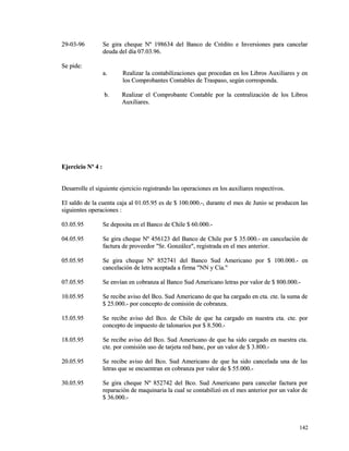 2299--0033--9966 SSee ggiirraa cchheeqquuee NNº 119988663344 ddeell BBaannccoo ddee CCrrééddiittoo ee IInnvveerrssiioonneess ppaarraa ccaanncceellaarr 
ddeeuuddaa ddeell ddííaa 0077..0033..9966.. 
SSee ppiiddee:: 
aa.. RReeaalliizzaarr llaa ccoonnttaabbiilliizzaacciioonneess qquuee pprroocceeddaann eenn llooss LLiibbrrooss AAuuxxiilliiaarreess yy eenn 
llooss CCoommpprroobbaanntteess CCoonnttaabblleess ddee TTrraassppaassoo,, sseeggúúnn ccoorrrreessppoonnddaa.. 
bb.. RReeaalliizzaarr eell CCoommpprroobbaannttee CCoonnttaabbllee ppoorr llaa cceennttrraalliizzaacciióónn ddee llooss LLiibbrrooss 
AAuuxxiilliiaarreess.. 
EEjjeerrcciicciioo NNº 44 :: 
DDeessaarrrroollllee eell ssiigguuiieennttee eejjeerrcciicciioo rreeggiissttrraannddoo llaass ooppeerraacciioonneess eenn llooss aauuxxiilliiaarreess rreessppeeccttiivvooss.. 
EEll ssaallddoo ddee llaa ccuueennttaa ccaajjaa aall 0011..0055..9955 eess ddee $$ 110000..000000..--,, dduurraannttee eell mmeess ddee JJuunniioo ssee pprroodduucceenn llaass 
ssiigguuiieenntteess ooppeerraacciioonneess :: 
0033..0055..9955 SSee ddeeppoossiittaa eenn eell BBaannccoo ddee CChhiillee $$ 6600..000000..-- 
0044..0055..9955 SSee ggiirraa cchheeqquuee NNº 445566112233 ddeell BBaannccoo ddee CChhiillee ppoorr $$ 3355..000000..-- eenn ccaanncceellaacciióónn ddee 
ffaaccttuurraa ddee pprroovveeeeddoorr ""SSrr.. GGoonnzzáálleezz"",, rreeggiissttrraaddaa eenn eell mmeess aanntteerriioorr.. 
0055..0055..9955 SSee ggiirraa cchheeqquuee NNº 885522774411 ddeell BBaannccoo SSuudd AAmmeerriiccaannoo ppoorr $$ 110000..000000..-- eenn 
ccaanncceellaacciióónn ddee lleettrraa aacceeppttaaddaa aa ffiirrmmaa ""NNNN yy CCííaa.."" 
0077..0055..9955 SSee eennvvííaann eenn ccoobbrraannzzaa aall BBaannccoo SSuudd AAmmeerriiccaannoo lleettrraass ppoorr vvaalloorr ddee $$ 880000..000000..-- 
1100..0055..9955 SSee rreecciibbee aavviissoo ddeell BBccoo.. SSuudd AAmmeerriiccaannoo ddee qquuee hhaa ccaarrggaaddoo eenn ccttaa.. ccttee.. llaa ssuummaa ddee 
$$ 2255..000000..-- ppoorr ccoonncceeppttoo ddee ccoommiissiióónn ddee ccoobbrraannzzaa.. 
1155..0055..9955 SSee rreecciibbee aavviissoo ddeell BBccoo.. ddee CChhiillee ddee qquuee hhaa ccaarrggaaddoo eenn nnuueessttrraa ccttaa.. ccttee.. ppoorr 
ccoonncceeppttoo ddee iimmppuueessttoo ddee ttaalloonnaarriiooss ppoorr $$ 88..550000..-- 
1188..0055..9955 SSee rreecciibbee aavviissoo ddeell BBccoo.. SSuudd AAmmeerriiccaannoo ddee qquuee hhaa ssiiddoo ccaarrggaaddoo eenn nnuueessttrraa ccttaa.. 
ccttee.. ppoorr ccoommiissiióónn uussoo ddee ttaarrjjeettaa rreedd bbaanncc,, ppoorr uunn vvaalloorr ddee $$ 33..880000..-- 
2200..0055..9955 SSee rreecciibbee aavviissoo ddeell BBccoo.. SSuudd AAmmeerriiccaannoo ddee qquuee hhaa ssiiddoo ccaanncceellaaddaa uunnaa ddee llaass 
lleettrraass qquuee ssee eennccuueennttrraann eenn ccoobbrraannzzaa ppoorr vvaalloorr ddee $$ 5555..000000..-- 
3300..0055..9955 SSee ggiirraa cchheeqquuee NNº 885522774422 ddeell BBccoo.. SSuudd AAmmeerriiccaannoo ppaarraa ccaanncceellaarr ffaaccttuurraa ppoorr 
rreeppaarraacciióónn ddee mmaaqquuiinnaarriiaa llaa ccuuaall ssee ccoonnttaabbiilliizzóó eenn eell mmeess aanntteerriioorr ppoorr uunn vvaalloorr ddee 
$$ 3366..000000..-- 
114422 
 