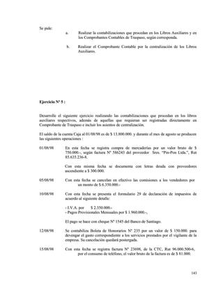 SSee ppiiddee:: 
aa.. RReeaalliizzaarr llaa ccoonnttaabbiilliizzaacciioonneess qquuee pprroocceeddaann eenn llooss LLiibbrrooss AAuuxxiilliiaarreess yy eenn 
llooss CCoommpprroobbaanntteess CCoonnttaabblleess ddee TTrraassppaassoo,, sseeggúúnn ccoorrrreessppoonnddaa.. 
bb.. RReeaalliizzaarr eell CCoommpprroobbaannttee CCoonnttaabbllee ppoorr llaa cceennttrraalliizzaacciióónn ddee llooss LLiibbrrooss 
AAuuxxiilliiaarreess.. 
EEjjeerrcciicciioo NNº 55 :: 
DDeessaarrrroollllee eell ssiigguuiieennttee eejjeerrcciicciioo rreeaalliizzaannddoo llaass ccoonnttaabbiilliizzaacciioonneess qquuee pprroocceeddaann eenn llooss lliibbrrooss 
aauuxxiilliiaarreess rreessppeeccttiivvooss,, aaddeemmááss ddee aaqquueellllaass qquuee rreeqquuiieerraann sseerr rreeggiissttrraaddaass ddiirreeccttaammeennttee eenn 
CCoommpprroobbaannttee ddee TTrraassppaassoo ee iinncclluuiirr llooss aassiieennttooss ddee cceennttrraalliizzaacciióónn.. 
EEll ssaallddoo ddee llaa ccuueennttaa CCaajjaa aall 0011//0088//9988 eess ddee $$ 1133..880000..000000.. yy dduurraannttee eell mmeess ddee aaggoossttoo ssee pprroodduucceenn 
llaass ssiigguuiieenntteess ooppeerraacciioonneess :: 
0011//0088//9988 EEnn eessttaa ffeecchhaa ssee rreeggiissttrraa ccoommpprraa ddee mmeerrccaaddeerrííaass ppoorr uunn vvaalloorr bbrruuttoo ddee $$ 
775500..000000..--,, sseeggúúnn ffaaccttuurraa NNº 558866224433 ddeell pprroovveeeeddoorr SSrreess.. ““PPiinn--PPoonn LLttddaa..””,, RRuutt 
8855..663355..223366--88.. 
CCoonn eessttaa mmiissmmaa ffeecchhaa ssee ddooccuummeennttaa ccoonn lleettrraass ddeeuuddaa ccoonn pprroovveeeeddoorreess 
aasscceennddiieennttee aa $$ 330000..000000.. 
0055//0088//9988 CCoonn eessttaa ffeecchhaa ssee ccaanncceellaann eenn eeffeeccttiivvoo llaass ccoommiissiioonneess aa llooss vveennddeeddoorreess ppoorr 
uunn mmoonnttoo ddee $$ 66..335500..000000..-- 
1100//0088//9988 CCoonn eessttaa ffeecchhaa ssee pprreesseennttaa eell ffoorrmmuullaarriioo 2299 ddee ddeeccllaarraacciióónn ddee iimmppuueessttooss ddee 
aaccuueerrddoo aall ssiigguuiieennttee ddeettaallllee:: 
-- II..VV..AA.. ppoorr $$ 22..335500..000000..-- 
-- PPaaggooss PPrroovviissiioonnaalleess MMeennssuuaalleess ppoorr $$ 11..996600..000000..--,, 
EEll ppaaggoo ssee hhaaccee ccoonn cchheeqquuee NNº 11554455 ddeell BBaannccoo ddee SSaannttiiaaggoo.. 
1122//0088//9988 SSee ccoonnttaabbiilliizzaa BBoolleettaa ddee HHoonnoorraarriiooss NNº 223355 ppoorr uunn vvaalloorr ddee $$ 115500..000000.. ppaarraa 
ddeevveennggaarr eell ggaassttoo ccoorrrreessppoonnddiieennttee aa llooss sseerrvviicciiooss pprreessttaaddooss ppoorr eell vviiggiillaannttee ddee llaa 
eemmpprreessaa.. SSuu ccaanncceellaacciióónn qquueeddaarráá ppoosstteerrggaaddaa.. 
1155//0088//9988 CCoonn eessttaa ffeecchhaa ssee rreeggiissttrraa ffaaccttuurraa NNº 2233669988,, ddee llaa CCTTCC,, RRuutt 9966..000000..550000--66,, 
ppoorr eell ccoonnssuummoo ddee tteellééffoonnoo,, eell vvaalloorr bbrruuttoo ddee llaa ffaaccttuurraa eess ddee $$ 8811..000000.. 
114433 
 