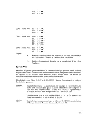 11006644 $$ 5555..000000..-- 
11006666 $$ 6688..000000..-- 
2233--0055 BBoolleettaass NNrrooss.. 11006677 $$ 44..550000..-- 
11006688 $$ 66..330000..-- 
11006699 $$ 1111..000000..-- 
2244--0055 BBoolleettaass NNrrooss.. 11007700 $$ 4499..000000..-- 
11007711 $$ 88..770000..-- 
11007722 $$ 22..550000..-- 
11007733 $$ 2233..000000..-- 
11007744 $$ 1199..000000..-- 
3311--0055 BBoolleettaass NNrrooss.. 11007755 $$ 9911..000000..-- 
11007766 $$ 88..330000..-- 
11007777 $$ 7788..000000..-- 
SSee ppiiddee:: 
aa.. RReeaalliizzaarr llaa ccoonnttaabbiilliizzaacciioonneess qquuee pprroocceeddaann eenn llooss LLiibbrrooss AAuuxxiilliiaarreess yy eenn 
llooss CCoommpprroobbaanntteess CCoonnttaabblleess ddee TTrraassppaassoo,, sseeggúúnn ccoorrrreessppoonnddaa.. 
bb.. RReeaalliizzaarr eell CCoommpprroobbaannttee CCoonnttaabbllee ppoorr llaa cceennttrraalliizzaacciióónn ddee llooss LLiibbrrooss 
AAuuxxiilliiaarreess.. 
EEjjeerrcciicciioo NNº 77 :: 
DDeessaarrrroollllee eell ssiigguuiieennttee eejjeerrcciicciioo rreeaalliizzaannddoo llaass ccoonnttaabbiilliizzaacciioonneess qquuee pprroocceeddaann uussaannddoo llooss lliibbrrooss 
rreessppeeccttiivvooss aauuxxiilliiaarreess,, aaddeemmááss rreeaalliizzaarr eell ccoommpprroobbaannttee ccoonnttaabbllee ppoorr aaqquueellllaass ooppeerraacciioonneess qquuee nnoo 
ssee rreeggiissttrreenn eenn llooss aauuxxiilliiaarreess aanntteess sseeññaallaaddooss,, ddeebbeerráá ttaammbbiiéénn iinncclluuiirr llooss aassiieennttooss ddee 
cceennttrraalliizzaacciióónn.. LLaa eemmpprreessaa ssee ddeeddiiccaa aa llaa ccoommeerrcciiaalliizzaacciióónn ddee ccaallzzaaddooss.. 
EEll ssaallddoo ddee llaa ccuueennttaa CCaajjaa aall 0011//0088//9999 eess ddee $$ 66..550000..000000.. yy dduurraannttee eell mmeess ddee aaggoossttoo ssee pprroodduucceenn 
llaass ssiigguuiieenntteess ooppeerraacciioonneess :: 
0011//0088//9999 EEnn eessttaa ffeecchhaa ssee rreecciibbee yy ssee rreeggiissttrraa ffaaccttuurraa ppoorr llaa ccoommpprraa ddee 88 ccoommppuuttaaddoorreess,, llooss 
ccuuaalleess sseerráánn iinnssttaallaaddooss ppaarraa aappooyyaarr llaa ggeessttiióónn aaddmmiinniissttrraattiivvaa ddee llaa eemmpprreessaa,, eell 
vvaalloorr bbrruuttoo ddee llaa ccoommpprraa aasscceennddiióó aa llaa ssuummaa ddee $$ 77..446600..000000..--,, sseeggúúnn ffaaccttuurraa NNº 
668855997733 ddeell pprroovveeeeddoorr SSrreess.. ““CCoommppuuttaacciióónn LLttddaa..””,, RRuutt 8855..663355..223366--88.. 
CCoonn eessttaa mmiissmmaa ffeecchhaa ssee ggiirraann cchheeqquueess nnúúmmeerrooss 1122335555 yy 1122335566 ddeell BBaannccoo ddeell 
EEssttaaddoo ppaarraa ccaanncceellaarr eell 5500%% ddee llaa ffaaccttuurraa NNº 668855997733.. 
0022//0088//9999 EEnn eessttaa ffeecchhaa ssee vveennddee mmeerrccaaddeerrííaa ppoorr uunn vvaalloorr nneettoo ddee $$ 555500..000000..--,, sseeggúúnn ffaaccttuurraa 
NNº 55663344,, aall cclliieennttee SSrr.. TTaassmmaanniiaa GGoonnzzáálleezz,, RRuutt 99..665555..3366440055.. 
114477 
 