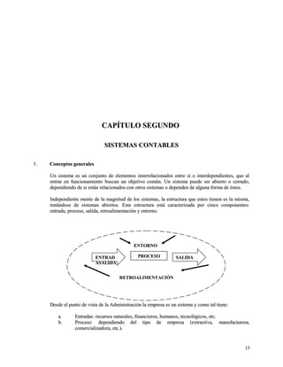 CCAAPPÍÍTTUULLOO SSEEGGUUNNDDOO 
SSIISSTTEEMMAASS CCOONNTTAABBLLEESS 
11.. CCoonncceeppttooss ggeenneerraalleess 
UUnn ssiisstteemmaa eess uunn ccoonnjjuunnttoo ddee eelleemmeennttooss iinntteerrrreellaacciioonnaaddooss eennttrree ssíí oo iinntteerrddeeppeennddiieenntteess,, qquuee aall 
eennttrraarr eenn ffuunncciioonnaammiieennttoo bbuussccaann uunn oobbjjeettiivvoo ccoommúúnn.. UUnn ssiisstteemmaa ppuueeddee sseerr aabbiieerrttoo oo cceerrrraaddoo,, 
ddeeppeennddiieennddoo ddee ssii eessttáánn rreellaacciioonnaaddooss ccoonn oottrrooss ssiisstteemmaass oo ddeeppeennddeenn ddee aallgguunnaa ffoorrmmaa ddee ééssttooss.. 
IInnddeeppeennddiieennttee mmeennttee ddee llaa mmaaggnniittuudd ddee llooss ssiisstteemmaass,, llaa eessttrruuccttuurraa qquuee eessttooss ttiieenneenn eess llaa mmiissmmaa,, 
ttrraattáánnddoossee ddee ssiisstteemmaass aabbiieerrttooss.. EEssttaa eessttrruuccttuurraa eessttáá ccaarraacctteerriizzaaddaa ppoorr cciinnccoo ccoommppoonneenntteess:: 
eennttrraaddaa,, pprroocceessoo,, ssaalliiddaa,, rreettrrooaalliimmeennttaacciióónn yy eennttoorrnnoo.. 
EENNTTRRAADD PPRROOCCEESSOO SSAALLIIDDAA 
AASSAALLIIDDAA 
DDeessddee eell ppuunnttoo ddee vviissttaa ddee llaa AAddmmiinniissttrraacciióónn llaa eemmpprreessaa eess uunn ssiisstteemmaa yy ccoommoo ttaall ttiieennee:: 
aa.. EEnnttrraaddaass:: rreeccuurrssooss nnaattuurraalleess,, ffiinnaanncciieerrooss,, hhuummaannooss,, tteeccnnoollóóggiiccooss,, eettcc.. 
bb.. PPrroocceessoo:: ddeeppeennddiieennddoo ddeell ttiippoo ddee eemmpprreessaa ((eexxttrraaccttiivvaa,, mmaannuuffaaccttuurreerraa,, 
ccoommeerrcciiaalliizzaaddoorraa,, eettcc..)).. 
1155 
EENNTTOORRNNOO 
RREETTRROOAALLIIMMEENNTTAACCIIÓÓNN 
 