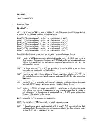 EEjjeerrcciicciioo NNº 1199 :: 
TTaalllleerr EEvvaalluuaattiivvoo NNº 33 
55.. LLeettrraass ppoorr CCoobbrraarr 
EEjjeerrcciicciioo NNº 2200 :: 
AAll 3311..0055..9977 llaa eemmpprreessaa ““SSSS”” pprreesseennttaa uunn ssaallddoo ddee $$ 11..113311..330000..-- eenn ssuu ccuueennttaa LLeettrraass ppoorr CCoobbrraarr,, 
eell aannáálliissiiss ddee ééssttaa eennttrreeggaa eell ssiigguuiieennttee iinnvveennttaarriioo ddee lleettrraass:: 
LLeettrraa NNº 00775544 ppoorr uunn vvaalloorr ddee $$ 5555..550000..-- ccoonn vveenncciimmiieennttoo aall 3300..0066..9977,, 
LLeettrraa NNº 00775555 ppoorr uunn vvaalloorr ddee $$ 110066..330000..-- ccoonn vveenncciimmiieennttoo aall 1155..0077..9977,, 
LLeettrraa NNº 00775566 ppoorr uunn vvaalloorr ddee $$ 7788..880000..-- ccoonn vveenncciimmiieennttoo aall 0055..0077..9977,, 
LLeettrraa NNº 00775577 ppoorr uunn vvaalloorr ddee $$ 221199..660000..-- ccoonn vveenncciimmiieennttoo aall 0033..0077..9977,, 
LLeettrraa NNº 00775588 ppoorr uunn vvaalloorr ddee $$ 336677..440000..-- ccoonn vveenncciimmiieennttoo aall 2255..0077..9977,, 
LLeettrraa NNº 00775599 ppoorr uunn vvaalloorr ddee $$ 118800..000000..-- ccoonn vveenncciimmiieennttoo aall 3311..0077..9977,, 
LLeettrraa NNº 00776600 ppoorr uunn vvaalloorr ddee $$ 112233..770000..-- ccoonn vveenncciimmiieennttoo aall 0011..0088..9977.. 
CCoonnttaabbiilliizzaarr llaass ssiigguuiieenntteess ooppeerraacciioonneess qquuee aaffeeccttaarroonn aa llaa ccuueennttaa LLeettrraass ppoorr CCoobbrraarr:: 
0011//0077 LLaa lleettrraa NNº 00775544 eess pprroorrrrooggaaddaa aa ssoolliicciittuudd ddeell ddeeuuddoorr hhaassttaa eell 3311//0077//9977,, ppaarraa lloo ccuuaall ssee 
ffiirrmmaa uunn nnuueevvoo ddooccuummeennttoo,, aassiiggnnaaddoo ccoonn eell NNº 00776611 eell ccuuaall iinncclluuyyee eenn ssuu vvaalloorr eell mmoonnttoo 
oorriiggiinnaall ddee llaa ddeeuuddaa mmááss llooss iinntteerreesseess ppoorr llaa pprroorrrrooggaa eeqquuiivvaalleenntteess aall 11,,22%% ddeell vvaalloorr 
oorriiggiinnaall ddeell ddooccuummeennttoo.. 
0066//0077 LLaass lleettrraass nnúúmmeerrooss 00775566 yy 00775577 ssoonn eennvviiaaddaass aa llaa nnoottaarrííaa ddeebbiiddoo aa qquuee nnoo ffuueerroonn 
ccaanncceellaaddaass aa ssuu vveenncciimmiieennttoo ppoorr llooss ddeeuuddoorreess.. 
1100//0077 LLaa nnoottaarrííaa nnooss eennvvííaa eell ddiinneerroo ((cchheeqquuee aall ddííaa)) ccoorrrreessppoonnddiieennttee aa llaa lleettrraa NNº 00775566 yy ccoonn 
eelllloo ttaammbbiiéénn llooss ccoossttooss ppoorr llaa ccoobbrraannzzaa qquuee aasscciieennddeenn aall 00,,55%% ddeell vvaalloorr oorriiggiinnaall ddeell 
ddooccuummeennttoo.. 
1144//0077 LLaa lleettrraa NNº 00775577 eess pprrootteessttaaddaa,, ppoorr lloo ccuuaall ssee llee aaddiicciioonnaarráá aall vvaalloorr oorriiggiinnaall ddeell ddooccuummeennttaa 
llaa cciiffrraa ddee $$22..550000.. ccoorrrreessppoonnddiieenntteess aall pprrootteessttoo,, ccaanncceelláánnddoollooss eenn eeffeeccttiivvoo.. 
1166//0077 LLaa lleettrraa NNº 00775555 eess pprroorrrrooggaaddaa hhaassttaa eell 3311//0077//9977,, ppoorr lloo qquuee ssee ccoobbrraarráá uunn iinntteerrééss ddeell 
00,,66%% ssoobbrree aall vvaalloorr oorriiggiinnaall ddeell ddooccuummeennttoo,, eell vvaalloorr rreessuullttaannttee ssee ppeerrcciibbiirráá aall ccoonnttaaddoo eenn 
eessttee mmiissmmoo aaccttoo yy ssee ffiirrmmaa uunnaa nnuueevvaa lleettrraa aassiiggnnaaddaa ccoonn eell NNº 00776622 llaa ccuuaall ssóólloo ccoonnssiiggnnaa 
eell mmiissmmoo vvaalloorr ddeell aanntteerriioorr ddooccuummeennttoo.. 
2200//0077 LLaa lleettrraa NNº 00775577 eess eennvviiaaddaa aa ccoobbrraannzzaa jjuuddiicciiaall.. 
2266//0077 EEssttee ddííaa llaa lleettrraa NNº 00775588 eess eennvviiaaddaa aa llaa nnoottaarriiaa ppaarraa ssuu ccoobbrraannzzaa.. 
2288//0077 EEll aabbooggaaddoo eennccaarrggaaddoo ddee llaa ccoobbrraannzzaa jjuuddiicciiaall ddee llaa lleettrraa NNº 00775577 nnooss rreemmiittee cchheeqquuee aall ddííaa 
ppoorr llaa ccaanncceellaacciióónn ddee eessttee ddooccuummeennttoo,, iinnffoorrmmáánnddoonnooss aaddeemmááss qquuee ddiicchhaa ccoobbrraannzzaa ggeenneerróó 
uunn ccoossttoo ddee $$ 55..550000..--,, ccaanncceellaaddoo eenn eeffeeccttiivvoo.. 
115599 
 