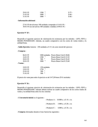 2299..0011..9955 11550000 "" $$ 5577..-- 
3311..0011..9955 11000000 "" $$ 6600..-- 
3311..0011..9955 11000000 "" $$ 6600..-- 
-- IInnffoorrmmaacciióónn aaddiicciioonnaall :: 
2277..0011..9955 ddeevvoollvveemmooss 110000 uunniiddaaddeess ccoommpprraaddaass eell 1166..0011..9955..-- 
3300..0011..9955 nnooss ddeevvuueellvveenn 330000 uunniiddaaddeess vveennddiiddaass eell 0099..0011..9955..-- 
EEjjeerrcciicciioo NNº 2255 :: 
DDeessaarrrroollllee eell ssiigguuiieennttee eejjeerrcciicciioo ddee vvaalloorriizzaacciióónn ddee eexxiisstteenncciiaass ppoorr llooss mmééttooddooss :: LLIIFFOO,, FFIIFFOO yy 
MMEEDDIIOO PPOONNDDEERRAADDOO.. AAddeemmááss,, uunn ccuuaaddrroo ccoommppaarraattiivvoo ccoonn llooss ccoossttooss ddee vveennttaass ttoottaalleess yy llaa 
uuttiilliiddaadd bbrruuttaa.. 
-- SSaallddoo EEjjeerrcciicciioo AAnntteerriioorr 225500 uunniiddaaddeess aa $$ 1155.. ddee ccoossttoo iinniicciiaall ddeell eejjeerrcciicciioo 
-- CCoommpprraass :: 
0066..0011..9955 11000000 uunniiddaaddeess PPrreecciioo BBrruuttoo UUnniitt..$$ 2200,,0066 
1166..0011..9955 11550000 "" PPrreecciioo BBrruuttoo UUnniitt..$$ 2211..8833 
2200..0011..9955 550000 "" PPrreecciioo BBrruuttoo UUnniitt..$$ 2222,,4422 
2288..0011..9955 11000000 "" PPrreecciioo BBrruuttoo UUnniitt..$$ 2233,,6600 
-- VVeennttaass :: 
1100..0011..9955 115500 uunniiddaaddeess 
1199..0011..9955 11775500 "" 
2255..0011..9955 330000 "" 
3311..0011..9955 550000 "" 
EEll pprreecciioo ddee vveennttaa ppaarraa ttooddoo eell eejjeerrcciicciioo eess ddee $$ 4477,,2200 bbrruuttoo ((IIVVAA iinncclluuiiddoo)) 
EEjjeerrcciicciioo NNº 2266 :: 
DDeessaarrrroollllee eell ssiigguuiieennttee eejjeerrcciicciioo ddee vvaalloorriizzaacciióónn ddee eexxiisstteenncciiaass ppoorr llooss mmééttooddooss :: LLIIFFOO,, FFIIFFOO yy 
MMEEDDIIOO PPOONNDDEERRAADDOO.. AAddeemmááss ddeebbeerráá rreeaalliizzaarr uunn ccuuaaddrroo ccoommppaarraattiivvoo ddee llooss ccoossttooss ttoottaalleess ddee 
vveennttaass yy llaa uuttiilliiddaadd bbrruuttaa eennttrree llooss ttrreess ssiisstteemmaass 
-- EEll iinnvveennttaarriioo iinniicciiaall eess eell ssiigguuiieennttee :: 
-- PPrroodduuccttoo AA :: 1100..000000 uu.. aa $$ 1188..-- cc//uu 
-- PPrroodduuccttoo BB :: 33..000000 uu.. aa $$ 2200..-- cc//uu 
-- PPrroodduuccttoo CC :: 44..000000 uu.. aa $$ 3366..-- cc//uu 
-- CCoommpprraass eeffeeccttuuaaddaass dduurraannttee eell mmeess ffuueerroonn llaass ssiigguuiieenntteess :: 
116644 
 