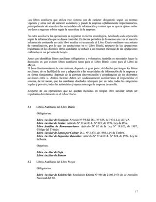 Los libros auxiliares que utiliza este sistema son de carácter obligatorio sseeggúúnn llaass nnoorrmmaass 
vviiggeenntteess yy oottrrooss ssoonn ddee ccaarráácctteerr vvoolluunnttaarriioo yy ppuueeddee llaa eemmpprreessaa ooppttaattiivvaammeennttee iimmpplleemmeennttaarrllooss,, 
pprriinncciippaallmmeennttee ddee aaccuueerrddoo aa llaass nneecceessiiddaaddeess ddee iinnffoorrmmaacciióónn yy ccoonnttrrooll qquuee ssee qquuiieerraa eejjeerrcceerr ssoobbrree 
llooss ddaattooss aa rreeggiissttrraarr oo bbiieenn sseeggúúnn llaa nnaattuurraalleezzaa ddee llaa eemmpprreessaa.. 
EEnn eessttooss aauuxxiilliiaarreess llaass ooppeerraacciioonneess ssee rreeggiissttrraann eenn ffoorrmmaa ccrroonnoollóóggiiccaa,, ddeettaallllaannddoo ccaaddaa ooppeerraacciióónn 
sseeggúúnn llaa iinnffoorrmmaacciióónn qquuee ssee ddeesseeaa ccoonnttrroollaarr.. EEnn ffoorrmmaa ppeerriióóddiiccaa ((aa lloo mmeennooss uunnaa vveezz aall mmeess)) llaa 
iinnffoorrmmaacciióónn ccoonntteenniiddaa eenn ccaaddaa lliibbrroo aauuxxiilliiaarr eess ttrraassppaassaaddaa aall LLiibbrroo DDiiaarriioo mmeeddiiaannttee uunnaa aassiieennttoo 
ddee cceennttrraalliizzaacciióónn,, ppoorr lloo qquuee llaass aannoottaacciioonneess eenn eell LLiibbrroo DDiiaarriioo,, rreessppeeccttoo ddee llaass ooppeerraacciioonneess 
rreeggiissttrraaddaass eenn llooss ddiissttiinnttooss lliibbrrooss aauuxxiilliiaarreess ssee rreedduuccee aa uunn rreessuummeenn mmeennssuuaall ddee llaass ooppeerraacciioonneess 
rreeaalliizzaaddaass eenn eessee ppeerrííooddoo ddee ttiieemmppoo.. 
JJuunnttoo ccoonn iiddeennttiiffiiccaarr lliibbrrooss aauuxxiilliiaarreess oobblliiggaattoorriiooss yy vvoolluunnttaarriiooss,, ttaammbbiiéénn eess nneecceessaarriiooss hhaacceerr llaa 
ddiissttiinncciióónn eenn qquuee eexxiisstteenn lliibbrrooss aauuxxiilliiaarreess ttaannttoo ppaarraa eell LLiibbrroo DDiiaarriioo ccoommoo ppaarraa eell LLiibbrroo ddee 
MMaayyoorr.. 
EEll bbuueenn ffuunncciioonnaammiieennttoo ddee eessttee ssiisstteemmaa,, ddeeppeennddee eenn ggrraann ppaarrttee,, ddeell ddiisseeññoo qquuee tteennggaann llooss lliibbrrooss 
aauuxxiilliiaarreess,, ddee ssuu ffaacciilliiddaadd ddee uussoo yy aaddaappttaacciióónn aa llaass nneecceessiiddaaddeess ddee iinnffoorrmmaacciióónn ddee llaa eemmpprreessaa yy 
eenn ffoorrmmaa ffuunnddaammeennttaall ddeeppeennddee ddee llaa ccoorrrreeccttaa ssiinnccrroonniizzaacciióónn yy ccoooorrddiinnaacciióónn ddee llooss ddiiffeerreenntteess 
aauuxxiilliiaarreess eennttrree ssíí.. AAmmbbooss ffaaccttoorreess ddeebbeenn sseerr ccuuiiddaaddoossaammeennttee ccoonnssiiddeerraaddooss aall iimmpplleemmeennttaarr eell 
ssiisstteemmaa,, ddee ttaall mmooddoo,, qquuee llooss aauuxxiilliiaarreess ddiisseeññaaddooss aabbaarrqquueenn ppoorr uunn llaaddoo,, ttooddaass llaass eexxiiggeenncciiaass 
lleeggaalleess yy ppoorr oottrroo,, ttooddaass llaass aaccttiivviiddaaddeess yy ooppeerraacciioonneess qquuee llaa eemmpprreessaa ddeessaarrrroollllee.. 
RReessppeeccttoo ddee llaass ooppeerraacciioonneess qquuee nnoo qquueeddaann iinncclluuiiddaass eenn nniinnggúúnn lliibbrroo aauuxxiilliiaarr ddeebbeenn sseerr 
rreeggiissttrraaddaass ddiirreeccttaammeennttee eenn eell LLiibbrroo DDiiaarriioo.. 
33..11 LLiibbrrooss AAuuxxiilliiaarreess ddeell LLiibbrroo DDiiaarriioo 
OObblliiggaattoorriiooss:: 
LLiibbrroo AAuuxxiilliiaarr ddee CCoommpprraass:: AArrttííccuulloo NNº 5599 ddeell DD..LL.. NNº 882255,, ddee 11997744,, LLeeyy ddee IIVVAA.. 
LLiibbrroo AAuuxxiilliiaarr ddee VVeennttaass:: AArrttííccuulloo NNº 5599 ddeell DD..LL.. NNº 882255,, ddee 11997744,, LLeeyy ddee IIVVAA.. 
LLiibbrroo AAuuxxiilliiaarr ddee RReemmuunneerraacciioonneess:: AArrttííccuulloo NNº 6622 ddee llaa LLeeyy NNº 1188..662200,, ddee 11998877,, 
CCóóddiiggoo ddeell TTrraabbaajjoo.. 
LLiibbrroo AAuuxxiilliiaarr ddee LLeettrraass ppoorr CCoobbrraarr:: DD..LL.. NNº 33..447755,, ddee 11998800,, LLeeyy ddee TTiimmbbrree.. 
LLiibbrroo AAuuxxiilliiaarr ddee IImmppuueessttooss RReetteenniiddooss:: AArrttííccuulloo NNº 7777 ddeell DD..LL.. NNº 882244,, ddee 11997744,, LLeeyy ddee 
llaa RReennttaa.. 
OOppttaattiivvooss:: 
LLiibbrroo AAuuxxiilliiaarr ddee CCaajjaa 
LLiibbrroo AAuuxxiilliiaarr ddee BBaannccooss 
33..22 LLiibbrrooss AAuuxxiilliiaarreess ddeell LLiibbrroo MMaayyoorr 
OObblliiggaattoorriiooss:: 
LLiibbrroo AAuuxxiilliiaarr ddee EExxiisstteenncciiaass:: RReessoolluucciióónn EExxeennttaa NNº 998855 ddee 2244..0099..11997755 ddee llaa DDiirreecccciióónn 
NNaacciioonnaall ddeell SSIIII.. 
1177 
 