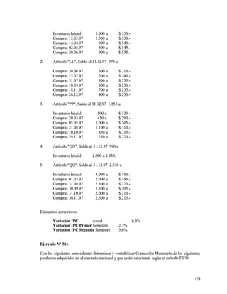 IInnvveennttaarriioo IInniicciiaall 11..000000 uu $$ 555500..-- 
CCoommpprraass 1155..0033..9977 11..550000 uu $$ 553300..-- 
CCoommpprraass 1144..0044..9977 990000 uu $$ 554400..-- 
CCoommpprraass 0022..0055..9977 880000 uu $$ 554455..-- 
CCoommpprraass 2200..0066..9977 990000 uu $$ 553355..-- 
22.. AArrttííccuulloo ""LLLL"".. SSaallddoo aall 3311..1122..9977 997700 uu 
CCoommpprraass 3300..0066..9977 660000 uu $$ 221100..-- 
CCoommpprraass 2255..0077..9977 770000 uu $$ 224400..-- 
CCoommpprraass 3311..0077..9977 550000 uu $$ 223355..-- 
CCoommpprraass 1100..0099..9977 880000 uu $$ 223300..-- 
CCoommpprraass 1188..1111..9977 770000 uu $$ 223355..-- 
CCoommpprraass 2266..1122..9977 440000 uu $$ 223300..-- 
33.. AArrttííccuulloo ""PPPP"".. SSaallddoo aall 3311..1122..9977 11..115555 uu 
IInnvveennttaarriioo IInniicciiaall 550000 uu $$ 333300..-- 
CCoommpprraass 2200..0033..9977 445500 uu $$ 229900..-- 
CCoommpprraass 0055..0055..9977 11..000000 uu $$ 330055..-- 
CCoommpprraass 2211..0088..9977 11..110000 uu $$ 331100..-- 
CCoommpprraass 1100..1100..9977 885500 uu $$ 331155..-- 
CCoommpprraass 2299..1111..9977 225500 uu $$ 332200..-- 
44.. AArrttííccuulloo ""OOOO"".. SSaallddoo aall 3311..1122..9977 999900 uu 
IInnvveennttaarriioo IInniicciiaall 22..000000 uu $$ 445500..-- 
55.. AArrttííccuulloo ""QQQQ"".. SSaallddoo aall 3311..1122..9977 22..333300 uu 
IInnvveennttaarriioo IInniicciiaall 33..000000 uu $$ 118800..-- 
CCoommpprraass 0011..0077..9977 22..000000 uu $$ 119955..-- 
CCoommpprraass 3311..0088..9977 22..550000 uu $$ 222200..-- 
CCoommpprraass 3300..0099..9977 11..550000 uu $$ 220055..-- 
CCoommpprraass 3311..1100..9977 22..000000 uu $$ 221100..-- 
CCoommpprraass 3300..1111..9977 22..550000 uu $$ 221155..-- 
EElleemmeennttooss ccoorrrreeccttoorreess:: 
VVaarriiaacciióónn IIPPCC AAnnuuaall 66,,33%% 
VVaarriiaacciióónn IIPPCC PPrriimmeerr SSeemmeessttrree 22,,77%% 
VVaarriiaacciióónn IIPPCC SSeegguunnddoo SSeemmeessttrree 33,,66%% 
EEjjeerrcciicciioo NNº 3388 :: 
CCoonn llooss ssiigguuiieenntteess aanntteecceeddeenntteess ddeetteerrmmiinnaarr yy ccoonnttaabbiilliizzaarr CCoorrrreecccciióónn MMoonneettaarriiaa ddee llooss ssiigguuiieenntteess 
pprroodduuccttooss aaddqquuiirriiddooss eenn eell mmeerrccaaddoo nnaacciioonnaall yy qquuee eessttáánn vvaalloorriizzaaddoo sseeggúúnn eell mmééttooddoo FFIIFFOO:: 
117744 
 