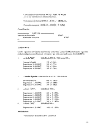 Costo de reposición uunniittaarriioo $$ 990000..((**)) ++ 99,,3355%% == $$ 998844,,1155 
..((**)) nnoo hhaayy iimmppoorrttaacciioonneess dduurraannttee eell eejjeerrcciicciioo.. 
CCoossttoo ddee rreeppoossiicciióónn ttoottaall $$ 998844,,1155 xx 11..110000 uu.. == $$ 11..008822..556655.. 
CCoorrrreecccciióónn mmoonneettaarriiaa $$ 11..008822..556655.. -- 999900..000000.. == $$ 9922..556655.. 
CCoonnttaabbiilliizzaacciióónn:: 
-------------------------------------- 3311//1122//11999988 -------------------------------------------- 
MMeerrccaaddeerrííaass IImmppoorrttaaddaass 9922..666677.. 
CCoorrrreecccciióónn mmoonneettaarriiaa 9922..666677.. 
GG:: 
---------------------------------------------------------- xx ---------------------------------------------------------- 
EEjjeerrcciicciioo NNº 4411 :: 
CCoonn llooss ssiigguuiieenntteess aanntteecceeddeenntteess ddeetteerrmmiinnaarr yy ccoonnttaabbiilliizzaarr CCoorrrreecccciióónn MMoonneettaarriiaa ddee llooss ssiigguuiieenntteess 
pprroodduuccttooss aaddqquuiirriiddooss eenn eell mmeerrccaaddoo eexxttrraannjjeerroo yy qquuee eessttáánn vvaalloorriizzaaddoo sseeggúúnn eell mmééttooddoo FFIIFFOO:: 
11.. AArrttííccuulloo ""ZZZZ"" SSaallddoo FFiinnaall aall 3311..1122..1199XXXX ffuuee ddee 330000 uu.. 
IInnvveennttaarriioo IInniicciiaall 115500 uu.. $$ 556600..-- 
IImmppoorrttaacciióónn 3300..0033..1199XXXX 330000 uu.. $$ 777700..-- 
IImmppoorrttaacciióónn 3300..0066..1199XXXX 220000 uu.. $$ 889900..-- 
IImmppoorrttaacciióónn 3300..0099..1199XXXX 550000 uu.. $$ 779900..-- 
22.. AArrttííccuulloo ""ÉÉppssiilloonn"" SSaallddoo FFiinnaall aall 3311..1122..1199XXXX ffuuee ddee 660000 uu.. 
IInnvveennttaarriioo IInniicciiaall 660000 uu.. $$ 22..660000..-- 
IImmppoorrttaacciióónn 1111..0044..1199XXXX 550000 uu.. $$ 22..555500..-- 
IImmppoorrttaacciióónn 0022..0055..1199XXXX 330000 uu.. $$ 22..550000..-- 
33.. AArrttííccuulloo ""AAAAAA"".. SSaallddoo FFiinnaall 11000000 uu.. 
IImmppoorrttaacciióónn 3311..0033..1199XXXX 660000 uu $$ 22..335500..-- 
IImmppoorrttaacciióónn 2211..0044..1199XXXX 550000 uu $$ 22..665500..-- 
IImmppoorrttaacciióónn 0022..0066..1199XXXX 330000 uu $$ 22..555500..-- 
IImmppoorrttaacciióónn 1188..0088..1199XXXX 550000 uu $$ 22..660000..-- 
IImmppoorrttaacciióónn 1100..1111..1199XXXX 330000 uu $$ 22..445500..-- 
44.. AArrttííccuulloo ""BBBBBB"".. SSaallddoo FFiinnaall 990000 uu.. 
IImmppoorrttaacciióónn 0022..0011..1199XXXX 11660000 uu $$ 22..335500..-- 
AAnntteecceeddeenntteess :: 
VVaarriiaacciióónn TTiippoo ddee CCaammbbiioo :: UUSS$$ DDóóllaarr UUSSAA 
117788 
 