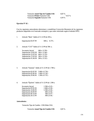 VVaarriiaacciióónn AAnnuuaall TTiippoo ddee CCaammbbiioo UUSS$$ 88,,0055 %% 
VVaarriiaacciióónn PPrriimmeerr SSeemmeessttrree UUSS$$ 99,,5522 %% 
VVaarriiaacciióónn SSeegguunnddoo SSeemmeessttrree UUSS$$ 44,,5500 %% 
EEjjeerrcciicciioo NNº 4422 :: 
CCoonn llooss ssiigguuiieenntteess aanntteecceeddeenntteess ddeetteerrmmiinnaarr yy ccoonnttaabbiilliizzaarr CCoorrrreecccciióónn MMoonneettaarriiaa ddee llooss ssiigguuiieenntteess 
pprroodduuccttooss aaddqquuiirriiddooss eenn eell mmeerrccaaddoo eexxttrraannjjeerroo yy qquuee eessttáánn vvaalloorriizzaaddoo sseeggúúnn eell mmééttooddoo FFIIFFOO:: 
11.. AArrttííccuulloo ""BBeettaa"".. SSaallddoo aall 3311..1122..9999 ddee 445500 uu.. 
IImmppoorrttaacciióónn 0022..0077..9999 660000 uu $$ 227755..-- 
22.. AArrttííccuulloo ““CCAATT”” SSaallddoo aall 3311..1122..9999 ddee 550000.. uu.. 
IInnvveennttaarriioo IInniicciiaall 440000 uu.. $$ 335500..-- 
IImmppoorrttaacciióónn 1100..0022..9999 550000 uu.. $$ 336600..-- 
IImmppoorrttaacciióónn 2222..0033..9999 660000 uu.. $$ 337700..-- 
IImmppoorrttaacciióónn 1155..0055..9999 330000 uu.. $$ 335500..-- 
IImmppoorrttaacciióónn 0011..0066..9999 220000 uu.. $$ 332222..-- 
33.. AArrttííccuulloo ""GGaammmmaa"".. SSaallddoo aall 3311..1122..9999 ddee 11..770000 uu 
IImmppoorrttaacciióónn 0022..0022..9999 33..000000 uu $$ 773300..-- 
IImmppoorrttaacciióónn 0055..0066..9999 11..880000 uu $$ 774455..-- 
IImmppoorrttaacciióónn 2299..0066..9999 11..550000 uu $$ 775555..-- 
44.. AArrttííccuulloo ""ÉÉppssiilloonn"".. SSaallddoo aall 3311..1122..9999 ddee 11..330000 uu 
IInnvveennttaarriioo IInniicciiaall 11..550000 uu $$ 8855..-- 
IImmppoorrttaacciióónn 0055..0055..9999 11..000000 uu $$ 9900..-- 
IImmppoorrttaacciióónn 1100..0088..9999 11..550000 uu $$ 8888..-- 
IImmppoorrttaacciióónn 2200..0099..9999 550000 uu $$ 8866..-- 
IImmppoorrttaacciióónn 0099..1100..9999 770000 uu $$ 8877..-- 
IImmppoorrttaacciióónn 2200..1122..9999 550000 uu $$ 8866..-- 
AAnntteecceeddeenntteess :: 
VVaarriiaacciióónn TTiippoo ddee CCaammbbiioo :: UUSS$$ DDóóllaarr UUSSAA 
VVaarriiaacciióónn AAnnuuaall TTiippoo ddee CCaammbbiioo UUSS$$ 44,,0055 %% 
117799 
 