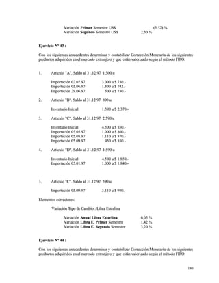 VVaarriiaacciióónn PPrriimmeerr SSeemmeessttrree UUSS$$ ((55,,5522)) %% 
VVaarriiaacciióónn SSeegguunnddoo SSeemmeessttrree UUSS$$ 22,,5500 %% 
EEjjeerrcciicciioo NNº 4433 :: 
CCoonn llooss ssiigguuiieenntteess aanntteecceeddeenntteess ddeetteerrmmiinnaarr yy ccoonnttaabbiilliizzaarr CCoorrrreecccciióónn MMoonneettaarriiaa ddee llooss ssiigguuiieenntteess 
pprroodduuccttooss aaddqquuiirriiddooss eenn eell mmeerrccaaddoo eexxttrraannjjeerroo yy qquuee eessttáánn vvaalloorriizzaaddoo sseeggúúnn eell mmééttooddoo FFIIFFOO:: 
11.. AArrttííccuulloo ""AA"".. SSaallddoo aall 3311..1122..9977 11..550000 uu 
IImmppoorrttaacciióónn 0022..0022..9977 33..000000 uu $$ 773300..-- 
IImmppoorrttaacciióónn 0055..0066..9977 11..880000 uu $$ 774455..-- 
IImmppoorrttaacciióónn 2299..0066..9977 550000 uu $$ 773300..-- 
22.. AArrttííccuulloo ""BB"".. SSaallddoo aall 3311..1122..9977 880000 uu 
IInnvveennttaarriioo IInniicciiaall 11..550000 uu $$ 22..337700..-- 
33.. AArrttííccuulloo ""CC"".. SSaallddoo aall 3311..1122..9977 22..559900 uu 
IInnvveennttaarriioo IInniicciiaall 44..550000 uu $$ 885500..-- 
IImmppoorrttaacciióónn 0055..0055..9977 11..000000 uu $$ 886600..-- 
IImmppoorrttaacciióónn 0055..0088..9977 11..111100 uu $$ 887700..-- 
IImmppoorrttaacciióónn 0055..0099..9977 995500 uu $$ 885500..-- 
44.. AArrttííccuulloo ""DD"".. SSaallddoo aall 3311..1122..9977 11..559900 uu 
IInnvveennttaarriioo IInniicciiaall 44..550000 uu $$ 11..885500..-- 
IImmppoorrttaacciióónn 0055..0011..9977 11..000000 uu $$ 11..884400..-- 
33.. AArrttííccuulloo ""CC"".. SSaallddoo aall 3311..1122..9977 559900 uu 
IImmppoorrttaacciióónn 0055..0099..9977 33..111100 uu $$ 998800..-- 
EElleemmeennttooss ccoorrrreeccttoorreess:: 
VVaarriiaacciióónn TTiippoo ddee CCaammbbiioo :: LLiibbrraa EEsstteerrlliinnaa 
VVaarriiaacciióónn AAnnuuaall LLiibbrraa EEsstteerrlliinnaa 66,,0055 %% 
VVaarriiaacciióónn LLiibbrraa EE.. PPrriimmeerr SSeemmeessttrree 11,,4422 %% 
VVaarriiaacciióónn LLiibbrraa EE.. SSeegguunnddoo SSeemmeessttrree 33,,2200 %% 
EEjjeerrcciicciioo NNº 4444 :: 
CCoonn llooss ssiigguuiieenntteess aanntteecceeddeenntteess ddeetteerrmmiinnaarr yy ccoonnttaabbiilliizzaarr CCoorrrreecccciióónn MMoonneettaarriiaa ddee llooss ssiigguuiieenntteess 
pprroodduuccttooss aaddqquuiirriiddooss eenn eell mmeerrccaaddoo eexxttrraannjjeerroo yy qquuee eessttáánn vvaalloorriizzaaddoo sseeggúúnn eell mmééttooddoo FFIIFFOO:: 
118800 
 