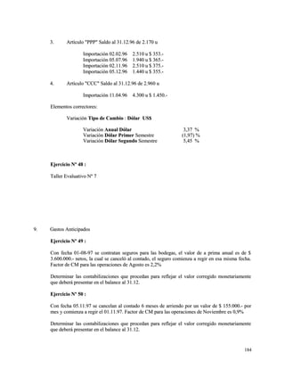 33.. AArrttííccuulloo ""PPPPPP"" SSaallddoo aall 3311..1122..9966 ddee 22..117700 uu 
IImmppoorrttaacciióónn 0022..0022..9966 22..551100 uu $$ 335533..-- 
IImmppoorrttaacciióónn 0055..0077..9966 11..994400 uu $$ 336655..-- 
IImmppoorrttaacciióónn 0022..1111..9966 22..551100 uu $$ 337755..-- 
IImmppoorrttaacciióónn 0055..1122..9966 11..444400 uu $$ 335555..-- 
44.. AArrttííccuulloo ""CCCCCC"" SSaallddoo aall 3311..1122..9966 ddee 22..996600 uu 
IImmppoorrttaacciióónn 1111..0044..9966 44..330000 uu $$ 11..445500..-- 
EElleemmeennttooss ccoorrrreeccttoorreess:: 
VVaarriiaacciióónn TTiippoo ddee CCaammbbiioo :: DDóóllaarr UUSS$$ 
VVaarriiaacciióónn AAnnuuaall DDóóllaarr 33,,3377 %% 
VVaarriiaacciióónn DDóóllaarr PPrriimmeerr SSeemmeessttrree ((11,,9977)) %% 
VVaarriiaacciióónn DDóóllaarr SSeegguunnddoo SSeemmeessttrree 55,,4455 %% 
EEjjeerrcciicciioo NNº 4488 :: 
TTaalllleerr EEvvaalluuaattiivvoo NNº 77 
99.. GGaassttooss AAnnttiicciippaaddooss 
EEjjeerrcciicciioo NNº 4499 :: 
CCoonn ffeecchhaa 0011--0088--9977 ssee ccoonnttrraattaann sseegguurrooss ppaarraa llaass bbooddeeggaass,, eell vvaalloorr ddee aa pprriimmaa aannuuaall eess ddee $$ 
33..660000..000000..-- nneettooss,, llaa ccuuaall ssee ccaanncceellóó aall ccoonnttaaddoo,, eell sseegguurroo ccoommiieennzzaa aa rreeggiirr eenn eessaa mmiissmmaa ffeecchhaa.. 
FFaaccttoorr ddee CCMM ppaarraa llaass ooppeerraacciioonneess ddee AAggoossttoo eess 22,,22%% 
DDeetteerrmmiinnaarr llaass ccoonnttaabbiilliizzaacciioonneess qquuee pprroocceeddaann ppaarraa rreefflleejjaarr eell vvaalloorr ccoorrrreeggiiddoo mmoonneettaarriiaammeennttee 
qquuee ddeebbeerráá pprreesseennttaarr eenn eell bbaallaannccee aall 3311..1122.. 
EEjjeerrcciicciioo NNº 5500 :: 
CCoonn ffeecchhaa 0055..1111..9977 ssee ccaanncceellaann aall ccoonnttaaddoo 66 mmeesseess ddee aarrrriieennddoo ppoorr uunn vvaalloorr ddee $$ 115555..000000..-- ppoorr 
mmeess yy ccoommiieennzzaa aa rreeggiirr eell 0011..1111..9977.. FFaaccttoorr ddee CCMM ppaarraa llaass ooppeerraacciioonneess ddee NNoovviieemmbbrree eess 00,,99%% 
DDeetteerrmmiinnaarr llaass ccoonnttaabbiilliizzaacciioonneess qquuee pprroocceeddaann ppaarraa rreefflleejjaarr eell vvaalloorr ccoorrrreeggiiddoo mmoonneettaarriiaammeennttee 
qquuee ddeebbeerráá pprreesseennttaarr eenn eell bbaallaannccee aall 3311..1122.. 
118844 
 