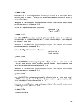 EEjjeerrcciicciioo NNº 5511 :: 
CCoonn ffeecchhaa 2266..0077..9977 ssee ccaanncceellaa pprriimmaa aannuuaall aall ccoonnttaaddoo ppoorr eell sseegguurroo ddee llaass mmeerrccaaddeerrííaass,, eell vvaalloorr 
nneettoo ddee llaa pprriimmaa aasscciieennddee aa $$ 11..990000..000000..-- yy eell sseegguurroo ccoommiieennzzaa aa rreeggiirr eell pprriimmeerr ddííaa ddeell mmeess eenn 
qquuee ssee rreeaalliizzaa eell ppaaggoo.. 
DDeetteerrmmiinnaarr llaass ccoonnttaabbiilliizzaacciioonneess qquuee pprroocceeddaann ppaarraa rreefflleejjaarr eell vvaalloorr ccoorrrreeggiiddoo mmoonneettaarriiaammeennttee 
qquuee ddeebbeerráá pprreesseennttaarr eenn eell bbaallaannccee aall 3311..1122.. 
FFaaccttoorreess ddee CCMM ppaarraa llaass ooppeerraacciioonneess ddee llooss mmeesseess:: 
-- JJuulliioo eess ddee 33,,11%% 
-- AAggoossttoo eess ddee 22,,99%% 
EEjjeerrcciicciioo NNº 5522 :: 
CCoonn ffeecchhaa 2222//0055//9977 ssee ccaanncceellaa aall ccoonnttaaddoo llaa pprriimmaa aannuuaall ddee llooss sseegguurrooss ddee llooss vveehhííccuullooss yy 
mmaaqquuiinnaarriiaass ppoorr uunn vvaalloorr nneettoo ddee $$22..335500..000000..--.. EEll sseegguurroo ccoommiieennzzaa aa rreeggiirr aa ccoonnttaarr ddeell pprriimmeerr 
ddííaa,, ddeell mmeess eenn qquuee ssee ppaaggóó.. 
DDeetteerrmmiinnaarr llaass ccoonnttaabbiilliizzaacciioonneess qquuee pprroocceeddaann ppaarraa rreefflleejjaarr eell vvaalloorr ccoorrrreeggiiddoo mmoonneettaarriiaammeennttee 
qquuee ddeebbeerráá pprreesseennttaarr eenn eell bbaallaannccee aall 3311..1122.. 
FFaaccttoorreess ddee CCMM ppaarraa llaass ooppeerraacciioonneess ddee llooss mmeesseess:: 
-- MMaayyoo eess ddee 44,,22%% 
-- JJuunniioo eess ddee 33,,88%% 
EEjjeerrcciicciioo NNº 5533 :: 
CCoonn ffeecchhaa 0011--0088--9988 ssee ccoonnttrraattaann sseegguurrooss ppaarraa llaass bbooddeeggaass,, eell vvaalloorr ddee aa pprriimmaa aannuuaall eess ddee $$ 
33..660000..000000..-- nneettooss,, llaa ccuuaall ssee ccaanncceellóó aall ccoonnttaaddoo,, eell sseegguurroo ccoommiieennzzaa aa rreeggiirr eenn eessaa mmiissmmaa ffeecchhaa.. 
FFaaccttoorr ddee CCMM ppaarraa llaass ooppeerraacciioonneess ddee aaggoossttoo eess ddee 33,,55%%.. 
DDeetteerrmmiinnaarr llaass ccoonnttaabbiilliizzaacciioonneess qquuee pprroocceeddaann ppaarraa rreefflleejjaarr eell vvaalloorr ccoorrrreeggiiddoo mmoonneettaarriiaammeennttee 
qquuee ddeebbeerráá pprreesseennttaarr eenn eell bbaallaannccee aall 3311..1122.. 
EEjjeerrcciicciioo NNº 5544 :: 
CCoonn ffeecchhaa 0011--0077--9988 ssee ccoonnttrraattaann sseegguurrooss ppaarraa llaass bbooddeeggaass,, eell vvaalloorr ddee aa pprriimmaa aannuuaall eess ddee $$ 
44..880000..000000..-- nneettooss,, llaa ccuuaall ssee ccaanncceellóó aall ccoonnttaaddoo,, eell sseegguurroo ccoommiieennzzaa aa rreeggiirr eenn eessaa mmiissmmaa ffeecchhaa.. 
FFaaccttoorr ddee CCMM ppaarraa llaass ooppeerraacciioonneess ddee jjuulliioo eess ddee 33,,22%%.. 
DDeetteerrmmiinnaarr llaass ccoonnttaabbiilliizzaacciioonneess qquuee pprroocceeddaann ppaarraa rreefflleejjaarr eell vvaalloorr ccoorrrreeggiiddoo mmoonneettaarriiaammeennttee 
qquuee ddeebbeerráá pprreesseennttaarr eenn eell bbaallaannccee aall 3311..1122.. 
EEjjeerrcciicciioo NNº 5555 :: 
TTaalllleerr EEvvaalluuaattiivvoo NNº 88 
118855 
 
