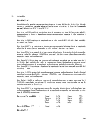 1100.. AAccttiivvoo FFiijjoo 
EEjjeerrcciicciioo NNº 5566 :: 
CCoonnttaabbiilliizzaarr ssóólloo aaqquueellllaass ppaarrttiiddaass qquuee iinntteerrvviieenneenn eenn eell ccoossttoo ddeell bbiieenn ddeell AAccttiivvoo FFiijjoo.. AAddeemmááss 
ccaallccuullaarr yy ccoonnttaabbiilliizzaarr ((mmééttooddoo iinnddiirreeccttoo)) llaa CCoorrrreecccciióónn mmoonneettaarriiaa yy llaa ddeepprreecciiaacciióónn ((mmééttooddoo 
nnoorrmmaall)) ddeell eejjeerrcciicciioo aall 3311//1122//9966 yy 3311//1122//9977.. 
CCoonn ffeecchhaa 1100//0022//9966 ssee oobbttiieennee uunn ccrrééddiittoo aa ffaavvoorr ddee llaa eemmpprreessaa,, ppoorr ppaarrttee ddeell bbaannccoo,, ppaarraa aaddqquuiirriirr 
uunnaa mmaaqquuiinnaarriiaa,, eell ddiinneerroo eess aabboonnaaddoo eenn nnuueessttrraa ccuueennttaa ccoorrrriieennttee bbaannccaarriiaa,, eell vvaalloorr aasscciieennddee aa $$ 
3300..000000..000000..-- 
CCoonn ffeecchhaa 0011//0033//9966 ssee ccoommpprraa llaa mmaaqquuiinnaarriiaa ppoorr uunn vvaalloorr bbrruuttoo ddee $$ 2299..550000..000000..-- ((IIVVAA iinncclluuiiddoo)),, 
ssee ccaanncceellaa ccoonn cchheeqquuee.. 
CCoonn ffeecchhaa 1100//0033//9966 ssee ccoonnttrraattaa aa uunn ttééccnniiccoo ppaarraa qquuee ssuuppeerrvviissee llaa iinnssttaallaacciióónn ddee llaa mmaaqquuiinnaarriiaa 
aaddqquuiirriiddaa.. SSee llee ccaanncceellaann ppoorr hhoonnoorraarriiooss uunn vvaalloorr ttoottaall ddee $$ 440000..000000..-- ccoonn cchheeqquuee.. 
CCoonn ffeecchhaa 2200//0044//9966 ssee ccaanncceellaa llaa pprriimmeerraa ccuuoottaa ddeell pprrééssttaammoo,, ddee aaccuueerrddoo aall ssiigguuiieennttee ddeettaallllee:: 
aabboonnoo aall ccaappiittaall ddeell pprrééssttaammoo $$ 660000..000000..-- ee iinntteerreesseess $$ 336600..000000..--,, eessttooss vvaalloorreess ffuueerroonn ccaarrggaaddooss 
eenn nnuueessttrraa ccuueennttaa ccoorrrriieennttee bbaannccaarriiaa.. 
CCoonn ffeecchhaa 0066//0055//9966 ssee ttiieennee qquuee ccoommpprraarr aaddiicciioonnaallmmeennttee uunnaa ppiieezzaa ppoorr uunn vvaalloorr bbrruuttoo ddee $$ 
66..449900..000000..-- ((IIVVAA iinncclluuiiddoo)),, llooss ccuuaalleess ssee ccaanncceellaann ccoonn cchheeqquuee.. DDiicchhaa ppiieezzaa eess nneecceessaarriiaa ppaarraa eell 
ccoorrrreeccttoo ffuunncciioonnaammiieennttoo ddee llaa mmaaqquuiinnaarriiaa rreecciiéénn aaddqquuiirriiddaa,, sseeggúúnn iinnffoorrmmee ttééccnniiccoo ddeell aasseessoorr.. 
CCoonn ffeecchhaa 2211//0055//9966 ccoommiieennzzaa aa ffuunncciioonnaarr llaa mmaaqquuiinnaarriiaa,, llaa ccuuaall ttiieennee aassiiggnnaaddaa uunnaa vviiddaa úúttiill 
nnoorrmmaall ddee 1177 aaññooss.. 
CCoonn ffeecchhaa 3311//0055//9966 ssee ccaanncceellaa llaa sseegguunnddaa ccuuoottaa ddeell pprrééssttaammoo sseeggúúnn eell ssiigguuiieennttee ddeettaallllee:: aabboonnoo aall 
ccaappiittaall ddeell pprrééssttaammoo $$ 666600..000000..-- ee iinntteerreesseess $$ 330000..000000..--,, eessttooss vvaalloorreess nnuueevvaammeennttee ssoonn ccaarrggaaddooss 
eenn nnuueessttrraa ccuueennttaa ccoorrrriieennttee bbaannccaarriiaa.. 
CCoonn ffeecchhaa 0011//0066//9966 ssee rreeaalliizzaa uunn ccoonnttrraattoo ddee mmaanntteenniimmiieennttoo ppoorr uunn vvaalloorr nneettoo aannuuaall ddee $$ 
55..550000..000000..--,, ccaanncceellaaddooss ccoonn cchheeqquuee.. EEll oobbjjeettiivvoo eess rreeccuurrrriirr aa eessttee ccoonnttrraattoo ccaaddaa vveezz qquuee llaa 
mmaaqquuiinnaarriiaa pprreesseennttee uunn ddeessppeerrffeeccttoo.. 
CCoonn ffeecchhaa 1100//0066//9966 ssee ccoonnttrraattaann nnuueevvaammeennttee llooss sseerrvviicciiooss ttééccnniiccooss ddee uunn pprrooffeessiioonnaall ppaarraa qquuee 
rreeaalliiccee uunnaa eevvaalluuaacciióónn ddeell ffuunncciioonnaammiieennttoo ddee llaa mmaaqquuiinnaarriiaa,, ssee ccaanncceellaann ppoorr hhoonnoorraarriiooss uunn vvaalloorr 
ttoottaall ddee $$ 330000..000000..-- ccoonn cchheeqquuee.. 
FFaaccttoorreess ddee CCMM ppaarraa 11999966 :: AAnnuuaall 88,,55%% EEnneerroo 77,,55%% 
FFeebbrreerroo 66,,99%% MMaarrzzoo 66,,33%% 
AAbbrriill 55,,88%% MMaayyoo 55,,11%% 
JJuunniioo 44,,55%% JJuulliioo 44,,00%% 
FFaaccttoorr ddee CCMM ppaarraa 11999977 :: AAnnuuaall 44,,66%% 
EEjjeerrcciicciioo NNº 5577 :: 
118866 
 