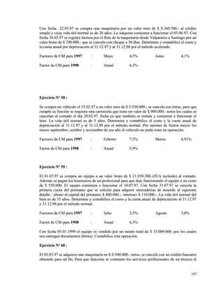 Con fecha 22.05.97 se compra una maquinaria por un valor neto ddee $$ 88..336600..550000..-- aall ccrrééddiittoo 
ssiimmppllee yy ccuuyyaa vviiddaa úúttiill nnoorrmmaall eess ddee 2200 aaññooss.. LLaa mmááqquuiinnaa ccoommiieennzzaa aa ffuunncciioonnaarr eell 0055..0066..9977.. CCoonn 
ffeecchhaa 3300..0055..9977 ssee rreeggiissttrraa ffaaccttuurraa ppoorr eell fflleettee ddee llaa mmaaqquuiinnaarriiaa ddeessddee VVaallppaarraaííssoo aa SSaannttiiaaggoo ppoorr uunn 
vvaalloorr bbrruuttoo ddee $$ 770000..000000..-- qquuee ssee ccaanncceellaa ccoonn cchheeqquuee aa 3300 ddííaass.. DDeetteerrmmiinnee yy ccoonnttaabbiilliiccee eell ccoossttoo yy 
llaa ccuuoottaa aannuuaall ppoorr ddeepprreecciiaacciióónn aall 3311..1122..9977 yy aall 3311..1122..9988 ppoorr eell mmééttooddoo aacceelleerraaddoo.. 
FFaaccttoorreess ddee CCMM ppaarraa 11999977 :: MMaayyoo 44,,55%% JJuunniioo 44,,11%% 
FFaaccttoorr ddee CCMM ppaarraa 11999988 :: AAnnuuaall 66,,33%% 
EEjjeerrcciicciioo NNº 5588 :: 
SSee ccoommpprraa uunn vveehhííccuulloo eell 1155..0022..9977 aa uunn vvaalloorr nneettoo ddee $$ 55..993300..000000..-- ssee ccaanncceellaa ccoonn lleettrraass,, ppaarraa qquuee 
ccuummppllaa ssuu ffuunncciióónn ssee rreeqquuiieerree uunnaa ccaarrrroocceerrííaa qquuee ttiieennee uunn vvaalloorr ddee $$ 990000..000000..-- nneettooss llooss ccuuaalleess ssee 
ccaanncceellaann aall ccoonnttaaddoo eell ddííaa 2288..0022..9977,, ffeecchhaa eenn qquuee ttaammbbiiéénn ssee iinnssttaallaa yy ccoommiieennzzaa aa ffuunncciioonnaarr eell 
bbiieenn.. LLaa vviiddaa úúttiill nnoorrmmaall eess ddee 55 aaññooss.. DDeetteerrmmiinnee yy ccoonnttaabbiilliiccee eell ccoossttoo yy llaa ccuuoottaa aannuuaall ddee 
ddeepprreecciiaacciióónn aall 3311..1122..9977 yy aall 3311..1122..9988 ppoorr eell mmééttooddoo nnoorrmmaall.. PPoorr rraazzoonneess ddee ffuueerrzzaa mmaayyoorr llooss 
mmeesseess sseeppttiieemmbbrree,, ooccttuubbrree yy nnoovviieemmbbrree ddee eessee aaññoo eell vveehhííccuulloo nnoo ppuuddoo eessttaarr eenn ooppeerraacciióónn.. 
FFaaccttoorreess ddee CCMM ppaarraa 11999977 :: FFeebbrreerroo 77,,55%% MMaarrzzoo 66,,9911%% 
FFaaccttoorr ddee CCMM ppaarraa 11999988 :: AAnnuuaall 55,,99%% 
EEjjeerrcciicciioo NNº 5599 :: 
EEll 0011..0077..9977 ssee ccoommpprraa uunn eeqquuiippoo aa uunn vvaalloorr bbrruuttoo ddee $$ 2211..883300..330000..--((IIVVAA iinncclluuiiddoo)) aall ccoonnttaaddoo.. 
AAddeemmááss ssee ppaaggaann llooss hhoonnoorraarriiooss ddee uunn pprrooffeessiioonnaall ppaarraa qquuee ddeejjee ffuunncciioonnaannddoo eell eeqquuiippoo aa uunn ccoossttoo 
ddee $$ 555500..000000.. EEll eeqquuiippoo ccoommiieennzzaa aa ffuunncciioonnaarr eell 1100..0077..9977.. CCoonn ffeecchhaa 3311..0077..9977 ssee ccaanncceellaa llaa 
pprriimmeerraa ccuuoottaa ddeell pprrééssttaammoo qquuee ssee ssoolliicciittóó ppaarraa aaddqquuiirriirr mmeerrccaaddeerrííaass ddee aaccuueerrddoo aall ssiigguuiieennttee 
ddeettaallllee :: aabboonnoo aall ccaappiittaall ddeell pprrééssttaammoo $$ 440000..000000..--,, iinntteerreesseess $$ 111100..000000..--.. LLaa vviiddaa úúttiill nnoorrmmaall ddeell 
bbiieenn eess ddee 1155 aaññooss.. DDeetteerrmmiinnee yy ccoonnttaabbiilliiccee eell ccoossttoo yy llaa ccuuoottaa aannuuaall ddee ddeepprreecciiaacciióónn aall 3311..1122..9977 
yy 3311..1122..9988 ppoorr eell mmééttooddoo nnoorrmmaall.. 
FFaaccttoorreess ddee CCMM ppaarraa 11999977 :: JJuulliioo 33,,55%% AAggoossttoo 33,,00%% 
FFaaccttoorr ddee CCMM ppaarraa 11999988 :: AAnnuuaall 66,,33%% 
CCoonn ffeecchhaa 0055..0011..11999999 eell eeqquuiippoo eess vveennddiiddoo ppoorr uunn mmoonnttoo ttoottaall ddee $$ 1155..000000..000000.. ppoorr llooss ccuuaalleess 
nnooss eennttrreeggaann ddooccuummeennttooss ((lleettrraass)).. CCoonnttaabbiilliiccee eessttaa ooppeerraacciióónn.. 
EEjjeerrcciicciioo NNº 6600 :: 
EEll 0055..0033..9977 ssee aaddqquuiieerree uunnaa mmaaqquuiinnaarriiaa eenn $$ 88..550000..000000..-- nneettooss,, ssee ccaanncceellaa ccoonn uunn ccrrééddiittoo bbaannccaarriioo 
oobbtteenniiddoo ppaarraa ttaall ffiinn.. PPaarraa qquuee ffuunncciioonnee ssee ccoonnttrraattaann llooss sseerrvviicciiooss pprrooffeessiioonnaalleess ddee uunn ttééccnniiccoo eell 
118877 
 